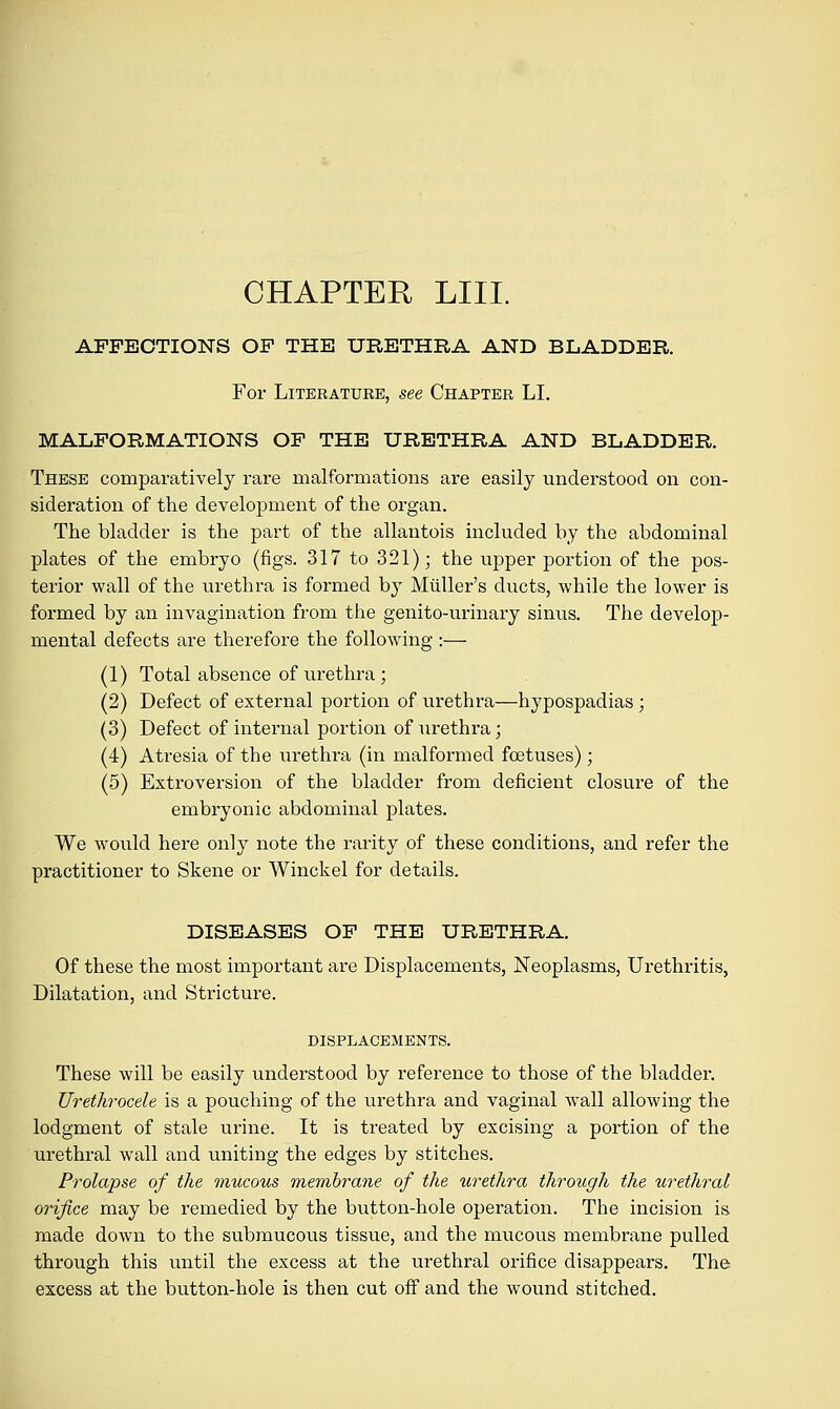 CHAPTER LIII. AFFECTIONS OF THE URETHRA AND BLADDER. For Literature, see Chapter LI. MALFORMATIONS OF THE URETHRA AND BLADDER. These comparatively rare malformations are easily understood on con- sideration of the development of the organ. The bladder is the part of the allantois included by the abdominal plates of the embryo (figs. 317 to 321); the upper portion of the pos- terior wall of the urethra is formed by Midler's ducts, while the lower is formed by an invagination from the genito-urinary sinus. The develop- mental defects are therefore the following :— (1) Total absence of urethra ; (2) Defect of external portion of urethra—hypospadias ; (3) Defect of internal portion of urethra; (4) Atresia of the urethra (in malformed foetuses) ; (5) Extroversion of the bladder from deficient closure of the embryonic abdominal plates. We would here only note the rarity of these conditions, and refer the practitioner to Skene or Winckel for details. DISEASES OF THE URETHRA. Of these the most important are Displacements, Neoplasms, Urethritis, Dilatation, and Stricture. DISPLACEMENTS. These will be easily understood by reference to those of the bladder. Urethrocele is a pouching of the urethra and vaginal wall allowing the lodgment of stale urine. It is treated by excising a portion of the urethral wall and uniting the edges by stitches. Prolapse of the mucous membrane of the urethra through the urethral orifice may be remedied by the button-hole operation. The incision is made down to the submucous tissue, and the mucous membrane pulled through this until the excess at the urethral orifice disappears. The excess at the button-hole is then cut off and the wound stitched.