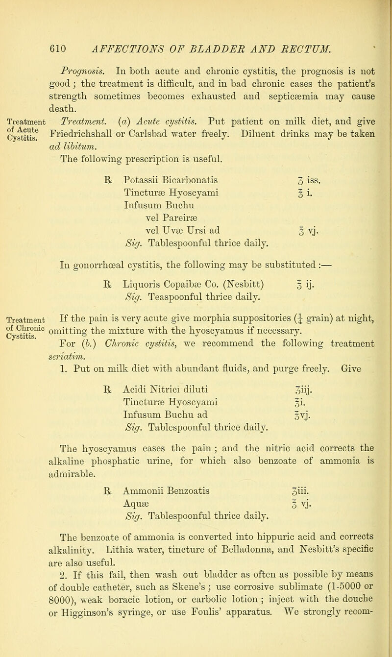 Prognosis. In both acute and chronic cystitis, the prognosis is not good; the treatment is difficult, and in bad chronic cases the patient's strength sometimes becomes exhausted and septicaemia may cause death. Treatment Treatment, (a) Acute cystitis. Put patient on milk diet, and give Cystitis6 Friedrichshall or Carlsbad water freely. Diluent drinks may be taken ad libitum. The following prescription is useful. R Potassii Bicarbonatis 3 iss. Tincturse Hyoscyami 5 i. Infusum Buchu vel Pareirse vel Uva3 Ursi ad 5 vj. Sig. Tablespoonful thrice daily. In gonorrhoeal cystitis, the following may be substituted :— R Liquoris Copaiba? Co. (Nesbitt) 3 ij. Sig. Teaspoonful thrice daily. Treatment If the pain is very acute give morphia suppositories (\ grain) at night, °f <^f.onic omitting the mixture with the hyoscyamus if necessary. For (b.) Chronic cystitis, we recommend the following treatment seriatim. 1. Put on milk diet with abundant fluids, and purge freely. Give B; Acidi Nitrici diluti 3iij. Tincturse Hyoscyami §i. Infusum Buchu ad gvj. Sig. Tablespoonful thrice daily. The hyoscyamus eases the pain; and the nitric acid corrects the alkaline phosphatic urine, for which also benzoate of ammonia is admirable. B Ammonii Benzoatis 3*- Aquae 5 vj. Sig. Tablespoonful thrice daily. The benzoate of ammonia is converted into hippuric acid and corrects alkalinity. Lithia water, tincture of Belladonna, and ISTesbitt's specific are also useful. 2. If this fail, then wash out bladder as often as possible by means of double catheter, such as Skene's ; use corrosive sublimate (1-5000 or 8000), weak boracic lotion, or carbolic lotion ; inject with the douche or Higginson's syringe, or use Foulis' apparatus. We strongly recom-