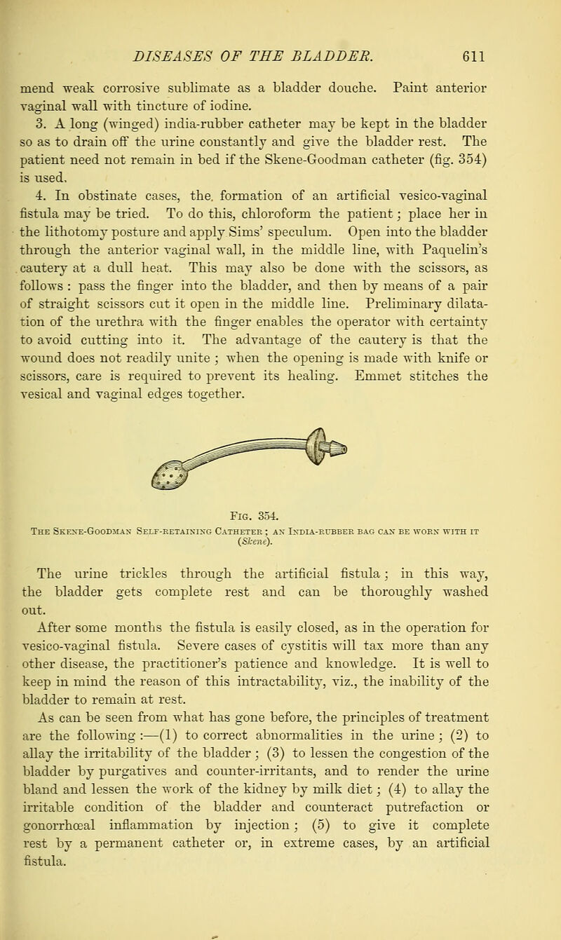 mend weak corrosive sublimate as a bladder douche. Paint anterior vaginal wall with tincture of iodine. 3. A long (winged) india-rubber catheter may be kept in the bladder so as to drain off the urine constantly and give the bladder rest. The patient need not remain in bed if the Skene-Goodman catheter (fig. 354) is used. 4. In obstinate cases, the. formation of an artificial vesico-vaginal fistula may be tried. To do this, chloroform the patient; place her in the lithotomy posture and apply Sims' speculum. Open into the bladder through the anterior vaginal wall, in the middle line, with Paquelin's cautery at a dull heat. This may also be done with the scissors, as follows : pass the finger into the bladder, and then by means of a pair of straight scissors cut it open in the middle line. Preliminary dilata- tion of the urethra with the finger enables the operator with certainty to avoid cutting into it. The advantage of the cautery is that the wound does not readily unite ; when the opening is made with knife or scissors, care is required to prevent its healing. Emmet stitches the vesical and vaginal edges together. Fig. 354. The Skex~e-Goodman Self-retaining Catheter ; ax India-rubber bag cant be worn with it {Skene). The urine trickles through the artificial fistula; in this way, the bladder gets complete rest and can be thoroughly washed out. After some months the fistula is easily closed, as in the operation for vesico-vaginal fistula. Severe cases of cystitis will tax more than any other disease, the practitioner's patience and knowledge. It is well to keep in mind the reason of this intractability, viz., the inability of the bladder to remain at rest. As can be seen from what has gone before, the principles of treatment are the following :—(1) to correct abnormalities in the urine; (2) to allay the irritability of the bladder ; (3) to lessen the congestion of the bladder by purgatives and counter-irritants, and to render the urine bland and lessen the work of the kidney by milk diet; (4) to allay the irritable condition of the bladder and counteract putrefaction or gonorrhceal inflammation by injection; (5) to give it complete rest by a permanent catheter or, in extreme cases, by an artificial fistula.