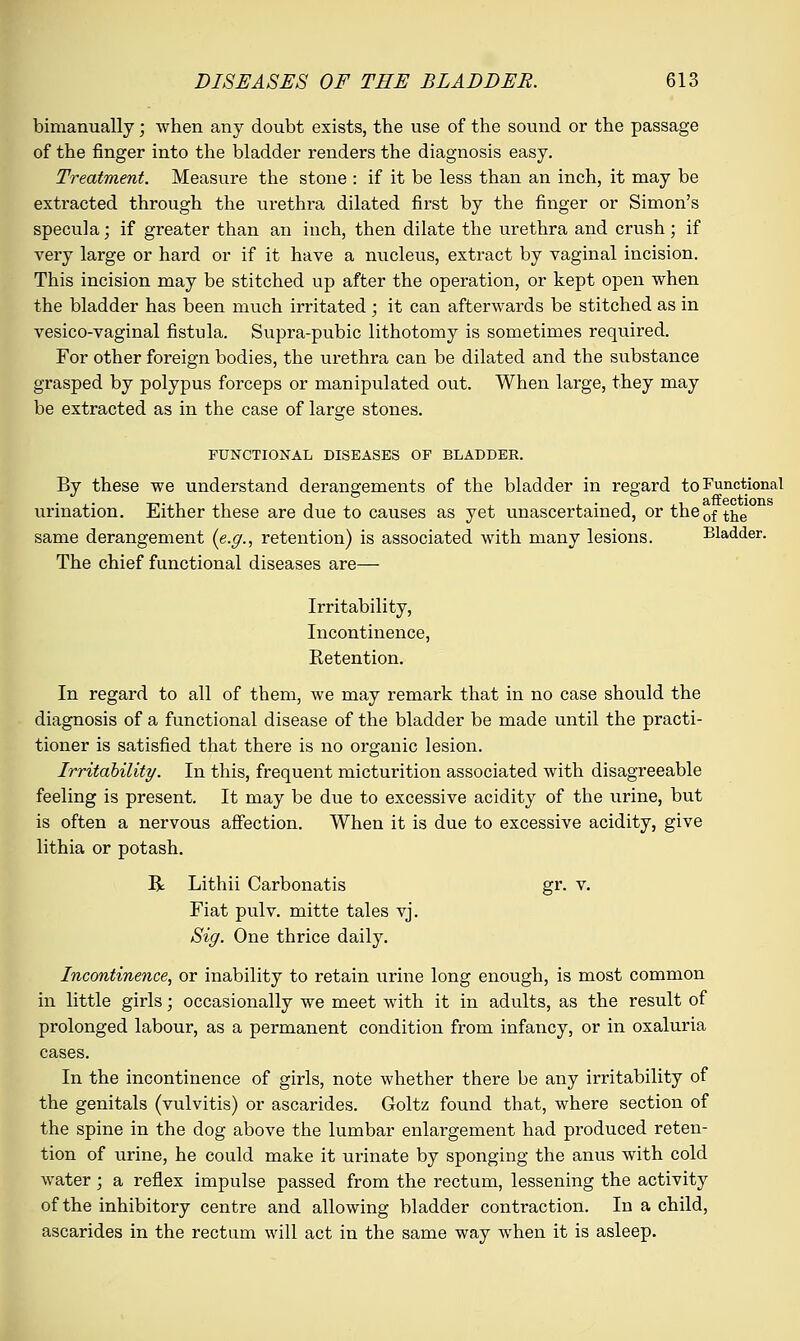 bimanually; when any doubt exists, the use of the sound or the passage of the finger into the bladder renders the diagnosis easy. Treatment. Measure the stone : if it be less than an inch, it may be extracted through the urethra dilated first by the finger or Simon's specula; if greater than an inch, then dilate the urethra and crush; if very large or hard or if it have a nucleus, extract by vaginal incision. This incision may be stitched up after the operation, or kept open when the bladder has been much irritated ; it can afterwards be stitched as in vesico-vaginal fistula. Supra-pubic lithotomy is sometimes required. For other foreign bodies, the urethra can be dilated and the substance grasped by polypus forceps or manipulated out. When large, they may be extracted as in the case of large stones. FUNCTIONAL DISEASES OF BLADDER. By these we understand derangements of the bladder in regard to Functional urination. Either these are due to causes as yet unascertained, or the0f tne same derangement {e.g., retention) is associated with many lesions. Bladder. The chief functional diseases are— Irritability, Incontinence, Retention. In regard to all of them, we may remark that in no case should the diagnosis of a functional disease of the bladder be made until the practi- tioner is satisfied that there is no organic lesion. Irritability. In this, frequent micturition associated with disagreeable feeling is present. It may be due to excessive acidity of the urine, but is often a nervous affection. When it is due to excessive acidity, give lithia or potash. R Lithii Carbonatis gr. v. Fiat pulv. mitte tales vj. Sig. One thrice daily. Incontinence, or inability to retain urine long enough, is most common in little girls; occasionally we meet with it in adults, as the result of prolonged labour, as a permanent condition from infancy, or in oxaluria cases. In the incontinence of girls, note whether there be any irritability of the genitals (vulvitis) or ascarides. Goltz found that, where section of the spine in the dog above the lumbar enlargement had produced reten- tion of urine, he could make it urinate by sponging the anus with cold water; a reflex impulse passed from the rectum, lessening the activity of the inhibitory centre and allowing bladder contraction. In a child, ascarides in the rectum will act in the same way when it is asleep.