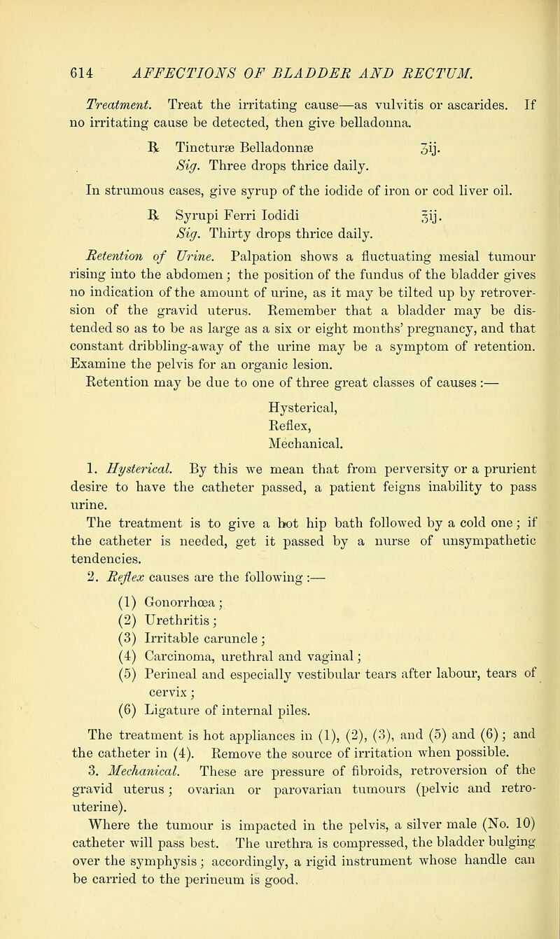 Treatment. Treat the irritating cause—as vulvitis or ascarides. If no irritating cause be detected, then give belladonna. R Tincturse Belladonna? oij- Sig. Three drops thrice daily. In strumous cases, give syrup of the iodide of iron or cod liver oil. R Syrupi Ferri Iodidi gij. Sig. Thirty drops thrice daily. Retention of Urine. Palpation shows a fluctuating mesial tumour rising into the abdomen; the position of the fundus of the bladder gives no indication of the amount of urine, as it may be tilted up by retrover- sion of the gravid uterus. Eemember that a bladder may be dis- tended so as to be as large as a six or eight months' pregnancy, and that constant dribbling-away of the urine may be a symptom of retention. Examine the pelvis for an organic lesion. Retention may be due to one of three great classes of causes :— Hysterical, Reflex, Mechanical. 1. Hysterical. By this we mean that from perversity or a prurient desire to have the catheter passed, a patient feigns inability to pass urine. The treatment is to give a hot hip bath followed by a cold one; if the catheter is needed, get it passed by a nurse of unsympathetic tendencies. 2. Reflex causes are the following :— (1) Gonorrhoea; (2) Urethritis; (3) Irritable caruncle; (4) Carcinoma, urethral and vaginal; (5) Perineal and especially vestibular tears after labour, tears of cervix; (6) Ligature of internal piles. The treatment is hot appliances in (1), (2), (3), and (5) and (6); and the catheter in (4). Remove the source of irritation when possible. 3. Mechanical. These are pressure of fibroids, retroversion of the gravid uterus; ovarian or parovarian tumours (pelvic and retro- uterine). Where the tumour is impacted in the pelvis, a silver male (No. 10) catheter will pass best. The urethra is compressed, the bladder bulging- over the symphysis; accordingly, a rigid instrument whose handle can be earned to the perineum is good,