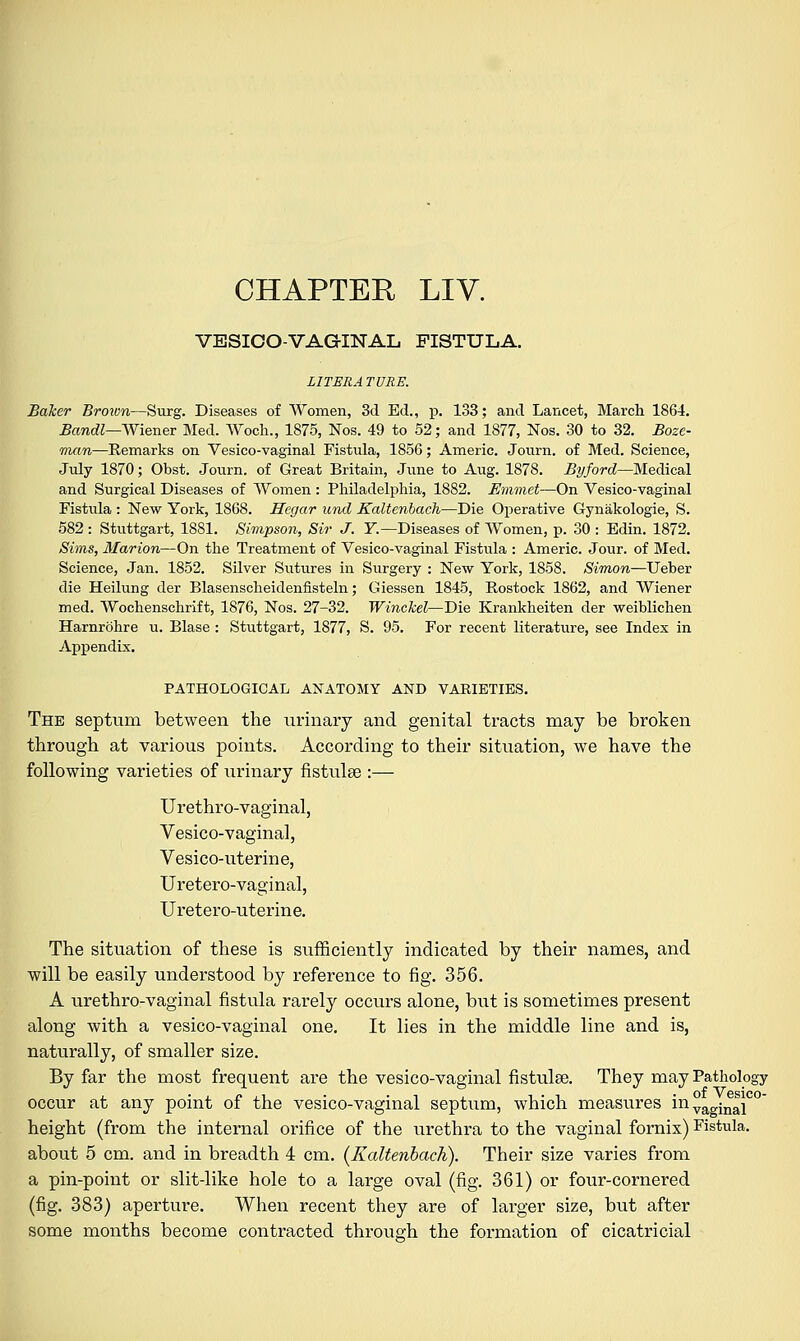 CHAPTER LIV. VESICOVAGINAL. FISTULA. LITERA TURE. Baker Brown—Surg. Diseases of Women, 3d Ed., p. 133; and Lancet, March 1864. Bandl—Wiener Med. Woch., 1875, Nos. 49 to 52; and 1877, Nos. 30 to 32. Boze- man—Kemarks on Vesico-vaginal Fistula, 1856; Americ. Journ. of Med. Science, July 1870; Obst. Journ. of Great Britain, June to Aug. 1878. By ford—Medical and Surgical Diseases of Women: Philadelphia, 1882. Emmet—On Yesico-vaginal Fistula : New York, 1868. Hegar und Kaltenbach—Die Operative Gynakologie, S. 582 : Stuttgart, 1881. Simpson, Sir J. Y— Diseases of Women, p. 30 : Edin. 1872. Sims, Marion—On the Treatment of Vesico-vaginal Fistula : Americ. Jour, of Med. Science, Jan. 1852. Silver Sutures in Surgery : New York, 1858. Simon—Ueber die Heilung der Blasenscheidenfisteln; Giessen 1845, Rostock 1862, and Wiener med. Wochenschrift, 1876, Nos. 27-32. Winckel—Die Krankheiten der weiblichen Harnrohre u. Blase : Stuttgart, 1877, S. 95. For recent literature, see Index in Appendix. PATHOLOGICAL ANATOMY AND VAKIETIES. The septum between the urinary and genital tracts may be broken through at various points. According to their situation, we have the following varieties of urinary fistulee :— Urethro-vaginal, Vesico-vaginal, Vesico-uterine, Uretero-vaginal, Uretero-uterine. The situation of these is sufficiently indicated by their names, and will be easily understood by reference to fig. 356. A urethro-vaginal fistula rarely occurs alone, but is sometimes present along with a vesico-vaginal one. It lies in the middle line and is, naturally, of smaller size. By far the most frequent are the vesico-vaginal fistulee. They may Pathology occur at any point of the vesico-vaginal septum, which measures in°aginaiC° height (from the internal orifice of the urethra to the vaginal fornix) Fistula, about 5 cm. and in breadth 4 cm. (Kaltenbach). Their size varies from a pin-point or slit-like hole to a large oval (fig. 361) or four-cornered (fig. 383) aperture. When recent they are of larger size, but after some months become contracted through the formation of cicatricial