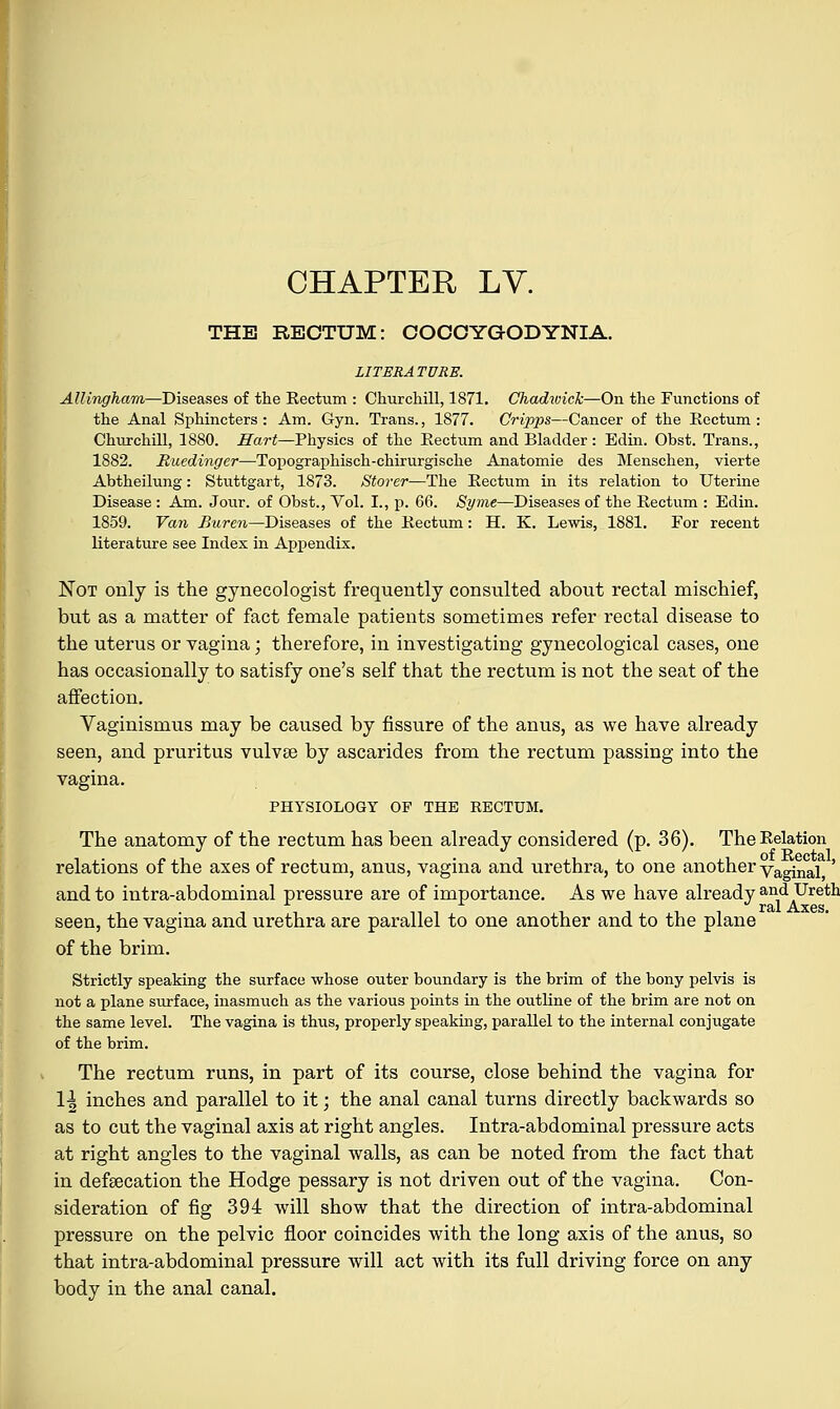 CHAPTER LV. THE RECTUM: COCCYGODYNIA. LITERATURE. Allingham—Diseases of the Eectum : Churchill, 1871. Chadwick—On the Functions of the Anal Sphincters: Am. Gyn. Trans., 1877. Cripps—Cancer of the Eectum: Churchill, 1880. Hart—Physics of the Eectum and Bladder: Edin. Obst. Trans., 1882. Muedingei—Topographisch-chirurgische Anatomie des Menschen, vierte Abtheilung: Stuttgart, 1873. Storer—The Eectum in its relation to Uterine Disease : Am. Jour, of Obst., Vol. I., p. 66. Syme—Diseases of the Eectum : Edin. 1859. Van Buren—Diseases of the Eectum: H. K. Lewis, 1881. For recent literature see Index in Appendix. Not only is the gynecologist frequently consulted about rectal mischief, but as a matter of fact female patients sometimes refer rectal disease to the uterus or vagina; therefore, in investigating gynecological cases, one has occasionally to satisfy one's self that the rectum is not the seat of the affection. Vaginismus may be caused by fissure of the anus, as we have already seen, and pruritus vulvee by ascarides from the rectum passing into the vagina. PHYSIOLOGY OP THE RECTUM. The anatomy of the rectum has been already considered (p. 36). TheEelation relations of the axes of rectum, anus, vagina and urethra, to one another va°inal ' and to intra-abdominal pressure are of importance. As we have already and Ureth seen, the vagina and urethra are parallel to one another and to the plane of the brim. Strictly speaking the surface whose outer boundary is the brim of the bony pelvis is not a plane surface, inasmuch as the various points in the outline of the brim are not on the same level. The vagina is thus, properly speaking, parallel to the internal conjugate of the brim. The rectum runs, in part of its course, close behind the vagina for 11 inches and parallel to it; the anal canal turns directly backwards so as to cut the vaginal axis at right angles. Intra-abdominal pressure acts at right angles to the vaginal walls, as can be noted from the fact that in defsecation the Hodge pessary is not driven out of the vagina. Con- sideration of fig 394 will show that the direction of intra-abdominal pressure on the pelvic floor coincides with the long axis of the anus, so that intra-abdominal pressure will act with its full driving force on any body in the anal canal.