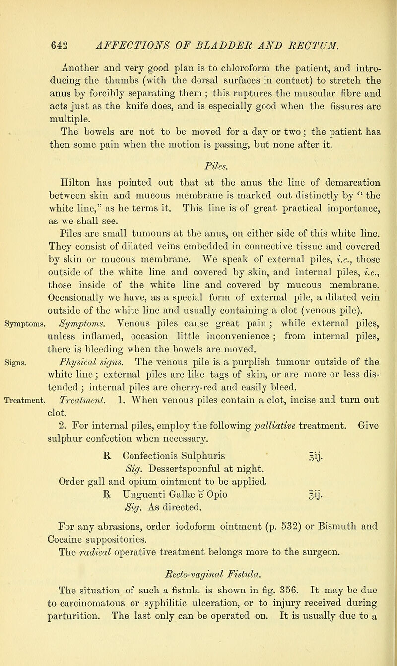 Another and very good plan is to chloroform the patient, and intro- ducing the thumbs (with the dorsal surfaces in contact) to stretch the anus by forcibly separating them; this ruptures the muscular fibre and acts just as the knife does, and is especially good when the fissures are multiple. The bowels are not to be moved for a day or two; the patient has then some pain when the motion is passing, but none after it. Piles. Hilton has pointed out that at the anus the line of demarcation between skin and mucous membrane is marked out distinctly by  the white line, as he terms it. This line is of great practical importance, as we shall see. Piles are small tumours at the anus, on either side of this white line. They consist of dilated veins embedded in connective tissue and covered by skin or mucous membrane. We speak of external piles, i.e., those outside of the white line and covered by skin, and internal piles, i.e., those inside of the white line and covered by mucous membrane. Occasionally we have, as a special form of external pile, a dilated vein outside of the white line and usually containing a clot (venous pile). Symptoms. Symptoms. Venous piles cause great pain; while external piles, unless inflamed, occasion little inconvenience; from internal piles, there is bleeding when the bowels are moved. Signs. Physical signs. The venous pile is a purplish tumour outside of the white line; external piles are like tags of skin, or are more or less dis- tended ; internal piles are cherry-red and easily bleed. Treatment. Treatment. 1. When venous piles contain a clot, incise and turn out clot. 2. For internal piles, employ the following palliative treatment. Give sulphur confection when necessary. B. Confectionis Sulphuris gij. Sig. Dessertspoonful at night. Order gall and opium ointment to be applied. R Unguenti Gallae c Opio §ij. Sig. As directed. For any abrasions, order iodoform ointment (p. 532) or Bismuth and Cocaine suppositories. The radical operative treatment belongs more to the surgeon. Recto-vaginal Fistula. The situation of such a fistula is shown in fig. 356. It may be due to carcinomatous or syphilitic ulceration, or to injury received during parturition. The last only can be operated on. It is usually due to a