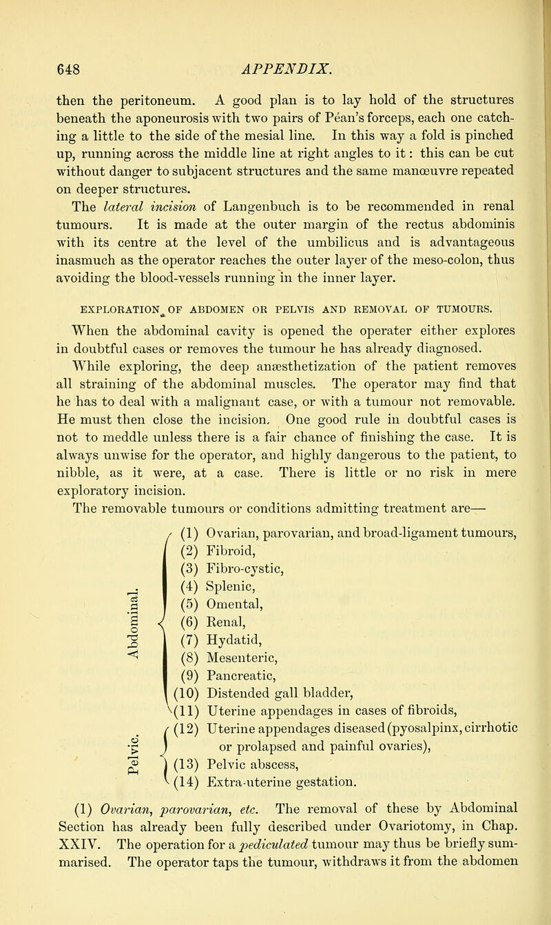 then the peritoneum. A good plan is to lay hold of the structures beneath the aponeurosis with two pairs of Pean's forceps, each one catch- ing a little to the side of the mesial line. In this way a fold is pinched up, running across the middle line at right angles to it: this can be cut without danger to subjacent structures and the same manoeuvre repeated on deeper structures. The lateral incision of Langenbuch is to be recommended in renal tumours. It is made at the outer margin of the rectus abdominis with its centre at the level of the umbilicus and is advantageous inasmuch as the operator reaches the outer layer of the meso-colon, thus avoiding the blood-vessels running in the inner layer. EXPLORATION OF ABDOMEN OR PELVIS AND REMOVAL OP TUMOURS. ifc When the abdominal cavity is opened the operater either explores in doubtful cases or removes the tumour he has already diagnosed. While exploring, the deep ansesthetization of the patient removes all straining of the abdominal muscles. The operator may find that he has to deal with a malignant case, or with a tumour not removable. He must then close the incision. One good rule in doubtful cases is not to meddle unless there is a fair chance of finishing the case. It is always unwise for the operator, and highly dangerous to the patient, to nibble, as it were, at a case. There is little or no risk in mere exploratory incision. The removable tumours or conditions admitting: treatment are— Ovarian, parovarian, and broad-ligament tumours, Fibroid, Fibro-cystic, Splenic, Omenta], Renal, Hydatid, Mesenteric, Pancreatic, Distended gall bladder, Uterine appendages in cases of fibroids, Uterine appendages diseased (pyosalpinx, cirrhotic or prolapsed and painful ovaries), Pelvic abscess, Extra-uterine gestation. (1) Ovarian, parovarian, etc. The removal of these by Abdominal Section has already been fully described under Ovariotomy, in Chap. XXIV. The operation for a pediculated tumour may thus be briefly sum- marised. The operator taps the tumour, withdraws it from the abdomen I 1 (1 (2 (3 (4 (5 (6 (7 (8 (9 (10 \n (12 PM (13 V(14