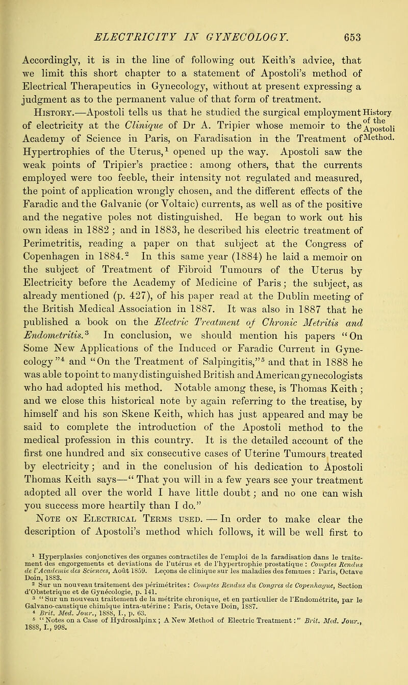Accordingly, it is in the line of following out Keith's advice, that we limit this short chapter to a statement of Apostoli's method of Electrical Therapeutics in Gynecology, without at present expressing a judgment as to the permanent value of that form of treatment. History.—Apostoli tells us that he studied the surgical employment History of electricity at the Cliniqtie of Dr A. Tripier whose memoir to the^p^^ Academy of Science in Paris, on Faradisation in the Treatment ofMetllod- Hypertrophies of the Uterus,1 opened up the way. Apostoli saw the weak points of Tripier's practice: among others, that the currents employed were too feeble, their intensity not regulated and measured, the point of application wrongly chosen, and the different effects of the Faradic and the Galvanic (or Voltaic) currents, as well as of the positive and the negative poles not distinguished. He began to work out his own ideas in 1882 ; and in 1883, he described his electric treatment of Perimetritis, reading a paper on that subject at the Congress of Copenhagen in 1884.2 In this same year (1884) he laid a memoir on the subject of Treatment of Fibroid Tumours of the Uterus by Electricity before the Academy of Medicine of Paris; the subject, as already mentioned (p. 427), of his paper read at the Dublin meeting of the British Medical Association in 1887. It was also in 1887 that he published a book on the Electric Treatment of Chronic Metritis and Endometritis.3 In conclusion, we should mention his papers On Some New Applications of the Induced or Faradic Current in Gyne- cology4 and On the Treatment of Salpingitis,5 and that in 1888 he was able to point to many distinguished British and American gynecologists who had adopted his method. Notable among these, is Thomas Keith; and we close this historical note by again referring to the treatise, by himself and bis son Skene Keith, which has just appeared and may be said to complete the introduction of the Apostoli method to the medical profession in this country. It is the detailed account of the first one hundred and six consecutive cases of Uterine Tumours treated by electricity; and in the conclusion of his dedication to Apostoli Thomas Keith says— That you will in a few years see your treatment adopted all over the world I have little doubt; and no one can wish you success more heartily than I do. Note on Electrical Terms used. — In order to make clear the description of Apostoli's method which follows, it will be well first to 1 Hyperplasies conjonotives des organes contraotiles de l'emploi de la faradisation dans le traite- ment des engorgements et deviations de l'uterus et de l'hypertrophie prostatique : Comptes Rendus de I'Academie des Sciences, Aout 1S59. Lecons de clinique sur les maladies des femmes : Paris, Octave Doin, 1883. 2 Sur un nouveau traitement des perimetrites: Comptes Rendus du Congres de Copenhague, Section d'Obstetrique et de Gynecologie, p. 141. 3  Sur un nouveau traitement de la metrite chronique, et en particulier de l'Endometrite, par le Galvano-caiistique chimique intra-uterine : Paris, Octave Doin, 18S7. * Brit. Med. Jour., 18S8, I., p. 63. 6 Notes on a Case of Hydrosalpinx; A New Method of Electric Treatment: Brit. Med. Jour 1888, I., 998.
