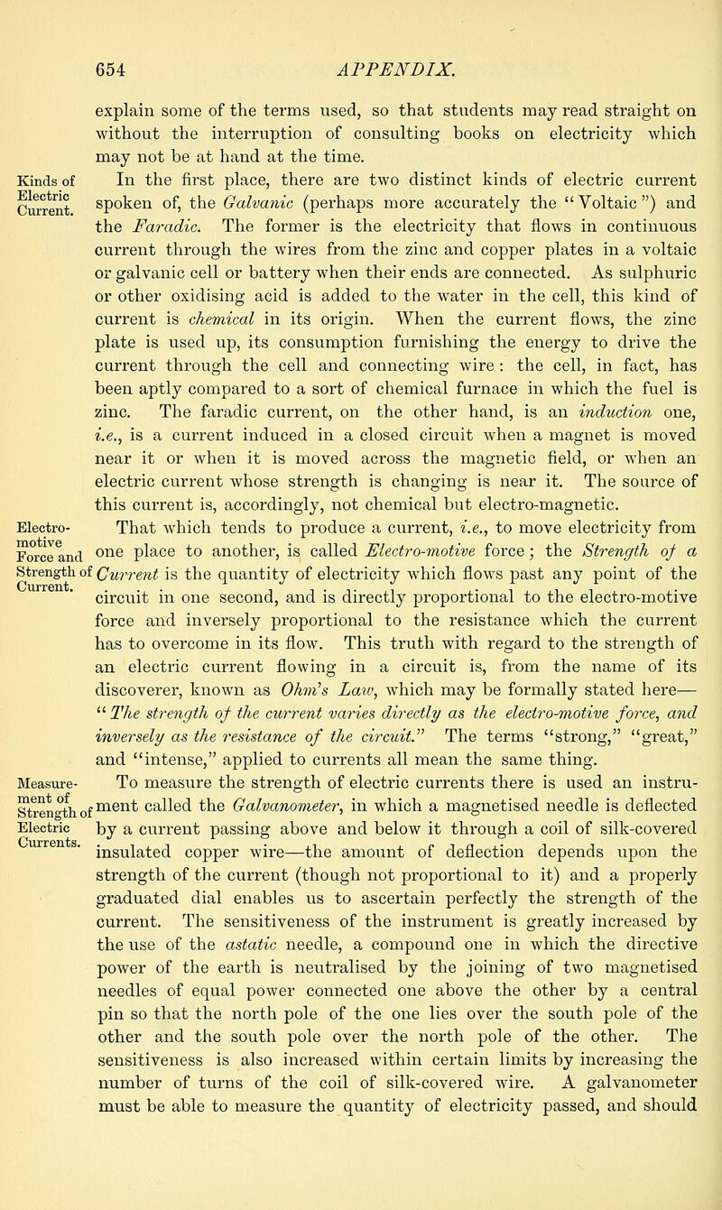 explain some of the terms used, so that students may read straight on without the interruption of consulting books on electricity which may not be at hand at the time. Kinds of In the first place, there are two distinct kinds of electric current Current spoken of, the Galvanic (perhaps more accurately the Voltaic) and the Faradic. The former is the electricity that flows in continuous current through the wires from the zinc and copper plates in a voltaic or galvanic cell or battery when their ends are connected. As sulphuric or other oxidising acid is added to the water in the cell, this kind of current is chemical in its origin. When the current flows, the zinc plate is used up, its consumption furnishing the energy to drive the current through the cell and connecting wire : the cell, in fact, has been aptly compared to a sort of chemical furnace in which the fuel is zinc. The faradic current, on the other hand, is an induction one, i.e., is a current induced in a closed circuit when a magnet is moved near it or when it is moved across the magnetic field, or when an electric current whose strength is changing is near it. The source of this current is, accordingly, not chemical but electro-magnetic. Electro- That which tends to produce a current, i.e., to move electricity from Force and one place to another, is called Electro-motive force; the Strength of a Strength of Current is the quantity of electricity which flows past any point of the circuit in one second, and is directly proportional to the electro-motive force and inversely proportional to the resistance which the current has to overcome in its flow. This truth with regard to the strength of an electric current flowing in a circuit is, from the name of its discoverer, known as Ohm's Law, which may be formally stated here—  The strength of the current varies directly as the electro-motive force, and inversely as the resistance of the circuit. The terms strong, great, and intense, applied to currents all mean the same thing. Measure- To measure the strength of electric currents there is used an instru- Streneth ofmen^ called the Galvanometer, in which a magnetised needle is deflected Electric by a current passing above and below it through a coil of silk-covered insulated copper wire—the amount of deflection depends upon the strength of the current (though not proportional to it) and a properly graduated dial enables us to ascertain perfectly the strength of the current. The sensitiveness of the instrument is greatly increased by the use of the astatic needle, a compound one in which the directive power of the earth is neutralised by the joining of two magnetised needles of equal power connected one above the other by a central pin so that the north pole of the one lies over the south pole of the other and the south pole over the north pole of the other. The sensitiveness is also increased within certain limits by increasing the number of turns of the coil of silk-covered wire. A galvanometer must be able to measure the quantity of electricity passed, and should