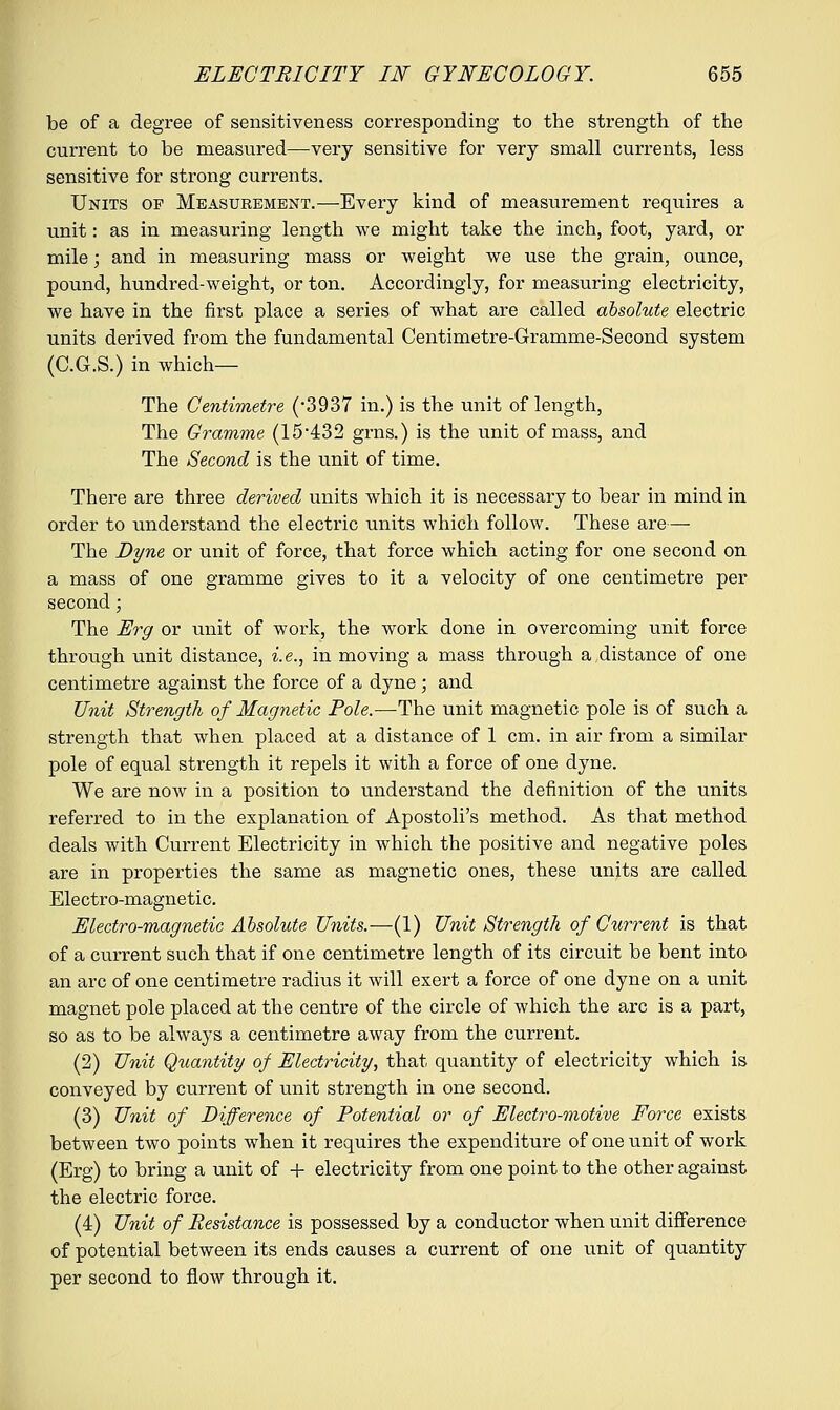 be of a degree of sensitiveness corresponding to the strength of the current to be measured—very sensitive for very small currents, less sensitive for strong currents. Units op Measurement.—Every kind of measurement requires a unit: as in measuring length we might take the inch, foot, yard, or mile; and in measuring mass or weight we use the grain, ounce, pound, hundred-weight, or ton. Accordingly, for measuring electricity, we have in the first place a series of what are called absolute electric units derived from the fundamental Centimetre-Gramme-Second system (C.G.S.) in which— The Centimetre (*3937 in.) is the unit of length, The Gramme (15432 grns.) is the unit of mass, and The Second is the unit of time. There are three derived units which it is necessary to bear in mind in order to understand the electric units which follow. These are—- The Dyne or unit of force, that force which acting for one second on a mass of one gramme gives to it a velocity of one centimetre per second; The Erg or unit of work, the work done in overcoming unit force through unit distance, i.e., in moving a mass through a distance of one centimetre against the force of a dyne ; and Unit Strength of Magnetic Pole.—The unit magnetic pole is of such a strength that when placed at a distance of 1 cm. in air from a similar pole of equal strength it repels it with a force of one dyne. We are now in a position to understand the definition of the units referred to in the explanation of Apostoli's method. As that method deals with Current Electricity in which the positive and negative poles are in properties the same as magnetic ones, these units are called Electro-magnetic. Electro-magnetic Absolute Units.—(1) Unit Strength of Current is that of a current such that if one centimetre length of its circuit be bent into an arc of one centimetre radius it will exert a force of one dyne on a unit magnet pole placed at the centre of the circle of which the arc is a part, so as to be always a centimetre away from the current. (2) Unit Quantity of Electricity, that quantity of electricity which is conveyed by current of unit strength in one second. (3) Unit of Difference of Potential or of Electro-motive Force exists between two points when it requires the expenditure of one unit of work (Erg) to bring a unit of + electricity from one point to the other against the electric force. (A) Unit of Resistance is possessed by a conductor when unit difference of potential between its ends causes a current of one unit of quantity per second to flow through it.