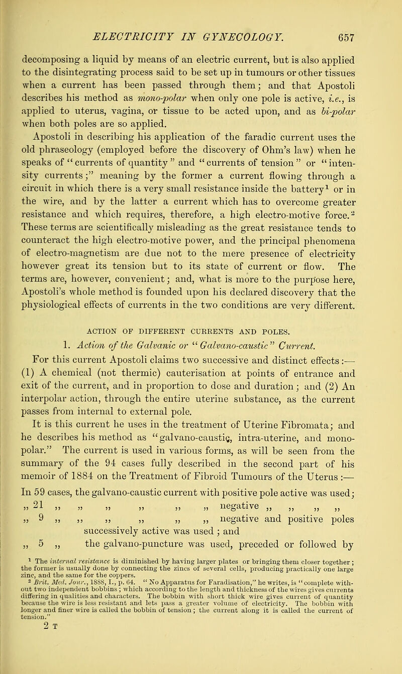 decomposing a liquid by means of an electric current, but is also applied to the disintegrating process said to be set up in tumours or other tissues when a current has been passed through them; and that Apostoli describes his method as mono-polar when only one pole is active, i.e., is applied to uterus, vagina, or tissue to be acted upon, and as bi-polar when both poles are so applied. Apostoli in describing his application of the faradic current uses the old phraseology (employed before the discovery of Ohm's law) when he speaks of  currents of quantity  and  currents of tension  or  inten- sity currents; meaning by the former a current flowing through a circuit in which there is a very small resistance inside the battery1 or in the wire, and by the latter a current which has to overcome greater resistance and which requires, therefore, a high electro-motive force.2 These terms are scientifically misleading as the great resistance tends to counteract the high electro-motive power, and the principal phenomena of electro-magnetism are due not to the mere presence of electricity however great its tension but to its state of current or flow. The terms are, however, convenient; and, what is more to the purpose here, Apostoli's whole method is founded upon his declared discovery that the physiological effects of currents in the two conditions are very different. ACTION OF DIFFERENT CURRENTS AND POLES. 1. Action of the Galvanic or  Galvano-caustic  Current. For this current Apostoli claims two successive and distinct effects:— (1) A chemical (not thermic) cauterisation at points of entrance and exit of the current, and in proportion to dose and duration; and (2) An interpolar action, through the entire uterine substance, as the current passes from internal to external pole. It is this current he uses in the treatment of Uterine Fibromata; and he describes his method as  galvano-caustic,, intra-uterine, and mono- polar. The current is used in various forms, as will be seen from the summary of the 94 cases fully described in the second part of his memoir of 1884 on the Treatment of Fibroid Tumours of the Uterus :— In 59 cases, the galvano-caustic current with positive pole active was used; J? -'■'■ j> ;j )> j) 35 j) negative ,, ,, ,, ,, „ 9 ,, ,, ,, ,, „ ,, negative and positive poles successively active was used ; and ,, 5 „ the galvano-puncture was used, preceded or followed by 1 The internal resistance is diminished by having larger plates or bringing them closer together ; the former is usually done by connecting the zincs of several cells, producing practically one large zinc, and the same for the coppers. 2 Brit. Med. Jour., 1SSS, I., p. 64.  No Apparatus for Faradisation, he writes, is complete with- out two independent bobbins ; which according to the length and thickness of the wires gives currents differing in qualities and characters. The bobbin with short thick wire gives current of quantity because the wire is less resistant and lets pass a greater volume of electricity. The bobbin with longer and finer wire is called the bobbin of tension ; the current along it is called the current of tension. 2 T