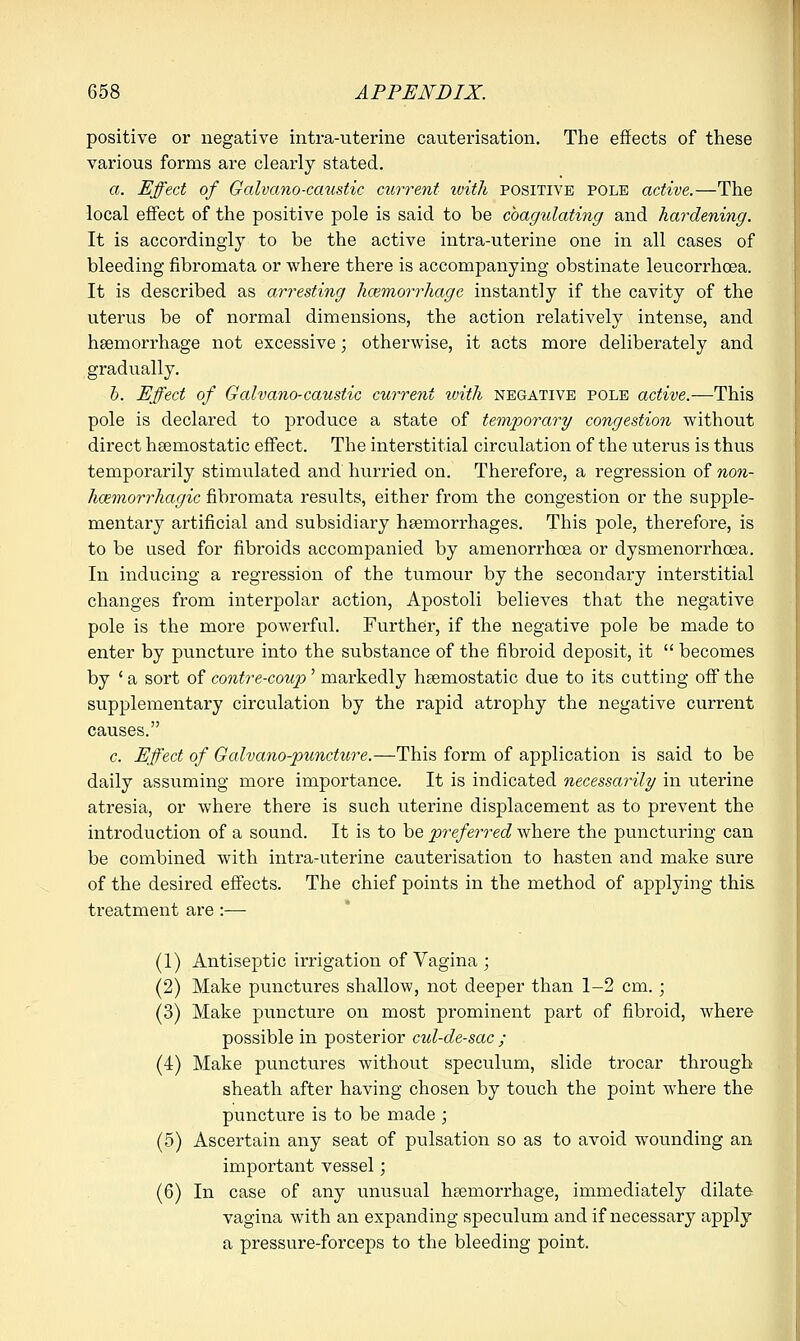 positive or negative intra-uterine cauterisation. The effects of these various forms are clearly stated. a. Effect of Galvano-caustic current zvith positive pole active.—The local effect of the positive pole is said to be coagulating and hardening. It is accordingly to be the active intra-uterine one in all cases of bleeding fibromata or where there is accompanying obstinate leucorrhcea. It is described as arresting haemorrhage instantly if the cavity of the uterus be of normal dimensions, the action relatively intense, and haemorrhage not excessive; otherwise, it acts more deliberately and gradually. b. Effect of Galvano-caustic current zvith negative pole active.—This pole is declared to produce a state of temporary congestion without direct haemostatic effect. The interstitial circulation of the uterus is thus temporarily stimulated and hurried on. Therefore, a regression of non- hcemorrhagic fibromata results, either from the congestion or the supple- mentary artificial and subsidiary haemorrhages. This pole, therefore, is to be used for fibroids accompanied by amenorrhcea or dysmenorrhoea. In inducing a regression of the tumour by the secondary interstitial changes from interpolar action, Apostoli believes that the negative pole is the more powerful. Further, if the negative pole be made to enter by puncture into the substance of the fibroid deposit, it  becomes by ' a sort of contre-coup' markedly haemostatic due to its cutting off the supplementary circulation by the rapid atrophy the negative current causes. c. Effect of Galvano-puncture.—This form of application is said to be daily assuming more importance. It is indicated necessarily in uterine atresia, or where there is such uterine displacement as to prevent the introduction of a sound. It is to be preferred where the puncturing can be combined with intra-uterine cauterisation to hasten and make sure of the desired effects. The chief points in the method of applying this treatment are :— (1) Antiseptic irrigation of Vagina ; (2) Make punctures shallow, not deeper than 1-2 cm.; (3) Make puncture on most prominent part of fibroid, where possible in posterior cul-de-sac ; (4) Make punctures without speculum, slide trocar through sheath after having chosen by touch the point where the puncture is to be made ; (5) Ascertain any seat of pulsation so as to avoid wounding an important vessel; (6) In case of any unusual haemorrhage, immediately dilate vagina with an expanding speculum and if necessary apply a pressure-forceps to the bleeding point.