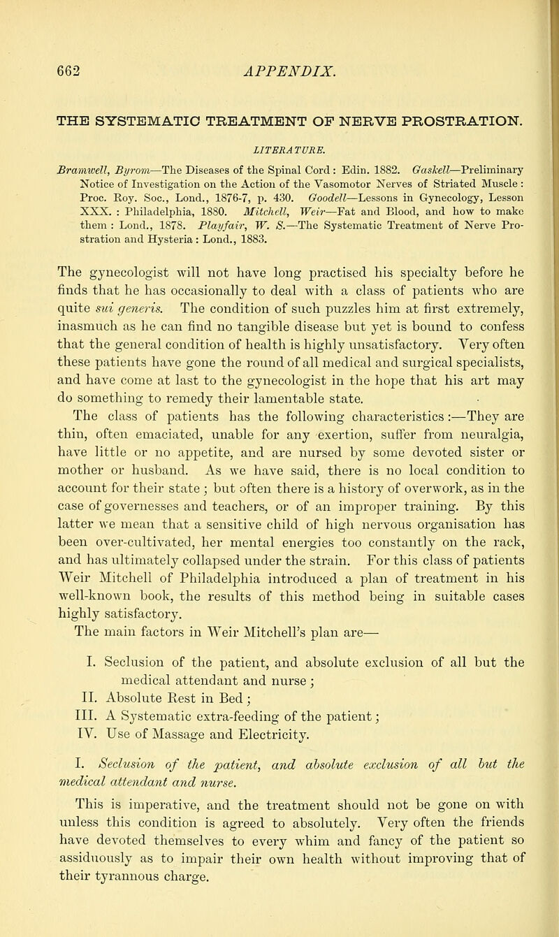 THE SYSTEMATIC TREATMENT OF NERVE PROSTRATION. LITERATURE. Bramwell, Byrom—The Diseases of the Spinal Cord : Edin. 1882. Gaskell—Preliminary Notice of Investigation on the Action of the Vasomotor Nerves of Striated Muscle : Proc. Eoy. Soc, Lond., 1876-7, p. 430. Goodell—Lessons in Gynecology, Lesson XXX. : Philadelphia, 1880. Mitchell, Weir—Fat and Blood, and how to make them : Lond., 1878. Play fair, W. S.—The Systematic Treatment of Nerve Pro- stration and Hysteria : Lond., 1883. The gynecologist will not have long practised his specialty before he finds that he has occasionally to deal with a class of patients who are quite sui generis. The condition of such puzzles him at first extremely, inasmuch as he can find no tangible disease but yet is bound to confess that the general condition of health is highly unsatisfactory. Very often these patients have gone the round of all medical and surgical specialists, and have come at last to the gynecologist in the hope that his art may do something to remedy their lamentable state. The class of patients has the following characteristics :—They are thin, often emaciated, unable for any exertion, suffer from neuralgia, have little or no appetite, and are nursed by some devoted sister or mother or husband. As we have said, there is no local condition to account for their state ; but often there is a history of overwork, as in the case of governesses and teachers, or of an improper training. By this latter we mean that a sensitive child of high nervous organisation has been over-cultivated, her mental energies too constantly on the rack, and has ultimately collapsed under the strain. For this class of patients Weir Mitchell of Philadelphia introduced a plan of treatment in his well-known book, the results of this method being in suitable cases highly satisfactory. The main factors in Weir Mitchell's plan are— I. Seclusion of the patient, and absolute exclusion of all but the medical attendant and nurse ; II. Absolute Rest in Bed; III. A Systematic extra-feeding of the patient; IV. Use of Massage and Electricity. I. Seclusion of the patient, and absolute exclusion of all but the medical attendant and nurse. This is imperative, and the treatment should not be gone on with unless this condition is agreed to absolutely. Very often the friends have devoted themselves to every whim and fancy of the patient so assiduously as to impair their own health without improving that of their tyrannous charge.