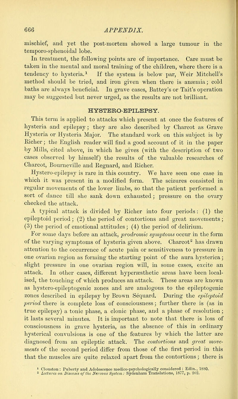 mischief, and yet the post-mortem showed a large tumour in the temporo-sphenoidal lobe. In treatment, the following points are of importance. Care must be taken in the mental and moral training of the children, where there is a tendency to hysteria.1 If the system is below par, Weir Mitchell's method should be tried, and iron given when there is anaemia; cold baths are always beneficial. In grave cases, Battey's or Tait's operation may be suggested but never urged, as the results are not brilliant. HYSTERO-EPILEPSY. This term is applied to attacks which present at once the features of hysteria and epilepsy; they are also described by Charcot as Grave Hysteria or Hysteria Major. The standard work on this subject is by Richer; the English reader will find a good account of it in the paper by Mills, cited above, in which he gives (with the description of two cases observed by himself) the results of the valuable researches of Charcot, Bourneville and Regnard, and Richer. Hystero-epilepsy is rare in this country. We have seen one case in which it was present in a modified form. The seizures consisted in regular movements of the lower limbs, so that the patient performed a sort of dance till she sank down exhausted; pressure on the ovary checked the attack. A typical attack is divided by Richer into four periods : (1) the epileptoid period; (2) the period of contortions and great movements ; (3) the period of emotional attitudes; (4) the period of delirium. For some days before an attack, prodromic symptoms occur in the form of the varying symptoms of hysteria given above. Charcot2 has drawn attention to the occurrence of acute pain or sensitiveness to pressure in one ovarian region as forming the starting point of the aura hysterica; slight pressure in one ovarian region will, in some cases, excite an attack. In other cases, different hypersesthetic areas have been local- ised, the touching of which produces an attack. These areas are known as hystero-epileptogenic zones and are analogous to the epileptogenic zones described in epilepsy by Brown Sequard. During the epileptoid period there is complete loss of consciousness; further there is (as in true epilepsy) a tonic phase, a clonic phase, and a phase of resolution; it lasts several minutes. It is important to note that there is loss of consciousness in grave hysteria, as the absence of this in ordinary hysterical convulsions is one of the features by which the latter are diagnosed from an epileptic attack. The contortions and great move- ments of the second period differ from those of the first period in this that the muscles are quite relaxed apart from the contortions; there is 1 Clouston: Puberty and Adolescence rnedico-psyehologically considered : Edin., 1SS0. 2 Lectures on Diseases of the Nervous System: Sydenham Translations, 1S77, p. 2(j2.