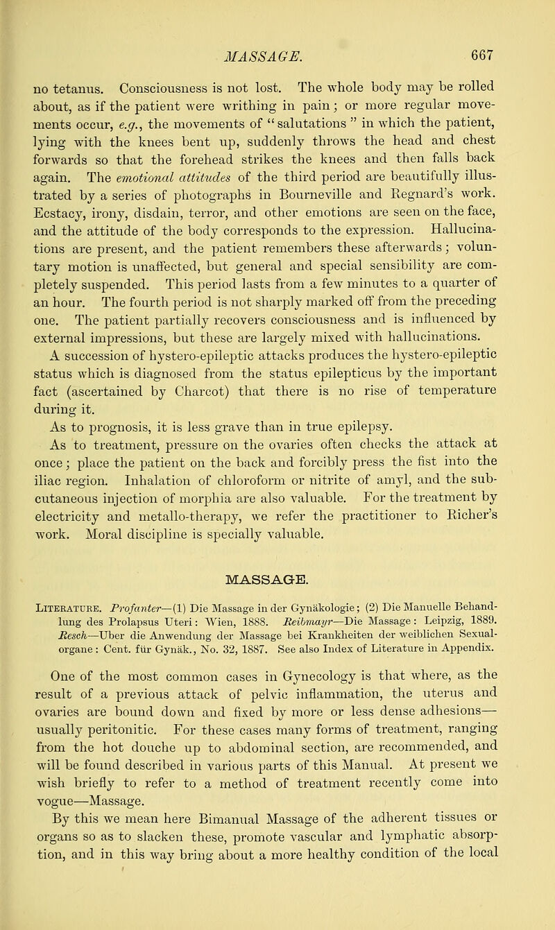 no tetanus. Consciousness is not lost. The whole body may be rolled about, as if the patient were writhing in pain; or more regular move- ments occur, e.g., the movements of salutations  in which the patient, lying with the knees bent up, suddenly throws the head and chest forwards so that the forehead strikes the knees and then falls back again. The emotional attitudes of the third period are beautifully illus- trated by a series of photographs in Bourneville and Regnard's work. Ecstacy, irony, disdain, terror, and other emotions are seen on the face, and the attitude of the body corresponds to the expression. Hallucina- tions are present, and the patient remembers these afterwards; volun- tary motion is unaffected, but general and special sensibility are com- pletely suspended. This period lasts from a few minutes to a quarter of an hour. The fourth period is not sharply marked off from the preceding one. The patient partially recovers consciousness and is influenced by external impressions, but these are largely mixed with hallucinations. A succession of hystero-epileptic attacks produces the hystero-epileptic status which is diagnosed from the status epilepticus by the important fact (ascertained by Charcot) that there is no rise of temperature during it. As to prognosis, it is less grave than in true epilepsy. As to treatment, pressure on the ovaries often checks the attack at once; place the patient on the back and forcibly press the fist into the iliac region. Inhalation of chloroform or nitrite of amyl, and the sub- cutaneous injection of morphia are also valuable. For the treatment by electricity and metallo-therapy, we refer the practitioner to Richer's work. Moral discipline is specially valuable. MASSAGE. LlTEEATURE. Profanter—(l) Die Massage in der Gynakologie; (2) Die Manuelle Behand- lung des Prolapsus Uteri: Wien, 1888. Reibmayr—Die Massage: Leipzig, 1889. Resch—Uber die Anwendung der Massage bei Krankheiten der weiblichen Sexual- organe : Cent, fur Gynak., No. 32, 1887. See also Index of Literature in Appendix. One of the most common cases in Gynecology is that where, as the result of a previous attack of pelvic inflammation, the uterus and ovaries are bound down and fixed by more or less dense adhesions— usually peritonitic. For these cases many forms of treatment, ranging from the hot douche up to abdominal section, are recommended, and will be found described in various parts of this Manual. At present we wish briefly to refer to a method of treatment recently come into vogue—Massage. By this we mean here Bimanual Massage of the adherent tissues or organs so as to slacken these, promote vascular and lymphatic absorp- tion, and in this way bring about a more healthy condition of the local