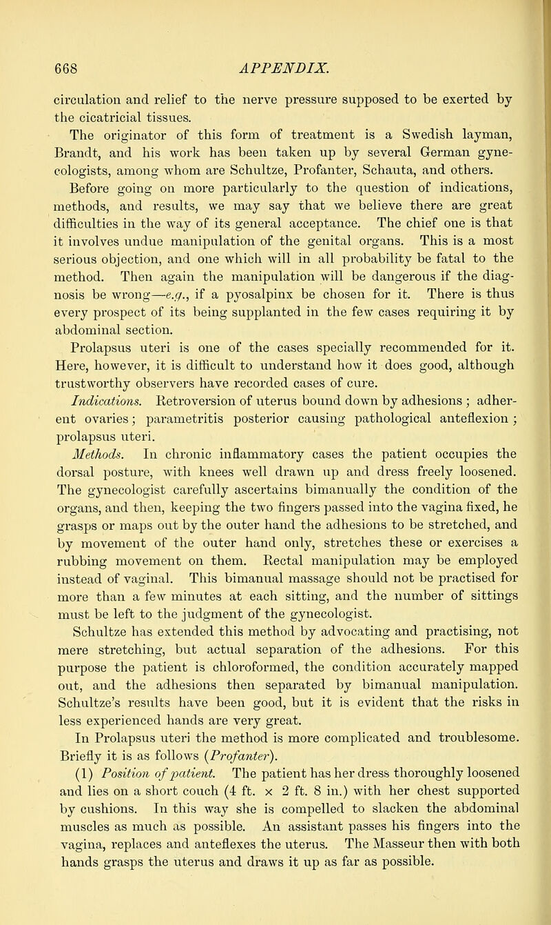 circulation and relief to the nerve pressure supposed to be exerted by the cicatricial tissues. The originator of this form of treatment is a Swedish layman, Brandt, and his work has been taken up by several German gyne- cologists, among whom are Schultze, Profanter, Schauta, and others. Before going on more particularly to the question of indications, methods, and results, we may say that we believe there are great difficulties in the way of its general acceptance. The chief one is that it involves undue manipulation of the genital organs. This is a most serious objection, and one which will in all probability be fatal to the method. Then again the manipulation will be dangerous if the diag- nosis be wrong—e.g., if a pyosalpinx be chosen for it. There is thus every prospect of its being supplanted in the few cases requiring it by abdominal section. Prolapsus uteri is one of the cases specially recommended for it. Here, however, it is difficult to understand how it does good, although trustworthy observers have recorded cases of cure. Indications. Ketroversion of uterus bound down by adhesions ; adher- ent ovaries; parametritis posterior causing pathological anteflexion; prolapsus uteri. Methods. In chronic inflammatory cases the patient occupies the dorsal posture, with knees well drawn up and dress freely loosened. The gynecologist carefully ascertains bimanually the condition of the organs, and then, keeping the two fingers passed into the vagina fixed, he grasps or maps out by the outer hand the adhesions to be stretched, and by movement of the outer hand only, stretches these or exercises a rubbing movement on them. Kectal manipulation may be employed instead of vaginal. This bimanual massage should not be practised for more than a few minutes at each sitting, and the number of sittings must be left to the judgment of the gynecologist. Schultze has extended this method by advocating and practising, not mere stretching, but actual separation of the adhesions. For this purpose the patient is chloroformed, the condition accurately mapped out, and the adhesions then separated by bimanual manipulation. Schultze's results have been good, but it is evident that the risks in less experienced hands are very great. In Prolapsus uteri the method is more complicated and troublesome. Briefly it is as follows (Profanter). (1) Position of picdient. The patient has her dress thoroughly loosened and lies on a short couch (4 ft. x 2 ft. 8 in.) with her chest supported by cushions. In this way she is compelled to slacken the abdominal muscles as much as possible. An assistant passes his fingers into the vagina, replaces and anteflexes the uterus. The Masseur then with both hands grasps the uterus and draws it up as far as possible.