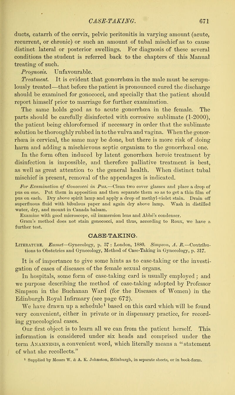 ducts, catarrh of the cervix, pelvic peritonitis in varying amount (acute, recurrent, or chronic) or such an amount of tubal mischief as to cause distinct lateral or posterior swellings. For diagnosis of these several conditions the student is referred back to the chapters of this Manual treating of such. Prognosis. Unfavourable. Treatment. It is evident that gonorrhoea in the male must be scrupu- lously treated-—that before the patient is pronounced cured the discharge should be examined for gonococci, and specially that the patient should report himself prior to marriage for further examination. The same holds good as to acute gonorrhoea in the female. The parts should be carefully disinfected with corrosive sublimate (1-2000), the patient being chloroformed if necessary in order that the sublimate solution be thoroughly rubbed in to the vulva and vagina. When the gonor- rhoea is cervical, the same may be done, but there is more risk of doing- harm and adding a mischievous septic organism to the gonorrhceal one. In the form often induced by latent gonorrhoea heroic treatment by disinfection is impossible, and therefore palliative treatment is best, as well as great attention to the general health. When distinct tubal mischief is present, removal of the appendages is indicated. For Examination of Gonococci in Pus.—Clean two cover glasses and place a drop of pus on one. Put them in apposition and then separate them so as to get a thin film of pus on each. Dry above spirit lamp and apply a drop of methyl-violet stain. Drain off superfluous fluid with bibulous paper and again dry above lamp. Wash in distilled water, dry, and mount in Canada balsam. Examine with good microscope, oil immersion lens and Abbe's condenser. Gram's method does not stain gonococci, and thus, according to Roux, we have a further test. CASE-TAKING. Literature. Emmet—Gynecology, p. 57 : London, 1880. Simpson, A. R.—Contribu- tions to Obstetrics and Gynecology, Method of Case-Taking in Gynecology, p. 317. It is of importance to give some hints as to case-taking or the investi- gation of cases of diseases of the female sexual organs. In hospitals, some form of case-taking card is usually employed; and we purpose describing the method of case-taking adopted by Professor Simpson in the Buchanan Ward (for the Diseases of Women) in the Edinburgh Royal Infirmary (see page 672). We have drawn up a schedule1 based on this card which will be found very convenient, either in private or in dispensary practice, for record- ing gynecological cases. Our first object is to learn all we can from the patient herself. This information is considered under six heads and comprised under the term Anamnesis, a convenient word, which literally means a statement of what she recollects. 1 Supplied by Messrs W. & A. K. Johnston, Edinburgh, in separate sheets, or in book-form.