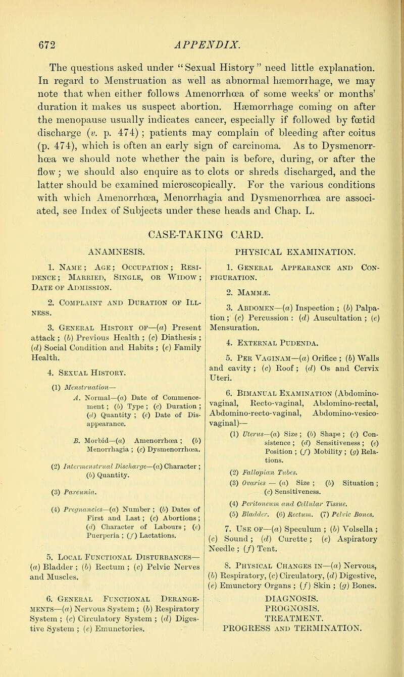The questions asked under  Sexual History  need little explanation. In regard to Menstruation as well as abnormal haemorrhage, we may note that when either follows Amenorrhoea of some weeks' or months' duration it makes us suspect abortion. Hemorrhage coming on after the menopause usually indicates cancer, especially if followed by foetid discharge (v. p. 474); patients may complain of bleeding after coitus (p. 474), which is often an early sign of carcinoma. As to Dysmenorr- hoea we should note whether the pain is before, during, or after the flow; we should also enquire as to clots or shreds discharged, and the latter should be examined microscopically. For the various conditions with which Amenorrhoea, Menorrhagia and Dysrnenorrhcea are associ- ated, see Index of Subjects under these heads and Chap. L. CASE-TAKING CARD. ANAMNESIS. 1. Name ; Age ; Occupation ; Resi- dence ; Married, Single, or Widow ; Date op Admission. 2. Complaint and Duration of Ill- ness. 3. General History of—(a) Present attack ; (b) Previous Health ; (c) Diathesis ; (d) Social Condition and Habits ; (e) Family Health. 4. Sexual History. (1) Menstruation— A. Normal—(a) Date of Commence- ment ; (6) Type ; (c) Duration ; (d) Quantity ; (e) Date of Dis- appearance. B. Morbid—(a) Amenorrhoea ; (6) Menorrhagia ; (c) Dysmenorrhoea. (2) Intermenstrual Discharge—(a) Character ; (i) Quantity. (3) Pareunia. (4) Pregnancies—(a) Number ; (b) Dates of First and Last; (c) Abortions ; (d) Character of Labours; (e) Puerperia ; (/) Lactations. 5. Local Functional Disturbances— {a) Bladder ; (6) Rectum ; (c) Pelvic Nerves and Muscles. 6. General Functional Derange- ments—(a) Nervous System; (b) Respiratory System ; (c) Circulatory System ; (d) Diges- tive System ; (e) Emunctories. PHYSICAL EXAMINATION. 1. General Appearance and Con- figuration. 2. Mammae. 3. Abdomen—(a) Inspection ; (6) Palpa- tion ; (c) Percussion : (d) Auscultation; (e) Mensuration. 4. External Pudenda. 5. Per Vaginam—(a) Orifice ; (b) Walls and cavity; (c) Roof; {d) Os and Cervix Uteri. 6. Bimanual Examination (Abdomino- vaginal, Recto-vaginal, Abdomino-rectal, Abdomino-recto-vaginal, Abdomino-vesico- vaginal)— (1) Uterus—(a) Size ; (b) Shape ; (c) Con- sistence ; (d) Sensitiveness; (c) Position ; (/) Mobility ; (g) Rela- tions. (2) Fallopian Tubes. (3) Ovaries — (a) Size ; (b) Situation ; (c) Sensitiveness. (4) Peritoneum and Cellular Tissue. (5) Bladder. (6) Rectum. (7) Pelvic Bones. 7. Use OF—(a) Speculum ; (6) Volsella ; (c) Sound; (d) Curette; (c) Aspiratory Needle ; (/) Tent. 8. Physical Changes in—{a) Nervous, (5) Respiratory, (c) Circulatory, (d) Digestive, (e) Emunctory Organs ; (/) Skin ; (g) Bones. DIAGNOSIS. PROGNOSIS. TREATMENT. PROGRESS and TERMINATION.