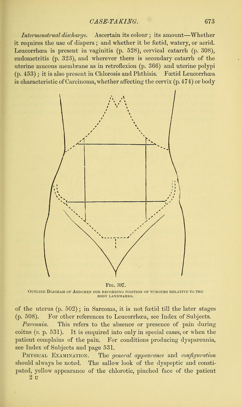 Intermenstrual discharge. Ascertain its colour; its amount—Whether it requires the use of diapers; and whether it be foetid, watery, or acrid. Leucorrhoea is present in vaginitis (p. 528), cervical catarrh (p. 308), endometritis (p. 323), and wherever there is secondary catarrh of the uterine mucous membrane as in retroflexion (p. 366) and uterine polypi (p. 453); it is also present in Chlorosis and Phthisis. Foetid Leucorrhoea is characteristic of Carcinoma, whether affecting the cervix (p. 474) or body u A *» » 'A Fig. 397. Outline Diagram of Abdomen for recording position of tumours relative to the body landmarks. of the uterus (p. 502) ■ in Sarcoma, it is not foetid till the later stages (p. 508). For other references to Leucorrhoea, see Index of Subjects. Pareunia. This refers to the absence or presence of pain during coitus (v. p. 531). It is enquired into only in special cases, or when the patient complains of the pain. For conditions producing dyspareunia, see Index of Subjects and page 531. Physical Examination. The general appearance and configuration should always be noted. The sallow look of the dyspeptic and consti- pated, yellow appearance of the chlorotic, pinched face of the patient 2u