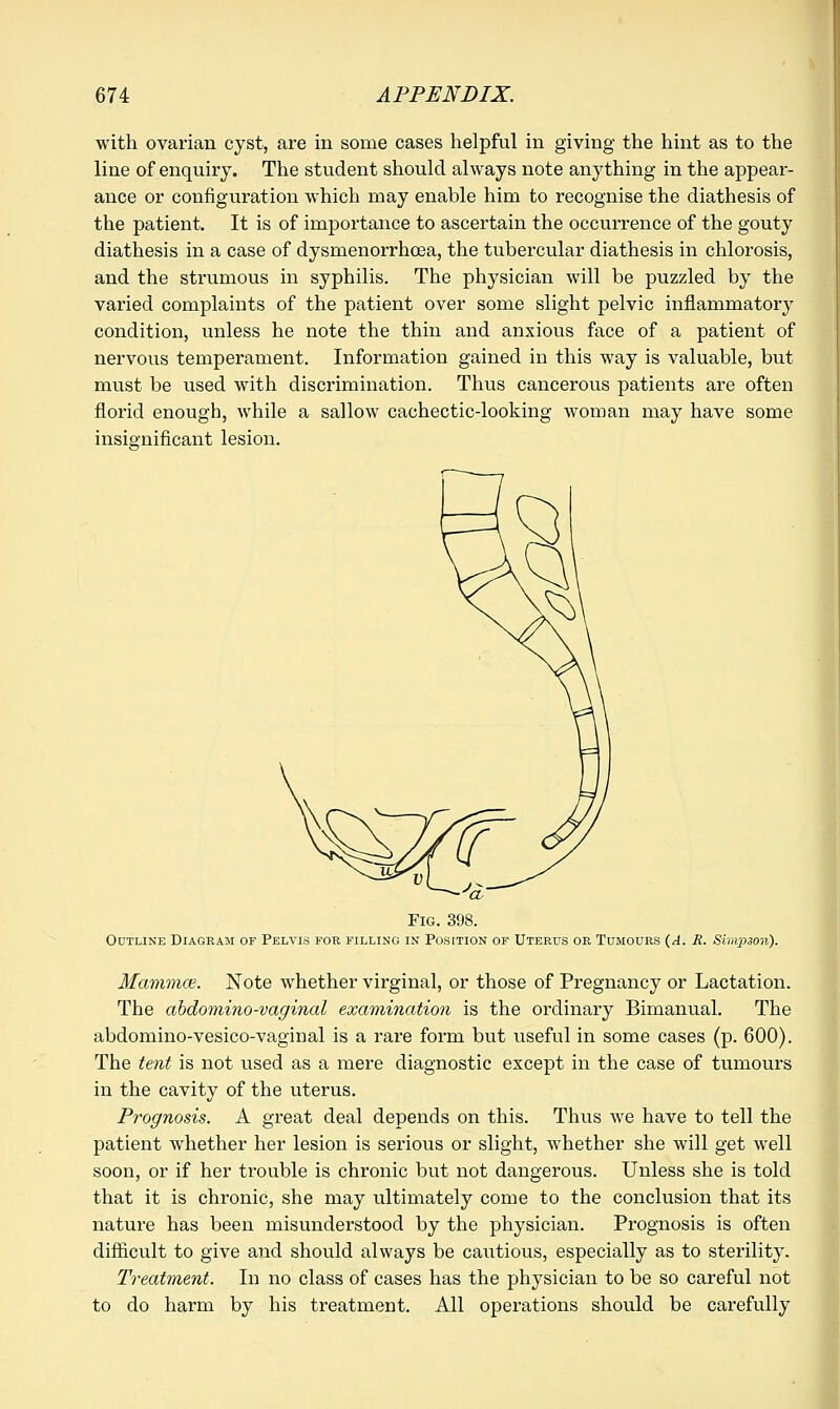 with ovarian cyst, are in some cases helpful in giving the hint as to the line of enquiry. The student should always note anything in the appear- ance or configuration which may enable him to recognise the diathesis of the patient. It is of importance to ascertain the occurrence of the gouty diathesis in a case of dysmenorrhcea, the tubercular diathesis in chlorosis, and the strumous in syphilis. The physician will be puzzled by the varied complaints of the patient over some slight pelvic inflammatory condition, unless he note the thin and anxious face of a patient of nervous temperament. Information gained in this way is valuable, but must be used with discrimination. Thus cancerous patients are often florid enough, while a sallow cachectic-looking woman may have some insignificant lesion. 'a Fig. 398. Outline Diagram of Pelvis for filling in Position of Uterus or Tumours (A. R. Simpson). Mammce. Note whether virginal, or those of Pregnancy or Lactation. The abdominovaginal examination is the ordinary Bimanual. The abdomino-vesico-vaginal is a rare form but useful in some cases (p. 600). The tent is not used as a mere diagnostic except in the case of tumours in the cavity of the uterus. Prognosis. A great deal depends on this. Thus we have to tell the patient whether her lesion is serious or slight, whether she will get well soon, or if her trouble is chronic but not dangerous. Unless she is told that it is chronic, she may ultimately come to the conclusion that its nature has been misunderstood by the physician. Prognosis is often difficult to give and should always be cautious, especially as to sterility. Treatment. In no class of cases has the physician to be so careful not to do harm by his treatment. All operations should be carefully