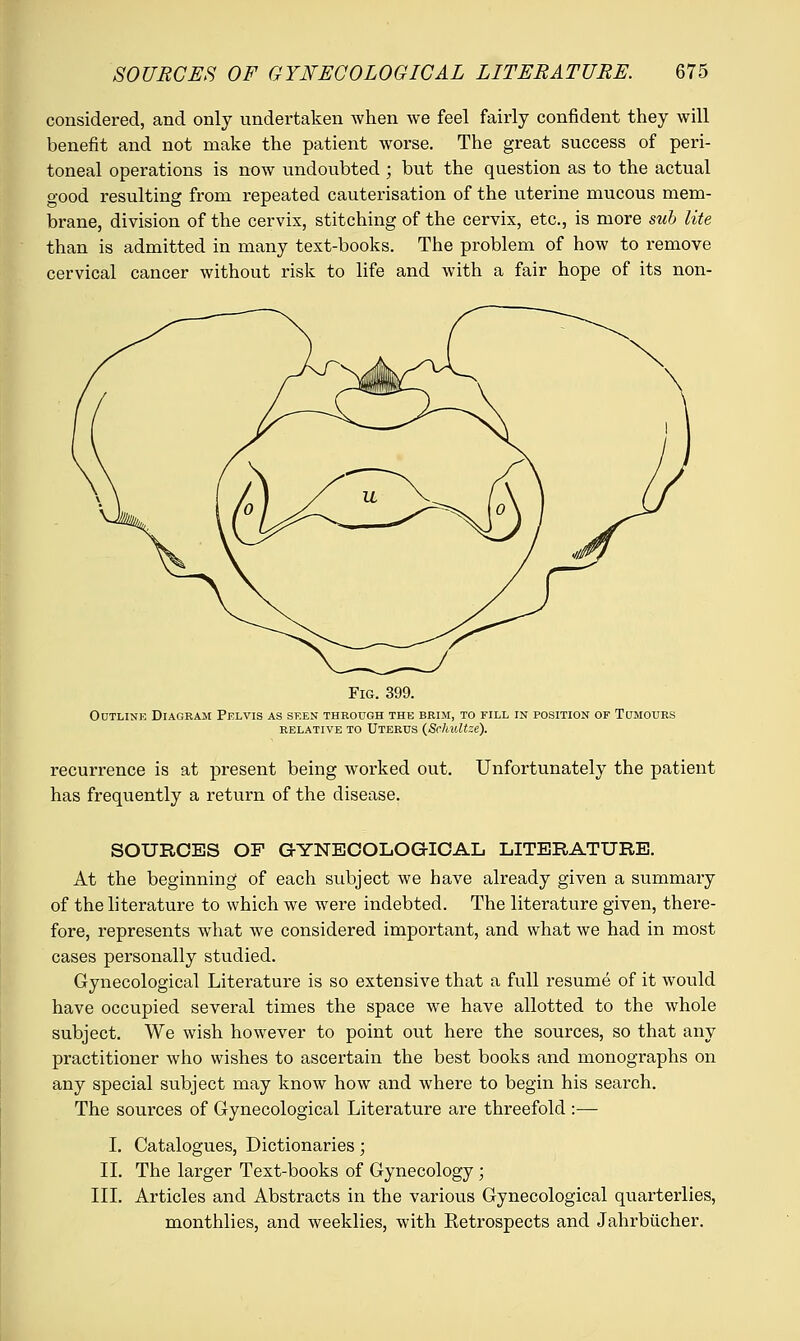 considered, and only undertaken when we feel fairly confident they will benefit and not make the patient worse. The great success of peri- toneal operations is now undoubted ; but the question as to the actual good resulting from repeated cauterisation of the uterine mucous mem- brane, division of the cervix, stitching of the cervix, etc., is more sub lite than is admitted in many text-books. The problem of how to remove cervical cancer without risk to life and with a fair hope of its non- Fig. 399. Outline Diagram Pelvis as seen through the brim, to fill in position op Tumours RELATIVE TO UTERUS (ScklUtze). recurrence is at present being worked out. Unfortunately the patient has frequently a return of the disease. SOURCES OF GYNECOLOGICAL LITERATURE. At the beginning of each subject we have already given a summary of the literature to which we were indebted. The literature given, there- fore, represents what we considered important, and what we had in most cases personally studied. Gynecological Literature is so extensive that a full resume of it would have occupied several times the space we have allotted to the whole subject. We wish however to point out here the sources, so that any practitioner who wishes to ascertain the best books and monographs on any special subject may know how and where to begin his search. The sources of Gynecological Literature are threefold :—■ I. Catalogues, Dictionaries; II. The larger Text-books of Gynecology; III. Articles and Abstracts in the various Gynecological quarterlies, monthlies, and weeklies, with Retrospects and Jahrbucher.