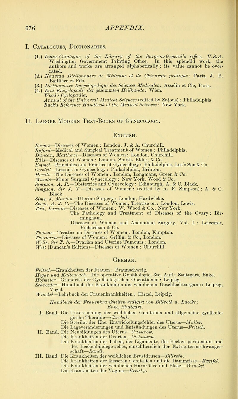 I. Catalogues, Dictionaries. (1.) Index-Catalogue of the Library of the Surg eon-GeneraVs Office, U.S.A. Washington Government Printing Office. In this splendid work, the authors and works are arranged alphabetically; its value cannot be over- rated. (2.) Nouveau Dictionnaire de Medecine et de Ghirurgie pratique: Paris, J. B. Bailliere et Fils. (3.) Dictionnaire Encyclopedique des Sciences Medicates : Asselin et Cie, Paris. (4.) Real-Encyclopedic der gesammten Heilkunde : Wien. Wood's Cyclopcedia. Annual of the Universal Medical Sciences (edited by Sajous): Philadelphia. Buck's Reference Handbook of the Medical Sciences: New York. II. Larger Modern Text-Books of Gynecology. English. Barnes—Diseases of Women : London, J. & A. Churchill. By ford—Medical and Surgical Treatment of Women : Philadelphia. Duncan, Mattheivs—Diseases of Women : London, Churchill. Edis—Diseases of Women : London, Smith, Elder, & Co. Emmet—Principles and Practice of Gynecology : Philadelphia, Lea's Son & Co. Goodell—Lessons in Gynecology : Philadelphia, Brinton. Hewitt—The Diseases of Women : London, Longmans, Green & Co. Mundi—Minor Surgical Gynecology : New York, Wood & Co. Simpson, A. R.—Obstetrics and Gynecology : Edinburgh, A. & C. Black. Simpson, Sir J. Y.—Diseases of Women: (edited by A. R. Simpson): A. & C. Black. Sims, J. Marion—Uterine Surgery : London, Hardwicke. Skene, A. J. 0.—The Diseases of Women, Treatise on : London, Lewis. Tait, Lawson—Diseases of Women : W. Wood & Co., New York! The Pathology and Treatment of Diseases of the Ovary: Bir- mingham. Diseases of Women and Abdominal Surgery, Vol. I. : Leicester, Richardson & Co. Thomas—Treatise on Diseases of Women : London, Kimpton. Thorburn—Diseases of Women: Griffin, & Co., London. Wells, Sir T. S.—Ovarian and Uterine Tumours : London. West (Duncan's Edition)—Diseases of Women : Churchill. German. Fritsch—Krankheiten der Frauen : Braunschweig. Hegar und Kaltenbach—Die operative Gynakologie, 3te, Aufl: Stuttgart, Enke. Hofmeiei—Grundriss der Gynakologischen Operationen : Leipzig. Schroeder—Handbuch der Krankheiten der weiblichen Geschlechtsorgane : Leipzig, Vogel. Winckel—Lehrbuch der Frauenkrankheiten : Hirzel, Leipzig. Handbuch der Frauenkrankheiten redigirt von Billroth u. Luecke : Enke, Stuttgart. I. Band. Die Untersuchung der weiblichen Genitalien und allgemeine gynakolo- gische Therapie—Chrobak. Die Sterilat der Ehe. Entwickelungsfehler des Uterus—Midler. Die Lageveranderungen und Entziindungen des Uterus—Fritsch. II. Band. Die Neubildungen des Uterus—Gusseroiv. Die Krankheiten der Ovarien—Olshausen. Die Krankheiten der Tuben, der Ligamente, des Becken-peritonaum und des Beckenbindegewebes, einscbliesslich der Extrauterinschwanger- schaft—Bandl. III. Band. Die Krankheiten der weiblichen Brustdriisen—Billroth. Die Krankheiten der ausseren Genitalien und die Dammrisse—Ziveifel. Die Krankheiten der weiblichen Harnrohre und Blase— Winckel. Die Krankheiten der Vagina—Breisky.
