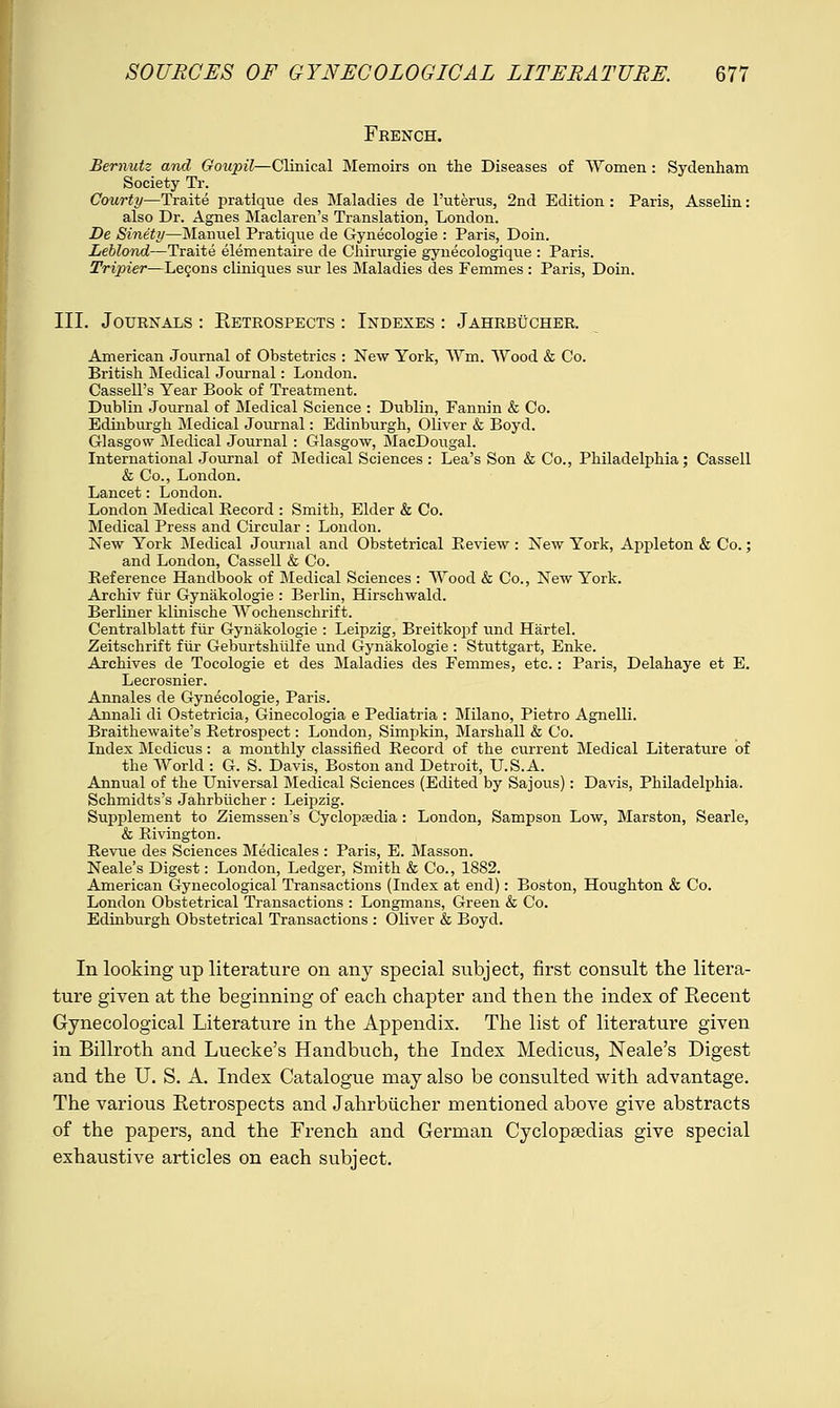 French. Bernutz and Goujril—Clinical Memoirs on the Diseases of Women : Sydenham Society Tr. Courty—Traite pratique des Maladies de 1'uterus, 2nd Edition : Paris, Asselin: also Dr. Agnes Maclaren's Translation, London. De Sinety—Manuel Pratique de Gynecologie : Paris, Doin. Leblond—Traite elementaire de Chirurgie gynecologique : Paris. Tripiei—Lecons cliniques sur les Maladies des Femmes : Paris, Doin. III. Journals : Eetrospects : Indexes : Jahrbucher. American Journal of Obstetrics : New York, Wm. Wood & Co. British Medical Journal: London. Cassell's Year Book of Treatment. Dublin Journal of Medical Science : Dublin, Fannin & Co. Edinburgh Medical Journal: Edinburgh, Oliver & Boyd. Glasgow Medical Journal : Glasgow, MacDougal. International Journal of Medical Sciences : Lea's Son & Co., Philadelphia; Cassell & Co., London. Lancet: London. London Medical Record : Smith, Elder & Co. Medical Press and Circular : London. New York Medical Journal and Obstetrical Review : New York, Appleton & Co.; and London, Cassell & Co. Reference Handbook of Medical Sciences : Wood & Co., New York. Archiv fur Gynakologie : Berlin, Hirschwald. Berliner klinische Wochenschrift. Centralblatt fur Gynakologie : Leipzig, Breitkopf und Hartel. Zeitschrift fur Geburtshulfe und Gynakologie : Stuttgart, Enke. Archives de Tocologie et des Maladies des Femmes, etc.: Paris, Delahaye et E. Lecrosnier. Annales de Gynecologie, Paris. Annali di Ostetricia, Ginecologia e Pediatria : Milano, Pietro Agnelli. Braithewaite's Retrospect: London, Simpkin, Marshall & Co. Index Medicus : a monthly classified Record of the current Medical Literature of the World : G. S. Davis, Boston and Detroit, U.S.A. Annual of the Universal Medical Sciences (Edited by Sajous): Davis, Philadelphia. Schmidts's Jahrbucher: Leipzig. Supplement to Ziemssen's Cyclopaedia: London, Sampson Low, Marston, Searle, & Rivington. Revue des Sciences Medicales : Paris, E. Masson. Neale's Digest: London, Ledger, Smith & Co., 1882. American Gynecological Transactions (Index at end): Boston, Houghton & Co. London Obstetrical Transactions : Longmans, Green & Co. Edinburgh Obstetrical Transactions : Oliver & Boyd. In looking up literature on any special subject, first consult the litera- ture given at the beginning of each chapter and then the index of Recent Gynecological Literature in the Appendix. The list of literature given in Billroth and Luecke's Handbuch, the Index Medicus, Neale's Digest and the U. S. A. Index Catalogue may also be consulted with advantage. The various Retrospects and Jahrbucher mentioned above give abstracts of the papers, and the French and German Cyclopaedias give special exhaustive articles on each subject.