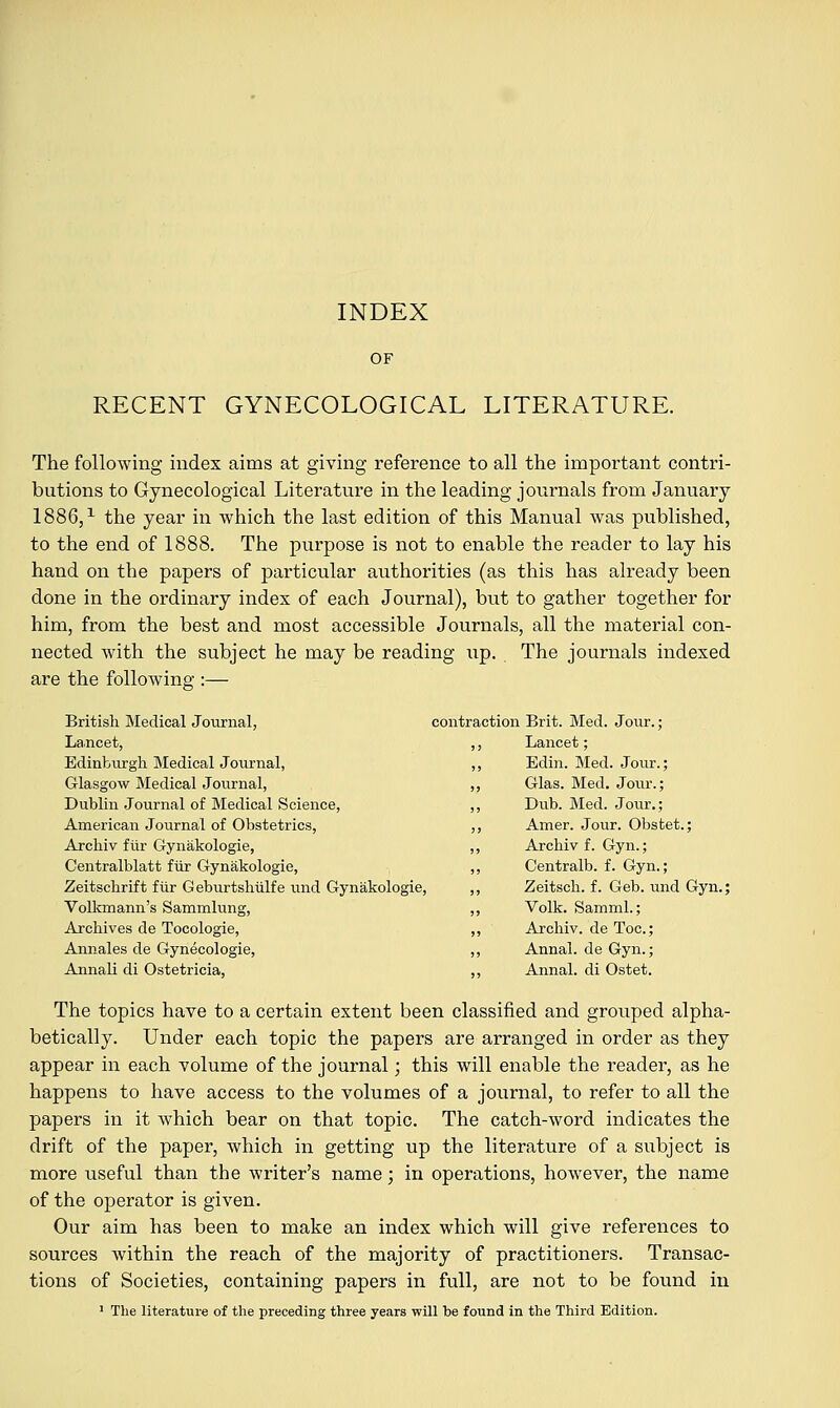 OF RECENT GYNECOLOGICAL LITERATURE. The following index aims at giving reference to all the important contri- butions to Gynecological Literature in the leading journals from January 1886,1 the year in which the last edition of this Manual was published, to the end of 1888. The purpose is not to enable the reader to lay his hand on the papers of particular authorities (as this has already been done in the ordinary index of each Journal), but to gather together for him, from the best and most accessible Journals, all the material con- nected with the subject he may be reading up. The journals indexed are the following;;— British Medical Journal, La.ncet, Edinburgh Medical Journal, Glasgow Medical Journal, Dublin Journal of Medical Science, American Journal of Obstetrics, Archiv fiir Gynakologie, Centralblatt fiir Gynakologie, Zeitschrift fiir Geburtshiilfe und Gynakologie, Volkmann's Sammlung, Archives de Tocologie, Annales de Gynecologie, Annali di Ostetricia, contraction Brit. Med. Jour.; ,, Lancet; „ Edin. Med. Jour.; ,, Glas. Med. Jour.; ,, Dub. Med. Jour.; ,, Amer. Jour. Obstet.; ,, Archiv f. Gyn.; ,, Centralb. f. Gyn.; ,, Zeitsch. f. Geb. und Gyn. Volk. Samml.; ,, Archiv. de Toe; ,, Annal. de Gyn.; ,, Annal. di Ostet. The topics have to a certain extent been classified and grouped alpha- betically. Under each topic the papers are arranged in order as they appear in each volume of the journal; this will enable the reader, as he happens to have access to the volumes of a journal, to refer to all the papers in it which bear on that topic. The catch-word indicates the drift of the paper, which in getting up the literature of a subject is more useful than the writer's name; in operations, however, the name of the operator is given. Our aim has been to make an index which will give references to sources within the reach of the majority of practitioners. Transac- tions of Societies, containing papers in full, are not to be found in 1 The literature of the preceding three years will be found in the Third Edition.