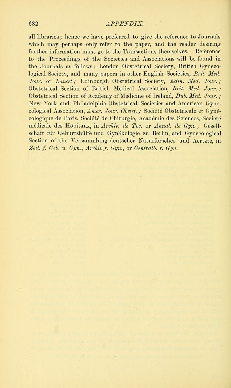all libraries; hence we have preferred to give the reference to Journals which may perhaps only refer to the paper, and the reader desiring further information must go to the Transactions themselves. Reference to the Proceedings of the Societies and Associations will be found in the Journals as follows: London Obstetrical Society, British Gyneco- logical Society, and many papers in other English Societies, Brit. Med. Jour, or Lancet; Edinburgh Obstetrical Society, Edin. Med. Jour.; Obstetrical Section of British Medical Association, Brit. Med. Jour. ; Obstetrical Section of Academy of Medicine of Ireland, Dub. Med. Jour. ; New York and Philadelphia Obstetrical Societies and American Gyne- cological Association, Amur. Jour. Obstet. ; Societe Obstetricale et Gyne- cologique de Paris, Societe de Chirurgie, Academie des Sciences, Societe medicale des Hopitaux, in Archiv. de Toe. or Annal. de Gyn.; Gesell- schaft fur Geburtshiilfe und Gynakologie zu Berlin, and Gynecological Section of the Versammlung deutscher Naturforscher und Aertzte, in Zeit. f. Geb. u. Gyn., Archiv f. Gyn., or Centralb. f. Gyn.
