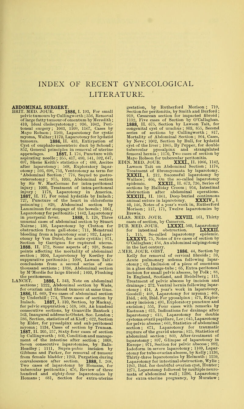 INDEX OF RECENT GYNECOLOGICAL LITERATURE. ABDOMINAL SURGERY. BRIT. MED. JOUR. 1886,1. 193, For small pelvic tumours by Cullingworth ; 356, Removal of large fatty tumour of omentum by Meredith; 410, Ideal cholecystotomy; 936, 1042, Peri- toneal surgery; 1063, 1109, 1167, Cases by Mayo Robson ; 1169, Laparotomy for cystic myoma, Walter; 1170, Laparotomy for hydatid tumours. 1886, II. 433, Extirpation of Cyst of omphalo-mesenteric duct by Schoad ; S52, General principles in removal of uterine appendages. 1887, I. 176, Puncture with aspirating needle ; 355, 417, 4S0, 541, 592, 647, 697, Skene Keith's statistics of ; 480, Ascites after laparotomy; 56S, Exploratory lapar- otomy ; 593, 69S, 752, Ventrotomy as term for ' Abdominal Section ;' 776, Sequel to gastro- enterostomy ; 975, 1031, Abdominal section by Sir W. MacCormac for intra-peritoneal injury ; 1000, Treatment of intra-peritoneal injury ; 1178, Laparotomy in America. 1887, II. 17, For renal hydatids by Imlach; 727, Puncture of the heart in chloroform poisoning ; 829, Abdominal section by Lammiman for stoppage of the bowels ; 1061, Laparotomy for peritonitis ; 1442, Laparotomy in puerperal fever. 1888, I. 128, Three unusual cases of abdominal section by Stuart Nairne; 136, Laparotomy by Clutton for obstruction from gall-stone ; 711, Menstrual bleeding from a laparotomy scar ; 932, Lapar- otomy by Von Dutel, for acute cystitis ; 971, Section by Garrigues for ruptured uterus. 1888, II. 172, Some aspects of; 93S, Some points affecting the mortality of abdominal section ; 1050, Laparotomy by Keetley for suppurative peritonitis ; 1096, Lawson Tait's conclusions from a second series of one thousand sections ; 1336, Abdominal section by M'Mordie for large fibroid ; 1403, Flushing the peritoneum. LANCET. 1886, I. 343, Note on abdominal sections; 1222, Abdominal section by Wade, for ovarian and fibroid tumour at same time. 1886, II. 669, Two cases of abdominal section by Underhill; 774, Three cases of section by Imlach. 1887, I. 310, Section, by Mackay, for pelvic suppuration ; 51S, 56S, An hundred consecutive sections, by Granville Bantock ; 563, Inaugural address to Obstet. Soc. London ; 5S6, Section, statistics of atKieff; 622, Section by Elder, for pyosalpinx and sub-peritoneal myoma; 1134, Cases of section by Truman. 1887, II. 205, 257, Sixty-four cases of section by Cullingworth ; S60, Condition and manage- ment of the intestine after section ; 100S, Seven consecutive laparotomies, by Balls- Headley ; 1111, Supra-pubic incision by Gibbons and Parker, for removal of tumour from female bladder ; 1263, Purgation during convalescence after section. 1888, I. 268, Two cases of laparotomy by Homans, for tubercular peritonitis ; 476, Review of three hundred and eighty-four laparotomies by Homans ; 6S1, Section for extra-uterine gestation, by Rutherford Morison ; 719, Section for peritonitis, by Smith and Burford ; 919, Caesarean section for impacted fibroid; 1132, Five cases of Section by O'Callaghan. 1888, II. 675, Section by Lawson Tail, for congenital cyst of urachus ; 803, 855, Second series of sections by Cullingworth ; 817, Mortality of Abdominal Section; 964, Cases, by Neve; 1062, Section by Bull, for hydatid cyst of the liver; 1065, By Pepper, for double tubercular pyosalpinx and strangulated femoral hernia ; 1170, Two cases of section by Mayo Robson for tubercular peritonitis. EDIN. MED. JOUR. XXXI., II. 1066, 1142, Lawson Tait on Abdominal Section; 1176, Treatment of fibromyomata by laparotomy. XXXII., I. 212, Successful laparotomy by Wallace; 466, On the so-called laparotomy epidemic. XXXII., II. 673, 736, Series of sections by Halliday Croom ; 954, Intestinal obstruction after abdominal operations. XXXIII., II. 1061, Deep-buried continuous animal suture in laparotomy. XXXIV., I. 40, 146, Notes of a year's work in, Rutherford Morison; 117, 171, Twelve laparotomies by Brewis. GLAS. MED. JOUR. XXVIII. 161, Thirty cases of section, by Cameron. DUB. MED. JOUR. LXXXI. 560, Laparotomy for intestinal obstruction. LXXXII. 1, 115, So-called laparotomy epidemic. LXXXVI. 75, Notes of five cases of section by O'Callaghan; 456, An abdominal salpingotomy in the last century. AMER. JOUR. OBST. 1886. 44, Section by Kelly for removal of cervical fibroids; 59, Acute pulmonary oedema following lapar- otomy ; 62, Inclusion of a piece of omentum in a glass drainage-tube ; 65, Extra-peritoneal incision for small pelvic abscess, by Polk ; 88, In England, Scotland, and Heidelberg ; 113, Treatment of pelvic abscess by incision and drainage ; 272, Ventral hernia following lapar- otomy ; 414, A year's work in laparotomy, Goodell; 468, Laparotomy for myoma ; 468, Ibid. ; 469, Ibid. For pyosalpinx ; 471, Explor- atory incision ; 491, Exploratory puncture and excision; 551, Four cases with remarks by Eastman; 611, Indications for drainage after laparotomy; 613, Laparotomy for double cystoma ovarii papillare, Lee; 645, Laparotomy for pelvic abscess; 663, Statistics of abdominal section; 671, Laparotomy for traumatic rupture of the gravid uterus ; S25, Statistics of abdominal section; 869, After-treatment of laparotomy ; S97, Glimpse of laparotomy in Europe ; 971, Section for pelvic abscess ; 992, Iodoform in severe laparotomy ; 1169, Lapar- otomy for tubo-ovarian abscess, by Kelly; 1136, Thirty-three laparotomies by Helmuth ; 1259, Laparotomy for intestinal obstruction, Wylie ; 1261, Ibid, for doubtful ovarian cyst, Hunter; 1271, Laparotomy followed by multiple neuro- mata of abdominal wall; 1296, Laparotomy for extra-uterine pregnancy, by Muratow;