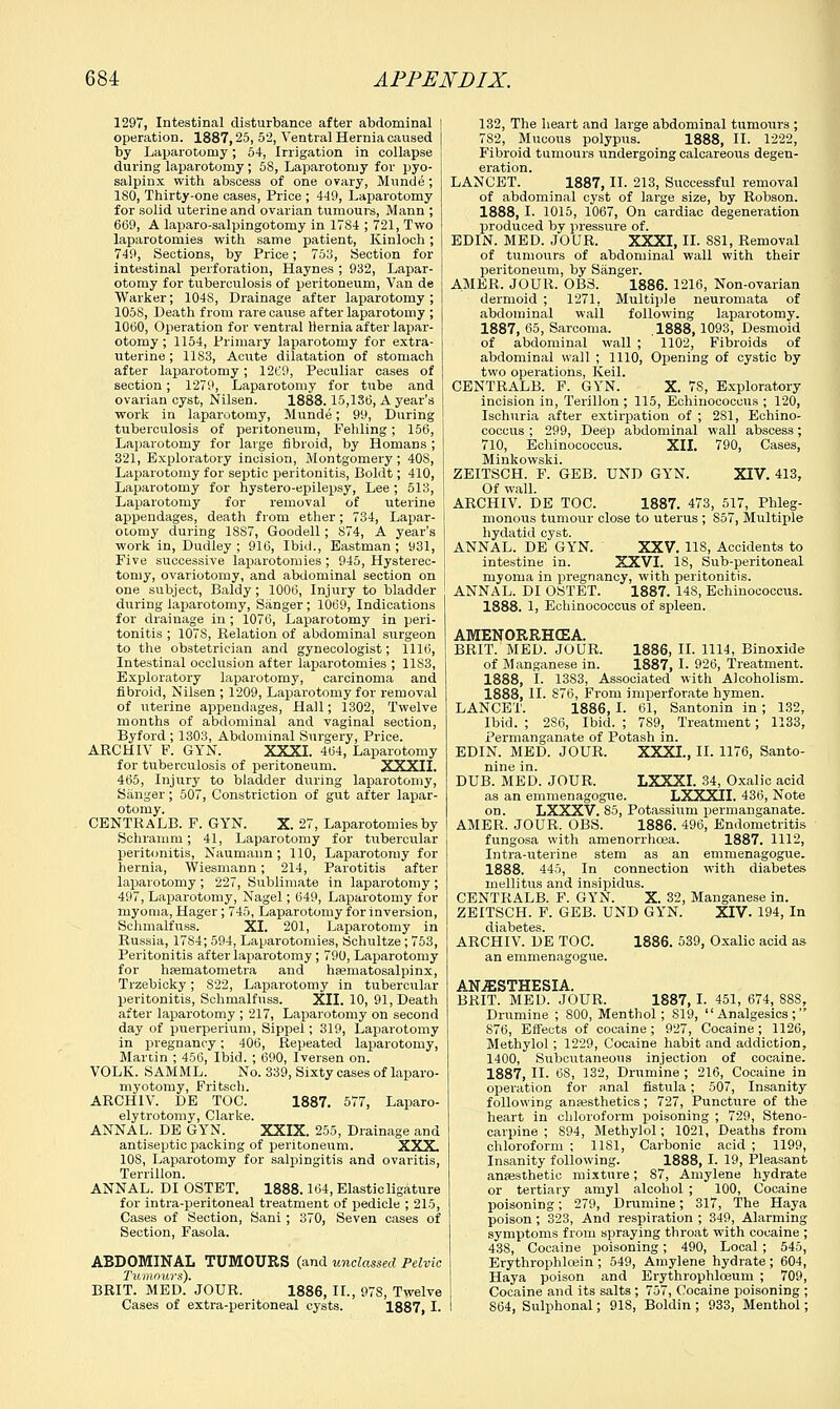 1297, Intestinal disturbance after abdominal operation. 1887,25, 52, Ventral Hernia caused by Laparotomy; 54, Irrigation in collapse during laparotomy; 5S, Laparotomy for pyo- salpinx with abscess of one ovary, Munde ; ISO, Thirty-one cases, Price ; 449, Laparotomy for solid uterine and ovarian tumours, Mann ; 669, A laparo-salpingotomy in 17S4 ; 721, Two laparotomies with same patient, Kinloch; 749, Sections, by Price; 753, Section for intestinal perforation, Haynes ; 932, Lapar- otomy for tuberculosis of peritoneum, Van de Warker; 104S, Drainage after laparotomy ; 1058, Death from rare cause after laparotomy ; 1060, Operation for ventral Hernia after lapar- otomy ; 1154, Primary laparotomy for extra- uterine ; 1183, Acute dilatation of stomach after laparotomy; 1269, Peculiar cases of section; 1279, Laparotomy for tube and ovarian cyst, Nilsen. 1888. 15,136, A year's work in laparotomy, Munde; 99, During tuberculosis of peritoneum, Fehling ; 156, Laparotomy for large fibroid, by Homans ; 321, Exploratory incision, Montgomery; 408, Laparotomy for septic peritonitis, Boldt; 410, Laparotomy for hystero-epilepsy, Lee; 513, Laparotomy for removal of uterine appendages, death from ether; 734, Lapar- otomy during 18S7, Goodell; 874, A year's work in, Dudley ; 916, Ibid., Eastman ; 931, Eive successive laparotomies; 945, Hysterec- tomy, ovariotomy, and abdominal section on one subject, Baldy; 1006, Injury to bladder during laparotomy, Sanger; 1069, Indications for drainage in ; 1076, Laparotomy in peri- tonitis ; 1078, Relation of abdominal surgeon to the obstetrician and gynecologist; 1116, Intestinal occlusion after laparotomies ; 11S3, Exploratory laparotomy, carcinoma and fibroid, Nilsen ; 1209, Laparotomy for removal of uterine appendages, Hall; 1302, Twelve months of abdominal and vaginal section, Byford ; 1303, Abdominal Surgery, Price. ARCHIV F. GYN. XXXI. 464, Laparotomy for tuberculosis of peritoneum. XXXII. 465, Injury to bladder during laparotomy, Sanger; 507, Constriction of gut after lapar- otomy. CENTRALB. F. GYN. X. 27, Laparotomies by Schramm; 41, Laparotomy for tubercular peritonitis, Naumann ; 110, Laparotomy for hernia, Wiesmann; 214, Parotitis after laparotomy ; 227, Sublimate in laparotomy ; 497, Laparotomy, Nagel; 649, Laparotomy for myoma, Hager; 745, Laparotomy for inversion, Schmalfuss. XI. 201, Laparotomy in Russia, 1784; 594, Laparotomies, Schultze; 753, Peritonitis after laparotomy; 790, Laparotomy for heematometra and haematosalpinx, Trzebicky; 822, Laparotomy in tubercular peritonitis, Schmalfuss. XII. 10, 91, Death after laparotomy ; 217, Laparotomy on second day of puerperium, Sippel; 319, Laparotomy in pregnancy; 406, Repeated laparotomy, Martin ; 456, Ibid. ; 690, Iversen on. VOLK. SAMML. No. 339, Sixty cases of laparo- myotomy, Fritsch. ARCHIV. DE TOC. 1887. 577, Laparo- elytrotomy, Clarke. ANNAL. DE GYN. XXIX. 255, Drainage and antiseptic packing of peritoneum. XXX 108, Laparotomy for salpingitis and ovaritis, Terrillon. ANNAL. DI OSTET. 1888.164, Elasticligature for intra-peritoneal treatment of pedicle ; 215, Cases of Section, Sani ; 370, Seven cases of Section, Fasola. ABDOMINAL TUMOURS (and unclassed Pelvic Tumours). BRIT. MED. JOUR. 1886, II., 97S, Twelve Cases of extra-peritoneal cysts. 1887, I. 132, The heart and large abdominal tumours ; 7S2, Mucous polypus. 1888, II. 1222, Fibroid tumours undergoing calcareous degen- eration. LANCET. 1887, II. 213, Successful removal of abdominal cyst of large size, by Robson. 1888, I. 1015, 1067, On cardiac degeneration produced by pressure of. EDIN. MED. JOUR. XXXI, II. SSI, Removal of tumours of abdominal wall with their peritoneum, by Sanger. AMER. JOUR. OB3. 1886. 1216, Non-ovarian dermoid ; 1271. Multiple neuromata of abdominal wall following laparotomy. 1887, 65, Sarcoma. .1888,1093, Desmoid of abdominal wall ; 1102, Fibroids of abdominal wall ; 1110, Opening of cystic by two operations, Keil. CENTRALB. F. GYN. X. 78, Exploratory incision in, Terillon ; 115, Echinococcus ; 120, Ischuria after extirpation of ; 2S1, Echino- coccus ; 299, Deep abdominal wall abscess; 710, Echinococcus. XII. 790, Cases, Minkowski. ZEITSCH. F. GEB. UND GYN. XIV. 413, Of wall. ARCHIV. DE TOC. 1887. 473, 517, Phleg- monous tumour close to uterus ; S57, Multiple hydatid cyst. ANNAL. DE GYN. XXV. 118, Accidents to intestine in. XXVI. 18, Sub-peritoneal myoma in pregnancy, with peritonitis. ANNAL. DI OSTET. 1887. 14S, Echinococcus. 1888. 1, Echinococcus of spleen. AMENORRHEA. BRIT. MED. JOUR. 1886, II. 1114, Binoxide of Manganese in. 1887, I. 926, Treatment. 1888, I. 13S3, Associated with Alcoholism. 1888, II. 876, From imperforate hymen. LANCET. 1886, I. 61, Santonin in ; 132, Ibid. ; 2S6, Ibid. ; 789, Treatment; 1133, Permanganate of Potash in. EDIN. MED. JOUR. XXXI., II. 1176, Santo- nine in. DUB. MED. JOUR. LXXXI. 34, Oxalic acid as an emmenagogue. LXXXII. 436, Note on. LXXXV. 85, Potassium permanganate. AMER. JOUR. OBS. 1886. 496, Endometritis fungosa with amenorrhoea. 1887. 1112, Intra-uterine stem as an emmenagogue. 1888. 445, In connection with diabetes mellitus and insipidus. CENTRALB. F. GYN. X. 32, Manganese in. ZEITSCH. F. GEB. UND GYN. XIV. 194, In ARCHIV. DE TOC. 1886. 539, Oxalic acid as an emmenagogue. ANAESTHESIA. BRIT. MED. JOUR. 1887, I. 451, 674, SSS, Drumine ; 800, Menthol; S19, Analgesics; 876, Effects of cocaine; 927, Cocaine; 1126, Methylol; 1229, Cocaine habit and addiction, 1400, Subcutaneous injection of cocaine. 1887, II. 68, 132, Drumine ; 216, Cocaine in operation for anal fistula; 507, Insanity following anassthetics; 727, Puncture of the heart in chloroform poisoning ; 729, Steno- carpine ; S94, Methylol; 1021, Deaths from chloroform ; 1181, Carbonic acid ; 1199, Insanity following. 1888, I. 19, Pleasant anaesthetic mixture; 87, Amylene hydrate or tertiary amyl alcohol ; 100, Cocaine poisoning; 279, Drumine; 317, The Haya poison; 323, And respiration ; 349, Alarming symptoms from spraying throat with cocaine ; 438, Cocaine poisoning; 490, Local ; 545, Erythrophloein ; 549, Amylene hydrate ; 604, Haya poison and Erythrophloeum ; 709, Cocaine and its salts ; 757, Cocaine poisoning ; 864, Sulphonal; 91S, Boldin ; 933, Menthol;