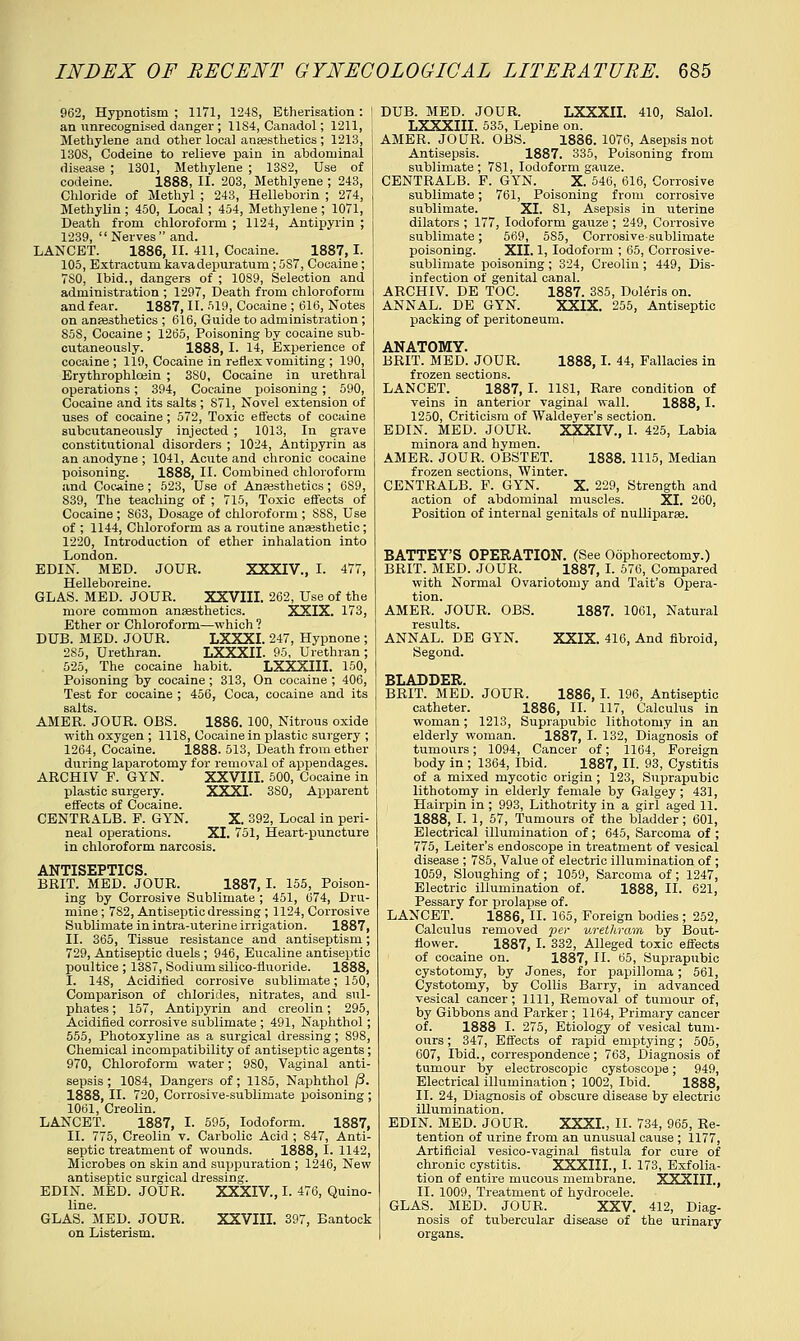 962, Hypnotism ; 1171, 124S, Etherisation : an unrecognised danger; 11S4, Canadol; 1211, Methylene and other local anaesthetics ; 1213, 130S, Codeine to relieve pain in abdominal disease ; 1301, Methylene ; 1382, Use of codeine. 1888, II. 203, Methlyene ; 243, Chloride of Methyl ; 243, Helleborin ; 274, Methylin ; 450, Local; 454, Methylene ; 1071, Death from chloroform ; 1124, Antipyrin ; 1239,  Nerves and. LANCET. 1886, II. 411, Cocaine. 1887, I. 105, Extractum kavadepuratum; 5S7, Cocaine; 7S0, Ibid., dangers of ; 10S9, Selection and administration ; 1297, Death from chloroform and fear. 1887, II. 519, Cocaine ; 616, Notes on anaesthetics ; 616, Guide to administration; S58, Cocaine ; 1265, Poisoning by cocaine sub- cutaneously. 1888, I. 14, Experience of cocaine ; 119, Cocaine in reflex vomiting ; 190, Erythrophleein ; 3S0, Cocaine in urethral operations; 394, Cocaine poisoning; 590, Cocaine and its salts ; 871, Novel extension of uses of cocaine ; 572, Toxic effects of cocaine subcutaneously injected ; 1013, In grave constitutional disorders ; 1024, Antipyrin as an anodyne ; 1041, Acute and chronic cocaine poisoning. 1888, II. Combined chloroform and Cocaine; 523, Use of Anaesthetics; 6S9, 839, The teaching of ; 715, Toxic effects of Cocaine ; 863, Dosage of chloroform ; 8S8, Use of ; 1144, Chloroform as a routine anaesthetic; 1220, Introduction of ether inhalation into London. EDIN. MED. JOUR. XXXIV., I. 477, Helleboreine. GLAS. MED. JOUR. XXVIII. 262, Use of the more common anaesthetics. XXIX. 173, Ether or Chloroform—which ? DUB. MED. JOUR. LXXXI. 247, Hypnone ; 2S5, Urethran. LXXXII. 95, Urethran ; 525, The cocaine habit. LXXXIII. 150, Poisoning by cocaine ; 313, On cocaine ; 406, Test for cocaine ; 456, Coca, cocaine and its AMER. JOUR. OBS. 1886. 100, Nitrous oxide with oxygen ; 1118, Cocaine in plastic surgery ; 1264, Cocaine. 1888. 513, Death from ether during laparotomy for removal of appendages. ARCHIV F. GYN. XXVIII. 500, Cocaine in plastic surgery. XXXI. 3S0, Apparent effects of Cocaine. CENTRALB. P. GYN. neal operations. X. 392, Local in peri- XI. 751, Heart-puncture in chloroform narcosis. ANTISEPTICS. BRIT. MED. JOUR. 1887, I. 155, Poison- ing by Corrosive Sublimate ; 451, 674, Dru- mine; 782, Antiseptic dressing ; 1124, Corrosive Sublimate in intra-uterine irrigation. 1887, II. 365, Tissue resistance and antiseptism; 729, Antiseptic duels ; 946, Eucaline antiseptic poultice ; 1387, Sodium silico-fluoride. 1888, I. 148, Acidified corrosive sublimate; 150, Comparison of chlorides, nitrates, and sul- phates ; 157, Antipyrin and creolin; 295, Acidified corrosive sublimate ; 491, Naphthol; 555, Photoxyline as a surgical dressing; S98, Chemical incompatibility of antiseptic agents; 970, Chloroform water; 980, Vaginal anti- sepsis ; 1084, Dangers of; 1185, Naphthol (3. 1888, II. 720, Corrosive-sublimate poisoning ; 1061, Creolin. LANCET. 1887, I. 595, Iodoform. 1887, II. 775, Creolin v. Carbolic Acid ; 847, Anti- septic treatment of wounds. 1888, I. 1142, Microbes on skin and suppuration ; 1246, New antiseptic surgical dressing. EDIN. MED. JOUR. XXXIV, I. 476, Quino- line. GLAS. MED. JOUR. XXVIII. 397, Bantock on Listerism. DUB. MED. JOUR. LXXXII. 410, Salol. LXXXIII. 535, Lepine on. AMER. JOUR. OBS. 1886. 1076, Asepsis not Antisepsis. 1887. 335, Poisoning from sublimate; 7S1, Iodoform gauze. CENTRALB. P. GYN. _ X. 546, 616, Corrosive sublimate; 761, Poisoning from corrosive sublimate. XI. 81, Asepsis in uterine dilators ; 177, Iodoform gauze ; 249, Corrosive sublimate; 569, 585, Corrosive-sublimate poisoning. XII. 1, Iodoform ; 65, Corrosive- sublimate poisoning ; 324, Creolin ; 449, Dis- infection of genital canal. ARCHIV. DE TOC. 1887. 3S5, Doleris on. ANNAL. DE GYN. XXIX. 255, Antiseptic packing of peritoneum. ANATOMY. BRIT. MED. JOUR. 1888,1. 44, Fallacies in frozen sections. LANCET. 1887, I. 1181, Rare condition of veins in anterior vaginal wall. 1888, I. 1250, Criticism of Waldeyer's section. EDIN. MED. JOUR. XXXIV, I. 425, Labia minora and hymen. AMER. JOUR. OBSTET. 1888. 1115, Median frozen sections, Winter. CENTRALB. F. GYN. X. 229, Strength and action of abdominal muscles. XI. 260, Position of internal genitals of nulliparae. BATTEY'S OPERATION. (See Oophorectomy.) BRIT. MED. JOUR. 1887, I. 576, Compared with Normal Ovariotomy and Tait's Opera- tion. AMER. JOUR. OBS. 1887. 1061, Natural ANNAL. DE GYN. XXIX. 416, And fibroid, Segond. BLADDER. BRIT. MED. JOUR. 1886, I. 196, Antiseptic catheter. 1886, II. 117, Calculus in woman; 1213, Suprapubic lithotomy in an elderly woman. 1887, I. 132, Diagnosis of tumours; 1094, Cancer of; 1164, Foreign body in ; 1364, Ibid. 1887, II. 93, Cystitis of a mixed mycotic origin ; 123, Suprapubic lithotomy in elderly female by Galgey; 431, Hairpin in ; 993, Lithotrity in a girl aged 11. 1888, I. 1, 57, Tumours of the bladder; 601, Electrical illumination of; 645, Sarcoma of ; 775, Leiter's endoscope in treatment of vesical disease ; 7S5, Value of electric illumination of ; 1059, Sloughing of; 1059, Sarcoma of; 1247, Electric illumination of. 1888, II. 621, Pessary for prolapse of. LANCET. 1886, II. 165, Foreign bodies ; 252, Calculus removed per urethram by Bout- flower. 1887, I. 332, Alleged toxic effects of cocaine on. 1887, II. 65, Suprapubic cystotomy, by Jones, for papilloma; 561, Cystotomy, by Collis Barry, in advanced vesical cancer; 1111, Removal of tumour of, by Gibbons and Parker ; 1164, Primary cancer of. 1888 I. 275, Etiology of vesical tum- ours ; 347, Effects of rapid emptying; 505, 607, Ibid., correspondence; 763, Diagnosis of tumour by electroscopic cystoscope; 949, Electrical illumination ; 1002, Ibid. 1888, II. 24, Diagnosis of obscure disease by electric illumination. EDIN. MED. JOUR. XXXI., II. 734, 965, Re- tention of urine from an unusual cause ; 1177, Artificial vesico-vaginal fistula for cure of chronic cystitis. XXXIII., I. 173, Exfolia- tion of entire mucous membrane. XXXIIL, II. 1009, Treatment of hydrocele. GLAS. MED. JOUR. XXV. 412, Diag- nosis of tubercular disease of the urinary organs.