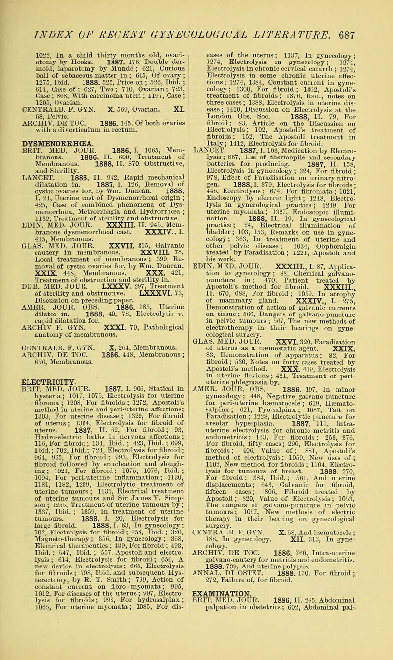 1022, In a child thirty months old, ovari- otomy by Hooks. 1887. 17(3, Double der- moid, laparotomy by Munde ; 621, Curious ball of sebaceous matter in ; 645, Of ovary ; 1275, Ibid. 1888. 525, Price on ; 526, Ibid. ; 614, Case of ; 627, Two; 710, Ovarian ; 723, Case ; S68, With carcinoma uteri; 1197, Case ; 1205, Ovarian. CENTEALB. F. GYN. X. 569, Ovarian. XI. 68, Pelvic. ARCHIV. DE TOC. 1886. 145, Of both ovaries with a diverticulum in rectum. DYSMENORRHEA. BRIT. MED. JOUR. 1886, I. 1065, Mem- branous. 1886, II. 600, Treatment of Membranous. 1888, II. S70, Obstructive, and Sterility. LANCET. 1886, II- 942, Rapid mechanical dilatation in. 1887, I. 126, Removal of cystic ovaries for, by Wm. Duncan. 1888, I. 21, Uterine cast of Dysmenorrhceal origin ; 425, Case of combined phenomena of Dys- menorrhcea, Metrorrhagia and Hydrorrhcea ; 1132, Treatment of sterility and obstructive. EDIN. MED. JOUR. XXXIII, II. 945, Mem- branous dysmenorrhceal cast. XXXIV., I. 415, Membranous. GLAS. MED. JOUR. XXVII. 315, Galvanic cautery in membranous. XXVIII. 7S, Local treatment of membranous ; 399, Re- moval of cystic ovaries for, by Wm. Duncan. XXIX. 448, Membranous. XXX. 421, Treatment of obstruction and sterility in. DUB. MED. JOUR. LXXXV. 297, Treatment of sterility and obstructive. LXXXVI. 73, Discussion on preceding paper. AMER, JOUR. OBS. 1886. 185, Uterine dilator in. 1888. 40, 78, Electrolysis v. rapid dilatation for. ARCHIV F. GYN. XXXI. 70, Pathological anatomy of membranous. CENTRALB. F. GYN. X. 264, Membranous. ARCHIV. DE TOC. 1886. 448, Membranous; 656, Membranous. ELECTRICITY BRIT. MED. JOUR. 1887, I. 906, Statical in hysteria; 1017, 1075, Electrolysis for uterine fibroma ; 1208, For fibroids ; 1272, Apostoli's method in uterine and peri-uterine affections; 1303j For uterine disease; 1329, For fibroid of uterus; 1364, Electrolysis for fibroid of uterus. 1887, II. 62, For fibroid; 93, Hydro-electric baths in nervous affections; 116, For fibroid ; 134, Ibid. ; 423, Ibid. ; 699, Ibid.; 702, Ibid.; 724, Electrolysis for fibroid ; 964, 965, For fibroid ; 993, Electrolysis for fibroid followed by enucleation and slough- ing ; 1021, For fibroid; 1075, 1076, Ibid. ; 1094, For peri-uterine inflammation; 1130, 1181, 11S2, 1239, Electrolytic treatment of uterine tumours ; 1131, Electrical treatment of uterine tumours and Sir James Y. Simp- son ; 1255, Treatment of uterine tumours by ; 1337, Ibid. ; 1359, In treatment of uterine tumours. 1888, I. 20, Electrolysis for large fibroid. 1888, I. 63, In gynecology; 102, Electrolysis for fibroid; 158, Ibid.; 320, j Magneto-therapy; 356, In gynecology; 368, I Electrical therapeutics ; 439, For fibroid ; 493, Ibid. ; 547, Ibid. ; 557, Apostoli and electro- lysis ; 614, Electrolysis for fibroid; 654, A new device in electrolysis; 665, Electrolysis for fibroids; 798, Ibid, and subsequent Hys- terectomy, by R. T. Smith; 799, Action of constant current on fibro - myomata; 995, 1012, For diseases of the uterus; 997, Electro- lysis for fibroids; 998, For hydrosalpinx; 1065, For uterine myomata; 10S5, For dis- eases of the uterus; 1137, In gynecology; 1274, Electrolysis in gynecology; 1274, Electrolysis in chronic cervical catarrh ; 1274, Electrolysis in some chronic uterine affec- tions ; 1274, 13S4, Constant current in gyne- cology ; 1300, For fibroid; 1362, Apostoli's treatment of fibroids; 1376, Ibid., notes on three cases; 1388, Electrolysis in uterine dis- ease ; 1410, Discussion on Electrolysis at the London Obs. Soc. 1888, II. 79, For fibroid; 83, Article on the Discussion on Electrolysis; 102, Apostoli's treatment of fibroids; 152, The Apostoli treatment in Italy ; 1412, Electrolysis for fibroid. LANCET. 1887,1. 103, Medication by Electro- lysis ; S67, Use of thermopile and secondary batteries for producing. 1887, II. 158, Electrolysis in gynecology; 324, For fibroid ; 97S, Effect of Faradisation on urinary nitro- gen. 1888,1. 379, Electrolysis for fibroids; 446, Electrolysis ; 674, For fibromata ; 1021, Endoscopy by electric light; 1248, Electro- lysis in gynecological practice ; 1249, For uterine myomata; 1327, Endoscopic illumi- nation. 1888, II. 19, In gynecological practice; 24, Electrical illumination of bladder; 103, 153, Remarks on use in gyne- cology ; 363, In treatment of uterine and other pelvic disease; 1034, Oophoralgia treated by Faradisation ; 1221, Apostoli and his work. EDIN. MED. JOUR. XXXIIL, I. 87, Applica- tion to gynecology; SS, Chemical galvano- puncture in; 470, Patient treated by Apostoli's method for fibroid. XXXIII II. 670, 6SS, For fibroid ; 1059, In atrophy' of mammary gland. XXXIV., I. 275,. Demonstration of action of galvanic currents, on tissue; 566, Dangers of galvano-puncture in pelvic tumours; 567, The new methods of electrotherapy in their bearings on gyne- cological surgery. GLAS. MED. JOUR. XXVI. 320, Faradisation of uterus as a haemostatic agent. XXIX. 83, Demonstration of apparatus; 82, For fibroid; 530, Notes on forty cases treated by Apostoli's method. XXX. 419, Electrolysis in uterine flexions ; 421, Treatment of peri- uterine phlegmasia by. AMER. JOUR. OBS. 1886. 197, In minor gynecology; 448, Negative galvano-puncture for peri-uterine hasmatocele; 619, Hemato- salpinx ; 621, Pyo-salpinx; 1087, Tait on Faradisation ; 122S, Electrolytic puncture for areolar hyperplasia. 1887. Ill, Intra- uterine electrolysis for chronic metritis and endometritis; 113, For fibroids; 253, 376, For fibroid, fifty cases; 290, Electrolysis for fibroids; 406, Value of; 881, Apostoli's method of electrolysis; 1059, New uses of ; 1102, New method for fibroids ; 1104, Electro- lysis for tumours of breast. 1888. 270, For fibroid; 3S4, Ibid.; 561, And uterine displacements; 643, Galvanic for fibroid, fifteen cases; 806, Fibroid treated by Apostoli; S20, Value of Electrolysis; 1053, The dangers of galvano-puncture in pelvic tumours; 1057, New methods of electric therapy in their bearing on gynecological surgery. CENTRALB. F. GYN. X. 58, And hajmatocele; 18S, In gynecology. XII. 313, In gyne- cology. ARCHIV. DE TOC. 1886. 760, Intra-uterine galvano-cautery for metritis and endometritis. 1888. 739, And uterine polypus. ANNAL. DI OSTET. 1888. 170, For fibroid ; 272, Failure of, for fibroid. EXAMINATION. BRIT. MED. JOUR. 1886, II. 2S5, Abdominal palpation in obstetrics ; 602, Abdominal pal-