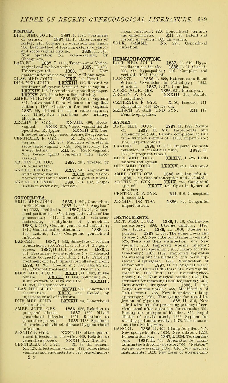 FISTULA. BRIT. MED. JOUR. 1887,1. 1180, Treatment of vaginal. 1887, II. IS, Rarer forms of rectal; 216, Cocaine in operation for anal; 936, Best method of treating extensive vesico- and recto-vaginal fistulas. 1888, II. SIS, New operation for vesico-vaginal, by Champneys. LANCET. 1887, I. 1136, Treatment of Vesico- vaginal and vesico-uterine. 1887, II. 496, Uretero-genital. 1888, II. 718, New operation for vesico-vagina), by Champneys. GLAS. MED. JOUR. XXX. 343, Fiscal. DUB. MED. JOUR. LXXXIII. 419, Reparative treatment of graver forms of vesico-vaginal. LXXXIV. 14S, Discussion on preceding paper. LXXXV. 381. Priority in flap-splitting. AMER. JOUR. OBS. 1886. 29], Vesico-vaginal; S31, Vnlvo-rectal from violence during first coition ; 1109, Operation for recto-vaginal. 1887. 50, Urinal for use in vesico-vaginal ; 224, Thirty-five operations for urinary, Hochlmann. ARCHIV P. GYN. XXVIII. 490, Recto- vaginal. XXIX. 315, Vesico-vaginal fistula operation Rydygier. XXXIII. 270, One- hundred-and-forty vesico-uterine, Neugebauer. CENTRALB. F. GYN. X. 125, Colo-utero- vaginal. XL 297, Function of ureter in recto-vesico-vaginal ; 629, Nephrectomy for ureter fistula. XII. 207, Recto-vaginal; 377, Vesico-vaginal combined with vesico- cervical. ARCHIV. DE TOC. 1887. 297, Treated by chlorine water. ANNAL. DE GYN. XXV. 245, Vaginismus and urethrovaginal. XXIX. 40S, Vesico- utero-vaginal and ulceration of part of ureter. ANNAL. DI OSTET. 1886. 204, 402, Kolpo- kleisis in extensive, Morisani. GONORRHCEA. BRIT. MED. JOUR. 1886, I. 261, Gonorrhoea in the Female. 1887, I- 635,  Amykos  in ; 1133, Thallin in. 1887, II. 93, Gonorr- hoea! peritonitis ; S54, Diagnostic value of the gonococcus ; 911, Gonorrhceal cutaneous metastases, prophylaxis of gonorrhoea. 1888, I. 11S5, General gonorrhceal infection ; 1340, Gonorrhoea] ophthalmia. 1888, II. 190, Latent ; 1299, Compoixnd gonorrhceal infection. LANCET. 1887, I. 542, Salicylate of soda in Gonorrhoea ; 790, Practical value of the gono- coccus. 1887,11-1151, Cocainein. 1888,1. 591, Treatment by antrophores (i.e. medicated soluble bougies); 745, Ibid. ; 1017, Practical treatment of ; 1304, Spinal cord affection from. 1888, II. 341, Creolin in ; 392, Thallin in ; 418, Rational treatment; 437, Thallin in. EDIN. MED. JOUR. XXXL, II. 1092, In the female. XXXII., II. 664, Spurious; 961, Fluid extract of kava kava for. XXXIII., II. 959, The gonococcus. GLAS. MED. JOUR. XXVII. 23S, Gonorrhceal rheumatism. XXIX. 535, Healed by injections of oil of iodoform. DUB. MED. JOUR. LXXXII. 94, Gonorrhceal rheumatism. AMER. JOUR. OBS. 1886. 9SS, Relation to puerperal disease. 1887. 1300, Mixed gonorrhceal infection; 1301, Relations to generative process. 1888. 11SS, Specimen of ovaries and oviducts diseased by gonorrhceal infection. ARCHIV F. GYN. XXXL 448, Mixed gonor- rhceal infection in the wife ; 449, Relation to generative process. XXXII. 322, Chronic. CENTRALB. F. GYN. X. 79, In women. XL 125, Infection in women ; 477, Gonorrhceal vaginitis and endometritis ; 528, Site of gonor- 2 x rhceal infection ; and endometritis. chronic in women ; VOLK. SAMML. infection. '20, Gonorrhceal vaginitis XII. 373, Latent and 503, In women. No. 279, Gonorrhceal HERMAPHRODITISM. BRIT. MED. JOUR. 1887, II. 619, Hypo- spadias in the female. 1888, 1. 91, Case of ; 223, Or hypospadias ; 416, Complex and vertical ; 1015, Case of. LANCET. 1886, I. 290, References in Bland Sutton's ' Evolution in Pathology ; ' 1223, Spurious. 1887, I. 371, Complex. AMEK. JOUR. OBS. 1886. 931, Parmly on. ARCHIV F. GYN. XXXIII. 311, Pseudo- (masculine). CENTRALB. F. GYN. X. 80, Pseudo- ; 144, Epispadias ; 659, Renter on. ZEITSCH. F. GEB. UND GYN. XII. 117 Female epispadias. HYMEN. BRIT. MED. JOUR. 1887, II. 12S2, Nature of. 1888, II. 876, Imperforate and Amenorrhcea ; 991, Labour completed at full time without rupture of ; 1160, Imperforate ; 1370, Hypertrophied. LANCET. 1886, II. 1171, Imperforate, with retention of menstrual fluid. 1888, II. S99, In pregnant female. EDIN. MED. JOUR. XXXIV., I. 425, Labia minora and hymen. DUB. MED. JOUR. LXXXV. 521, As a proof of virginity. AMER. JOUR. OBS. 1886. 4S1, Imperforate. 1888. 1120, Case of conception and occluded. ARCHIV F. GYN. XXIX. 284, Congenital cyst of. XXXII. 159, Cysts in hymen of new-born. CENTRALB. F. GYN. XII. 219, Conception in occluded. ARCHIV. DE TOC. 1886. 32, Congenital imperforation. INSTRUMENTS. BRIT. MED. JOUR. 1886, I. 16, Continuous gas-cautery; S9S, Uterine dilators; 1170, New trocar. 1886, II. 1040, Uterine re- positor. 1887, L 263, The dome trocar and its uses ; 462, New tube for uterine lavement; 525, Tents and their disinfection ; 67S, New specula; 750, Improved uterine injector; 977, Urethral speculum; 977, Clamp for hys- terectomy ; 1105, 1168, Improved apparatus for washing out the bladder ; 127S, With cup- shaped diaphragm; 127S, Modification of serre-nceud. 1887, II. 73, Surgical search lamp ; 472, Cervical dilators ; 514, New vaginal speculum ; 1109, Ibid. ; 1157, Dispersing rheo- phore ; 12S7, New surgical needle ; 1390, In- strument for removing fascal lodgments ; 1401, Intra-uterine irrigator. 1888, I. 197, Lange's enema nozzle; 35S, Modification of Tait's trocar; 768, New incandescent lamp cystoscope; 1281, New syringe for rectal in- jection of glycerine. 1888, II. 315, New spiral wire stem for preserving patency of cer- vical canal after operation for stenosis; 621, Pessary for prolapse of bladder; S72, Rapid dilator of cervix uteri; 1222, Syphon for washing peritoneal cavity; 1473, The ecraseur and the dividing wire. LANCET. 1886, II. 401, Clamp for piles; 535, New sponge-holder ; 1026, New dilator ; 1223, Fomentation bag. 1887,1.1094, Torsion for- ceps. 1887, II. 765, Apparatus for main- taining the lithotomy posture; 766, Nelaton patent valve syringe tube ; S16, New urethral instruments ; 1020, New form of uterine dila-