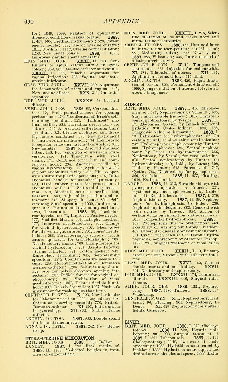 tor ; 1049, 1099, Relation of ophthalmic disease to condition of sexual organs. 1888, I. 457, 505, Urethral instruments ; 52S, Patent enema nozzle; 538, Use of uterine curette ; 1011, Urethral; 1132, Uterine cervical dilator ; 1250, New rectal bougie. 1888, II. 1026, Improved simplex enema apparatus. EDIN. MED. JOUR. XXXI., II. 784, Con- tinuous or spiral catgut suture in gyne- cology ; S59, 863, Aseptic catheter and canula. XXXII., II. 658, Imlach's apparatus for vaginal irrigation; 736, Vaginal and intra- uterine lubricator. GLAS. MED. JOUR. XXVII. 230, Apparatus for fomentation of uterus and vagina ; 345, New uterine dilator. XXX. 311, On drain- age tubes. DUB. MED. JOUR. LXXXV. 73, Cervical dilator. AMER. JOUR. OBS. 1886. 08, Cervical dila- tor ; 69, Probe-pointed scissors for opening peritoneum ; 273, Modification of Erich's self- retaining speculum; 523, Iridinized pla- tina needles; 585, Threading needle for wire sutures; 595, A practical self-retaining Sims' speculum ; 621, Uterine applicator and dress- ing forceps combined ; 698, New instrument for intra-uterine medication ; 734, Hemostatic forceps for removing urethral caruncles ; 811, New curette. 1887. 51, Assorted drainage tubes; 146, For reposition of uterus in retro- versio-flexio; 171, Tenaculum with steel shank; 171, Combined tenaculum and coun- terpoise hook; 294, Aneurism needle for vaginal hysterectomy ; 295, Syringe for wash- ing out abdominal cavity ; 406, Fine copper- wire suture for plastic operations ; 418, Tait's abdominal bandage for use after laparotomy ; 420, Hard rubber plates for protection of abdominal wall; 420, Self-retaining tenacu- lum ; 519, Modified aneurism needle; 520, Ecraseur; 549, Adjustable speculum and re- tractory ; 642, Slippery-elm tent; S54, Self- retaining Sims' speculum ; 1009, Juniper cat- gut ; 1029, Perineal and ovariotomy cushions ; 1280, Tenaculum. 1888. 5S, Trachelor- rhaphy scissors ; 71, Improved Peaslee needle ; 177, Modified Martin colporrhaphy needles ; 177, Improved needle-holders; 302, Clamps for vaginal hysterectomy; 307, Glass tubes for silk-worm gut sutures ; 394, Jones' needle- holder ; 399, Trachelorrhaphy scissors; 495, A suture apparatus for trachelorrhaphy; 708, Needle-holder, Hanks ; 709, Clamp forceps for vaginal hysterectomy ; 721, Aseptic two-way uterine catheter; 721, Cotton packer; 942, Knife-blade tenaculum; 945, Self-retaining speculum ; 1272, Counter-pressure needle for- ceps ; 1286, Recent modification of Bozeman's uterine catheter ; 12S6, Self-retaining drain- age tube for pelvic abscesses opening into rectum ; 1287, Pedicle forceps for vaginal oo- phorectomy ; 12S7, Modification of Sims' needle-forceps; 1307, Delore's flexible blunt- hook; 1307, Doleris' ecouvillon; 1307, Mathieu's instrument for washing out the uterus. CENTRALS. F. GYN. X. 193, New leg-holder for lithotomy position ; 209, Leg-holder; 398, Catgut as a sewing material; 778, Fritseh- Bozeman catheter. XI. 203, Bath drawers in gynecology. XII. 633, Double uterine catheter. ARCHIV. DE TOC. 1887. 9S0, Double sound for intra-uterine injection. ANNAL. DI. OSTET. 1887. 242, New uterine scoop. INTRA-UTERINE MEDICATION. BRIT. MED. JOUR. 1888, I. 907, Ball on. LANCET. 1887, I. 793, Fatal results of. 1888, II. 1122, Medicated bougies in. treat- ment of endo-metritis. EDIN. MED. JOUR. XXXIII., I. 275, Scien- tific dilatation of os and cervix uteri and intra-uterine therapeutics. AMER. JOUR. OBS. 1886.1S5, Uterine dilator in intra-uterine therapeutics ; 704, Abuse of ; 8S1, Medicating tubes; 1233, New system. 1887. 286, Wilson on; 334, Latest method of dilating uterine cavity. CENTRALB. F. GYN. X. 124, Tampons and septiesemia; 225, Injection for endometritis. XI. 781, Dilatation of uterus. XII. 461, Application of zinc, chlor. ; 545, Ibid. ARCHIV. DE TOC. 1886. 426, Rapid dilata- tion of cervix ; 933, Permanent dilatation of ; 1009, Sponge dilatation of uterus ; 1018, Intra- uterine tamponade. KIDNEY. BRIT. MED. JOUR. 1887, I. 456, Misplace- ment of ; 583, Nephrectomy by Schmidt; 685, Stays and movable kidneys ; 1015, Transperi- toneal nephrectomy, by Terrier. 1887, II. 17, Abdominal Section by Imlach for renal hydatids; 370, Cystic kidneys; 1320, 138S, Diagnostic value of hasniaturia. 1888, I. 73, Extirpation for hydronephrosis ; 182, On certain neuralgias simulating renal calculus; 242, Hydronephrosis, nephrectomy by Hunter ; 303, Hydronephrosis; 324, Ventral nephrec- tomy by Lucas, for hydronephrosis; 356, Nephrotomy, by Verrall, for renal calculus; 378, Ventral nephrectomy, by Hunter, for hydronephrosis; 440, Ibid., by Lucas; 502, Ibid., by Hunter; 648, Sarcoma of; 747, Cystic ; 763, Nephrectomy for pyonephrosis ; 860, Scrofulous. 1888, II. 677, Floating ; 1049, Extirpation of. LANCET. 1886, II. 212, Movable kidneys with pyonephrosis, operation by Francis; 221, Hysterectomy and nephrectomy, by Calder- ini; 414, Renal tuberculosis. 1887, I. 370, Nephrolithotomy. 1887, II. 66, Nephrec- tomy for hydronephrosis, by Elder; 230, Nephrectomy in Belgium ; 603, Removal with both ovaries by Treves; 956, Action of certain drugs on circulation and secretion of ; 1015, 'Congenital hydronephrosis. 1888, I. 369, Pyonephrosis due to obstruction; 463, Possibility of washing out through bladder ; 469, Tubercular disease simulating malignant; 674, Cystic, with calculi; 877, Chronic hydro- nephrosis, nephrectomy by Stanmore Bishop ; 11S2, 1237, Surgical treatment of renal calcu- lus. EDIN. MED. JOUR. XXXII., I. 70, Primary cancer of ; 337, Sarcoma with adherent intes- tine. GLAS. MED. JOUR. XXVI. 180, Case of double uterus and one kidney. XXVII. 321, Nephrotomy and nephrectomy. DUB. MED. JOUR. LXXXII. 174, Cocain as a diuretic. LXXXIII. 446, Surgical inter- AMER. JOUR. OBS. 1886. 1221, Nephrec- tomy. 1887. 1280, Tumour. 1888. 557, Wandering. CENTRALB. F. GYN. X. I., Nephrectomy, Heil- brun ; 96, Floating ; 361, Nephrectomy, Le Dentu. XI. 629, Nephrectomy for ureteric fistula, Gusserow. LIVER. BRIT. MED. JOUR. 1886, I. 872, Cholecys- totomy. 1886, II. 899, Hepatic phle- botomy ; 901, 903, Surgical treatment of. 1887, I. 1301, Tuberculosis. 1887, II. 422, Cholecystotomy; 114S, Two cases of chole- cystotomy ; 1283, Hydatid tumour cured by incision ; 1333, Hydatid tumour, tapped and drained across the pleural space ; 1333, Extra-