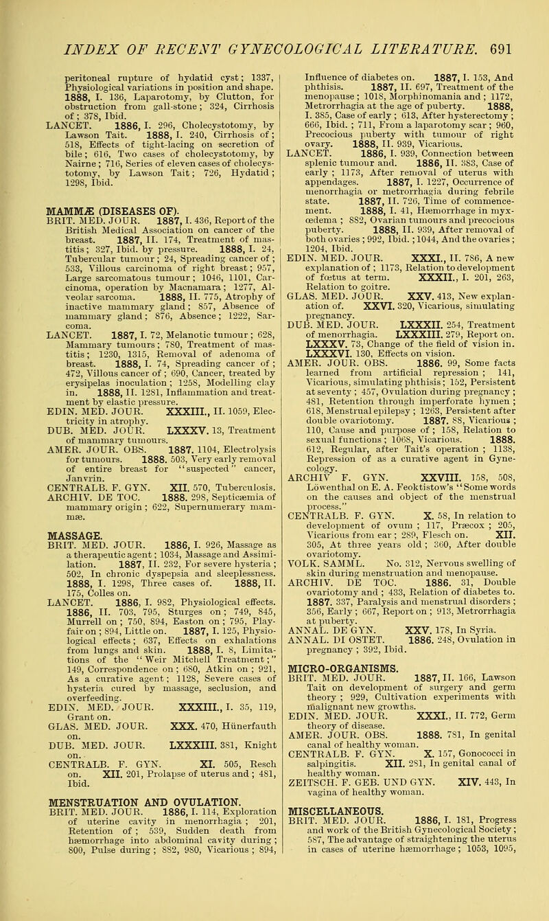peritoneal rupture of hydatid cyst; 1337, Physiological variations in position and shape. 1888, I. 136, Laparotomy, by Clutton, for obstruction from gall-stone; 324, Cirrhosis of ; 378, Ibid. LANCET. 1886, I. 296, Cholecystotomy, by Lawson Tait. 1888, I. 240, Cirrhosis of; 518, Effects of tight-lacing on secretion of bile; 616, Two cases of cholecystotomy, by Nairne ; 716, Series of eleven cases of cholecys- totomy, by Lawson Tait; 726, Hydatid; 129S, Ibid. MAM3YLE (DISEASES OF). BRIT. MED. JOUR. 1887,1. 436, Report of the British Medical Association on cancer of the breast. 1887, II. 174, Treatment of mas- titis ; 327, Ibid, by pressure. 1888, I. 24, Tubercular tumour ; 24, Spreading cancer of ; 533, Villous carcinoma of right breast; 957, Large sarcomatous tumour; 1046, 1101, Car- cinoma, operation by Macnamara; 1277, Al- veolar sarcoma. 1888, II. 775, Atrophy of inactive mammary gland; 857, Absence of mammary gland; 876, Absence; 1222, Sar- coma. LANCET. 1887,1. 72, Melanotic tumour; 628, Mammary tumours ; 780, Treatment of mas- titis ; 1230, 1315, Removal of adenoma of breast. 1888, I. 74, Spreading cancer of ; 472, Villous cancer of ; 690, Cancer, treated by erysipelas inoculation ; 125S, Modelling clay in. 1888, II. 1281, Inflammation and treat- ment by elastic pressure. EDIN. MED. JOUR. XXXIII., II. 1059, Elec- tricity in atrophy. DUB. MED. JOUR. LXXXV. 13, Treatment of mammary tumours. AMER. JOUR. OBS. 1887. 1104, Electrolysis for tumours. 1888. 503, Very early removal of entire breast for '' suspected cancer, Janvrin. CENTRALB. F. GYN. XII. 570, Tuberculosis. ARCHIV. DE TOC. 1888. 29S, Septicaemia of mammary origin ; 622, Supernumerary mam- mae. MASSAGE. BRIT. MED. JOUR. 1886, I. 926, Massage as a therapeutic agent; 1034, Massage and Assimi- lation. 1887, II. 232, For severe hysteria ; 502, In chronic dyspepsia and sleeplessness. 1888, I. 1298, Three cases of. 1888, II. 175, Colles on. LANCET. 1886, I. 982, Physiological effects. 1886, II. 703, 795, Sturges on; 749, 845, Murrell on ; 750, 894, Easton on ; 795, Play- fair on ; 894, Little on. 1887, I. 125, Physio- logical effects; 637, Effects on exhalations from lungs and skin. 1888, I. 8, Limita- tions of the Weir Mitchell Treatment; 149, Correspondence on; 680, Atkin on ; 921, As a curative agent; 1128, Severe cases of hysteria cured by massage, seclusion, and overfeeding. EDIN. MED. JOUR, XXXIII., I. 35, 119, Grant on. GLAS. MED. JOUR, XXX. 470, Hunerfauth on. DUB. MED. JOUR. LXXXIII. 381, Knight on. CENTRALB. F. GYN. XL 505, Resch on. XII. 201, Prolapse of uterus and ; 4S1, Ibid. MENSTRUATION AND OVULATION. BRIT. MED. JOUR. 1886,1. 114, Exploration of uterine cavity in menorrhagia ; 201, Retention of ; 539, Sudden death from haemorrhage into abdominal cavity during ; 800, Pulse during ; S82, 9S0, Vicarious ; 894, Influence of diabetes on. 1887,1. 153, And phthisis. 1887, II. 697, Treatment of the menopause ; 101S, Morphinomania and ; 1172, Metrorrhagia at the age of puberty. 1888, I. 385, Case of early ; 613, After hysterectomy ; 666, Ibid. ; 711, From a laparotomy scar ; 960, Precocious puberty with tumour of right ovary. 1888, II. 939, Vicarious. LANCET. 1886, I. 939, Connection between splenic tumour and. 1886, II. 3S3, Case of early ; 1173, After removal of uterus with appendages. 1887, I. 1227, Occurrence of menorrhagia or metrorrhagia during febrile state. 1887, II. 726, Time of commence- ment. 1888, I. 41, Haemorrhage in myx- cedema ; SS2, Ovarian tumours and precocious puberty. 1888, II. 939, After removal of both ovaries ; 992, Ibid.; 1044, And the ovaries ; 1204, Ibid. EDIN. MED. JOUR. XXXI., II. 7S6, A new explanation of ; 1173, Relation to development of foetus at term. XXXII., I. 201, 263, Relation to goitre. GLAS. MED. JOUR. XXV. 413, New explan- ation of. XXVI. 320, Vicarious, simulating pregnancy. DUB. MED. JOUR. LXXXII. 254, Treatment of menorrhagia. LXXXIII. 279, Report on. LXXXV. 73, Change of the field of vision in. LXXXVI. 130, Effects on vision. AMER, JOUR. OBS. 1886. 99, Some facts learned from artificial repression ; 141, Vicarious, simulating phthisis; 152, Persistent at seventy ; 457, Ovulation during pregnancy ; 481, Retention through imperforate hymen ; 61S, Menstrual epilepsy ; 1263, Persistent after doiible ovariotomy. 1887. 88, Vicarious ; 110, Cause and purpose of ; 158, Relation to sexual functions ; 106S, Vicarious. 1888. 612, Regular, after Tait's operation ; 1138, Repression of as a curative agent in Gyne- cology. ARCHIV F. GYN. XXVIII. 158, 508, Lowenthal on E. A. Feoktistow's Some words on the causes and object of the menstrual process. CENTRALB. F. GYN. X. 58, In relation to development of ovum ; 117, Praecox ; 205, Vicarious from ear ; 2S9, Flesch on. XII. 305, At three years old ; 360, After double ovariotomy. VOLK. SAMML. No. 312, Nervous swelling of skin during menstruation and menopause. ARCHIV. DE TOC. 1886. 31, Double ovariotomy and ; 433, Relation of diabetes to. 1887. 337, Paralysis and menstrual disorders ; 356, Early ; 667, Report on ; 913, Metrorrhagia at puberty. ANNAL. DE GYN. XXV. 17S, In Syria. ANNAL. DI OSTET. 1886. 248, Ovulation in pregnancy ; 392, Ibid. MICRO-ORGANISMS. BRIT. MED. JOUR. 1887,11. 166, Lawson Tait on development of surgery and germ theory ; 929, Cultivation experiments with malignant new growths. EDIN. MED. JOUR. XXXI., II. 772, Germ theory of disease. AMER. JOUR. OBS. 1888. 7S1, In genital canal of healthy woman. CENTRALB. F. GYN. X. 157, Gonococci in salpingitis. XII. 281, In genital canal of healthy woman. ZEITSCH. F. GEB. UND GYN. XIV. 443, In vagina of healthy woman. MISCELLANEOUS. BRIT. MED. JOUR. 1886, I. 181, Progress and work of the British Gynecological Society; 5S7, The advantage of straightening the uterus in cases of uterine haemorrhage; 1053, 1095,