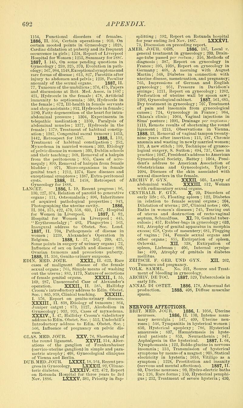 1154, Functional disorders of females. 1886, II. 35(5, Certain operations; 910, On certain mooted points in Gynecology ; 102S, Cardiac dilatation at puberty and its frequent occurrence in girls ; 1224, Report of Liverpool Hospital for Women ; 1253, Summary for 1SSC. 1887, I- 145, On some pending questions in Gynecology ; 259, 325, 370, Evolution in path- ology; 567,9S4,114S, Exceptional symptoms and rare forms of disease ; 613, 827, Parotitis after injury to abdomen and pelvis; 1238, Peculiar anomaly of the sexual organs. 1887, II. 77, Tumours of the umbilicus ; 376, 475, Papers and discussions at Brit. Med. Assoc, in 1887 ; 421, Hydrocele in the female; 478, Artificial immunity to septicemia; 509, Hydrocele in the female ; 672, Ill-health in female servants and shop-assistants ; 912, Hydrocele in female; 12S0, Fatty degeneration of the heart for intra- abdominal pressure ; 1304, Experiments in telepathic medication ; 1350, Paralysis of abdominal muscles ; 1377, Hydrocele in the female; 1379, Treatment of habitual constip- ation ; 1387, Congenital sacral tumour ; 1413, 1442, Retrospect for 1SS7. 1888, I. 132, Treatment of habitual constipation ; 252, Myxosdema in married women ; 303, Etiology of pelvic disease in women; 303, Dublin schools and their teaching; 36S, Removal of a hairpin from the peritoneum ; 855, Cases of acro- megaly ; 899, Removal of hairpin from female bladder ; 971, Micro-organisms in female genital tract ; 1212, 1374, Rare diseases and exceptional symptoms; 13S7, Extra-peritoneal cysts. 1888, II. 1458, Retrospect of Gynecology for 1SSS. LANCET. 1886, I. 19, Recent progress; S6, 130, 227, 374, Relation of parotid to generative organs; 111, Osteomalacia ; S96, Inheritance of acquired pathological properties ; 943, Photographing the uterine cavity. 1886, II. 304, 375, 422, 470, 558, 603, 1147, Hospital for Women in Liverpool. 1887, I. 82, Hospital for Women in Liverpool ; 445,  Erythromelalgy ; 4S2, Phagocytes; 563, Inaugural address to Obstet. Soc. Lond. 1887, II. 704, Pathogenesis of disease in women ; 1239, Alexander's Operation in Belgium. 1888, I. 57, 163, 209, 425, Some points in surgery of urinary organs; 72, Influence of sex on health and disease; 8S0, Ovarian tumours and precocious puberty. 1888, II. 336, Genito-urinary surgeons. EDIN. MED. JOUR. XXXI., II. 623, Rare cases of malignant disease of the female sexual organs ; 765, Simple means of washing out the uterus ; SS3, 1173, Nature of secretions of female genital organs. XXXII., I. 55, 169, 287, Unsuccessful Case of Alexander's operation. XXXII., II. 5S5, Halliday Croom's introductory address to Edin. Obstet. Soc. ; 865,938, Clinical teaching. XXXIII., I. 576, Report on genito-urinary diseases. XXXIII., II. S38, Etiology of tumours ; S64, Juniper catgut ; S73, 1127, Alcoholism in Gynaecology; 933, 935, Cases of myxcedema. XXXIV., I. 47, Halliday Croom's valedictory address to Edin. Obstet. Soc. ; 512, Underbill's Introductory address to Edin. Obstet. Soc. ; 566, Influence of pregnancy on pelvic dis- ease. GLAS. MED. JOUR. XXV. 76, Shortening of the round ligament. XXVII. 314, Alter- ations of the ganglion of Frankenhaiiser (cervico-uterine ganglion) in simple and para- metric atrophy ; 408, Gynecological cliniques of Vienna and Berlin. DUB. MED. JOUR. LXXXI. 18,164, Recentpro- gress in Gynecology. LXXXII. 92, Climac- teric diabetes. LXXXIV. 422, 472, Report on Rotunda Hospital for three years to 3rd Nov. 18S6. LXXXV. 381, Priority in flap- splitting ; 392, Report on Rotunda hospital for year ending 3rd Nov. 1887. LXXXVI. 73, Discussion on preceding report. AMER. JOUR. OBS. 1886. 187, Local v. general treatment in gynecology ; 203, Drain- age-tube passed •per rectum; 316, Methods of diagnosis ; 387, Report on gynecology in France; 395, 103S, Report on gynecology in Germany; 468, A morning with August Martin; 548, Diabetes in connection with uterine disease, menstruation, and pregnancy; 765, Impressions of German and English gynecology; 951, Pressure in Davidson's syringe; 1211, Report on gynecology; 1262, Perforation of uterine wall by spoon saw ; 1292, Gynecological cabinet. 1887. 561, 6S5, Dry treatment in gynecology ; 707, Treatment of pain and insomnia from gynecological causes; 724, Gynecology in France; 9S4, Chiara's clinic; 1064, Vaginal injections in Sims' posture; 1091, Drainage per vaginam; 1113, Remote results of shortening the round ligament ; 1213, Observations in Vienna. 1888. 13, Removal of vaginal tampon twenty- nine years after insertion; 113, 1S7, Chronic ansemia and wasting in newly married women; 133, A new stitch ; 599, Technique of gynaeco- logical surgery, S. Sutton; 694, 737, Cases in practice ; 1047, President's address to American Gynecological Society, Battey ; 1064, Presi- dent's address to American Association of Obstetricians and Gynecologists, Taylor; 1094, Diseases of the skin associated with sexual disorders in the female. ARCHIV F. GYN. XXXII. 505, Laxity of abdominal walls. XXXIII. 312, Woman with rudimentary sexual organs. CENTRALB. F. GYN. X. 20, Disorders of early life ; 65, Floating spleen ; 122, Diabetes in relation to female sexual organs; 204, Dilatation of uterus ; 297, Clinical notes ; 606, Baths in women's diseases; 745, Tearing out of uterus and destruction of recto-vaginal septum, Schmalfuss. XI. 70, Genital tuber- culosis ; 457, Rubber-bags in gynecology ; 633, 841, Atrophy of genital apparatus in morphia excess; 678, Cysts of mesentery; 6S1, Plugging of vagina; 744, Female sexual organs and other organs; 855, Extirpation of spleen, Orlowski. XII. 338, Extirpation of spleen, Liebman ; 406, Internal erysipe- las ; 499, Atrophy of genitals in diabetes mellitus. ZEITSCH. F. GEB. UND GYN. XII. 262, Tumours and pregnancy. VOLK. SAMML. No. 321, Source and Treat- ment of bleeding in gynecology. ARCHIV. DE TOC. 1887. 529, Tuberculosis in early life. ANNAL DI OSTET. 1886. 17S, Abnormal fat production. 1888. 40S, Diffuse muscular spasm. NERVOUS AFFECTIONS. BRIT. MED. JOUR. 1886, I. 1056, Uterine neuroses. 1886, II. 130, Intense mam- mary neuralgia ; 147, 409, Uterine neir- roses ; 546, Tympanitis in hysterical women ; 650, Hysterical apoplexy; 786, Hysterical amaurosis ; S37, Hsematemesis in hyste- rical patients ; S53, Neurasthenia ; 947, Asphalgesia in the hysterical. 1887> I- 64, Nymphomania ; 122, Boldo-glucinein nervous insomnia; 133, Transmission of hysterica] symptoms by means of a magnet; 905, Statical electricity in hysteria; 1016, Vitiligo as a symptom ; 1228, Prostitution and insanity (nervous and mental affections). 1887, II. 60, Uterine neriroses ; 93, Hydro-electric baths in ; 126, Rare forms ; 150, Hysterical pemphi- gus ; 232, Treatment of severe hysteria ; 430,