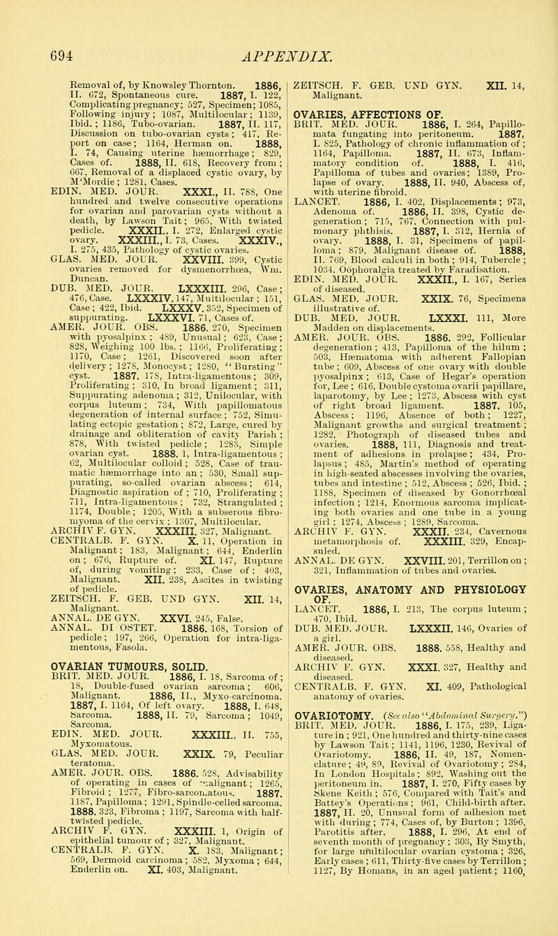 Removal of, by Knowsley Thornton. 1886, II. 072, Spontaneous cure. 1887, I. 122, Complicating pregnancy; 527, Specimen; 10S5, Following injury ; 10S7, Multilocular ; 1139, Ibid. ; 1186, Tubo-ovarian. 1887, II. 117, Discussion on tubo-ovarian cysts; 417, Re- port on case; 1164, Herman on. 1888, I. 74, Causing uterine haemorrhage; 829, Cases of. 1888, II. 618, Recovery from ; 667, Removal of a displaced cystic ovary, by M'Mordie; 1281, Cases. EDIN. MED. JOUR. XXXI., II. 78S, One hundred and twelve consecutive operations for ovarian and parovarian cysts without a death, by Lawson Tait; 965, With twisted pedicle. XXXII., I. 272, Enlarged cystic ovary. XXXIII., I. 73, Cases. XXXIV., I. 275, 435, Pathology of cystic ovaries. GLAS. MED. JOUR. XXVIII. 399, Cystic ovaries removed for dysmenorrhcea, Wm. Duncan. DUB. MED. JOUR. LXXXIII. 296, Case; 476, Case. LXXXIV. 147, Multilocular ; 151, Case ; 422, Ibid. LXXXV. 352, Specimen of suppurating. LXXXVI. 71, Cases of. AMER. JOUR. OBS. 1886. 270, Specimen with pyosalpinx ; 489, Unusual; 623, Case; 82S, Weighing 100 lbs. ; 1166, Proliferating; 1170, Case; 1261, Discovered soon after delivery; 127S, Monocyst; 1280, Bursting cyst. 1887. 17S, Intra-ligamentous; 309, Proliferating ; 310, In broad ligament; 311, Suppurating adenoma ; 312, Unilocular, with corpus luteum; 734, With papillomatous degeneration of internal surface ; 752, Simu- lating ectopic gestation; S72, Large, cured by drainage and obliteration of cavity Parish ; 878, With twisted pedicle; 1283, Simple ovarian cyst. 1888. 1, Intra-ligamentous ; 62, Multilocular colloid ; 528, Case of trau- matic haemorrhage into an ; 530, Small sup- purating, so-called ovarian abscess; 614, Diagnostic aspiration of ; 710, Proliferating ; 711, Intra-ligamentous ; 732, Strangulated ; 1174, Double; 1205, With a subserous fibro- in yoma of the cervix ; 1307, Multilocular. ARCHIV P. GYN. XXXIII. 327, Malignant. CENTRALB. F. GYN. X. 11, Operation in Malignant; 1S3, Malignant; 644, Enderlin on ; 676, Rupture of. XI. 147, Rupture of, during vomiting; 233, Case of; 403, Malignant. XII. 23S, Ascites in twisting of pedicle. ZEITSCH. F. GEB. UND GTN. XII. 14, Malignant. ANNAL. DE GYN. XXVI. 245, False. ANNAL. DI OSTET. 1886. 168, Torsion of pedicle; 197, 266, Operation for intra-liga- mentous, Fasola. OVARIAN TUMOURS, SOLID. BRIT. MED. JOUR. 1886, I. 18, Sarcoma of; IS, Double-fused ovarian sarcoma; 606, Malignant. 1886, II., Myxo-carcinoma. 1887, I. 1164, Of left ovary. 1888, I. 648, Sarcoma. 1888, II. 79, Sarcoma; 1049, Sarcoma. EDIN. MED. JOUR. XXXIIL, II. 755, Myxomatous. GLAS. MED. JOUR. XXIX. 79, Peculiar teratoma. AMER. JOUR. OBS. 1886. 528, Advisability of operating in cases of malignant; 1265, Fibroid ; 1277, Fibro-sarcomatous. 1887. 11S7, Papilloma; 1291, Spindle-celled sarcoma. 1888. 323, Fibroma ; 1197, Sarcoma with half- twisted pedicle. ARCHIV F. GYN. XXXIIL 1, Origin of epithelial tumour of ; 327, Malignant. CENTRALB. F. GYN. X. 1S3, Malignant; 569, Dermoid carcinoma; 5S2, Myxoma; 644, Enderlin on. XI. 403, Malignant. ZEITSCH. F. GEB. UND GYN. XII. 14, Malignant. OVARIES, AFFECTIONS OF. BRIT. MED. JOUR. 1886, I. 264, Papillo- mata fungating into peritoneum. 1887, I. S25, Pathology of chronic inflammation of ; 1164, Papilloma. 1887, II- 673, Inflam- matory condition of. 1888, I. 416, Papilloma of tubes and ovaries; 13S9, Pro- lapse of ovary. 1888, II. 940, Abscess of, with uterine fibroid. LANCET. 1886, I. 402, Displacements; 973, Adenoma of. 1886, II. 398, Cystic de- generation ; 715, 767, Connection with pul- monary phthisis. 1887, I- 312, Hernia of ovary. 1888, I. 31, Specimens of papil- loma ; S79, Malignant disease of. 1888, II. 769, Blood calculi in both ; 914, Tubercle ; 1034, Oophoralgia treated by Faradisation. EDIN. MED. JOUR. XXXII., I. 167, Series of diseased. GLAS. MED. JOUR. XXIX. 76, Specimens illustrative of. DUB. MED. JOUR. LXXXI. Ill, More Madden on displacements. AMER. JOUR. OBS. 1886. 292, Follicular degeneration ; 413, Papilloma of the hilum ; 503, Hsematoma with adherent Fallopian tube; 609, Abscess of one ovary with double pyosalpinx; 613, Case of Hegar's operation for, Lee ; 616, Double cystoma ovarii papillare, laparotomy, by Lee ; 1273, Abscess with cyst of right broad ligament. 1887. 105, Abscess; 1196, Absence of both; 1227, Malignant growths and surgical treatment ; 1282, Photograph of diseased tubes and ovaries. 1888, 111, Diagnosis and treat- ment of adhesions in prolapse; 434, Pro- lapsus ; 4S5, Martin's method of operating in high-seated abscesses involving the ovaries, tubes and intestine ; 512, Abscess ; 526, Ibid. ; 11SS, Specimen of diseased by Gonorrhoea! infection ; 1214, Enormous sarcoma implicat- ing both ovaries and one tube in a young girl ; 1274, Abscess ; 1289, Sarcoma. ARCHIV F. GYN. XXXII. 234, Cavernous metamorphosis of. XXXIII. 329, Encap- suled. ANNAL. DE GYN. XXVIII. 201, Terrillonon; 321, Inflammation of tubes and ovaries. OVARIES, ANATOMY AND PHYSIOLOGY OF. LANCET. 1886, I. 213, The corpus luteum ; 470, Ibid. DUB. MED. JOUR. LXXXII. 146, Ovaries of a girl. AMER. JOUR. OBS. 1888. 558, Healthy and diseased. ARCHIV F. GYN. XXXI. 327, Healthy and diseased. CENTRALB. F. GYN. XI. 409, Pathological anatomy of ovaries. OVARIOTOMY. (See also''Abdominal Surgery.) BRIT. MED. JOUR. 1886, I. 175, 239, Liga- ture in ; 921, One hundred and thirty-nine cases by Lawson Tait; 1141, 1196, 1230, Revival of Ovariotomy. 1886, II. 49, 1S7, Nomen- clature ; 49, S9, Revival of Ovariotomy; 2S4, In London Hospitals; S92, Washing out the peritoneum in. 1887, I. 270, Fifty cases by Skene Keith ; 576, Compared with Tait's and Battey's Operations ; 961, Child-birth after. 1887, II. 20, Unusual form of adhesion met with during; 774, Cases of, by Burton ; 1396, Parotitis after. 1888, I. 296, At end of seventh month of pregnancy ; 303, By Smyth, for large multilocular ovarian cystoma; 326, Early cases ; 611, Thirty-five cases by Terrillon ; 1127, By Homans, in an aged patient; 1160,