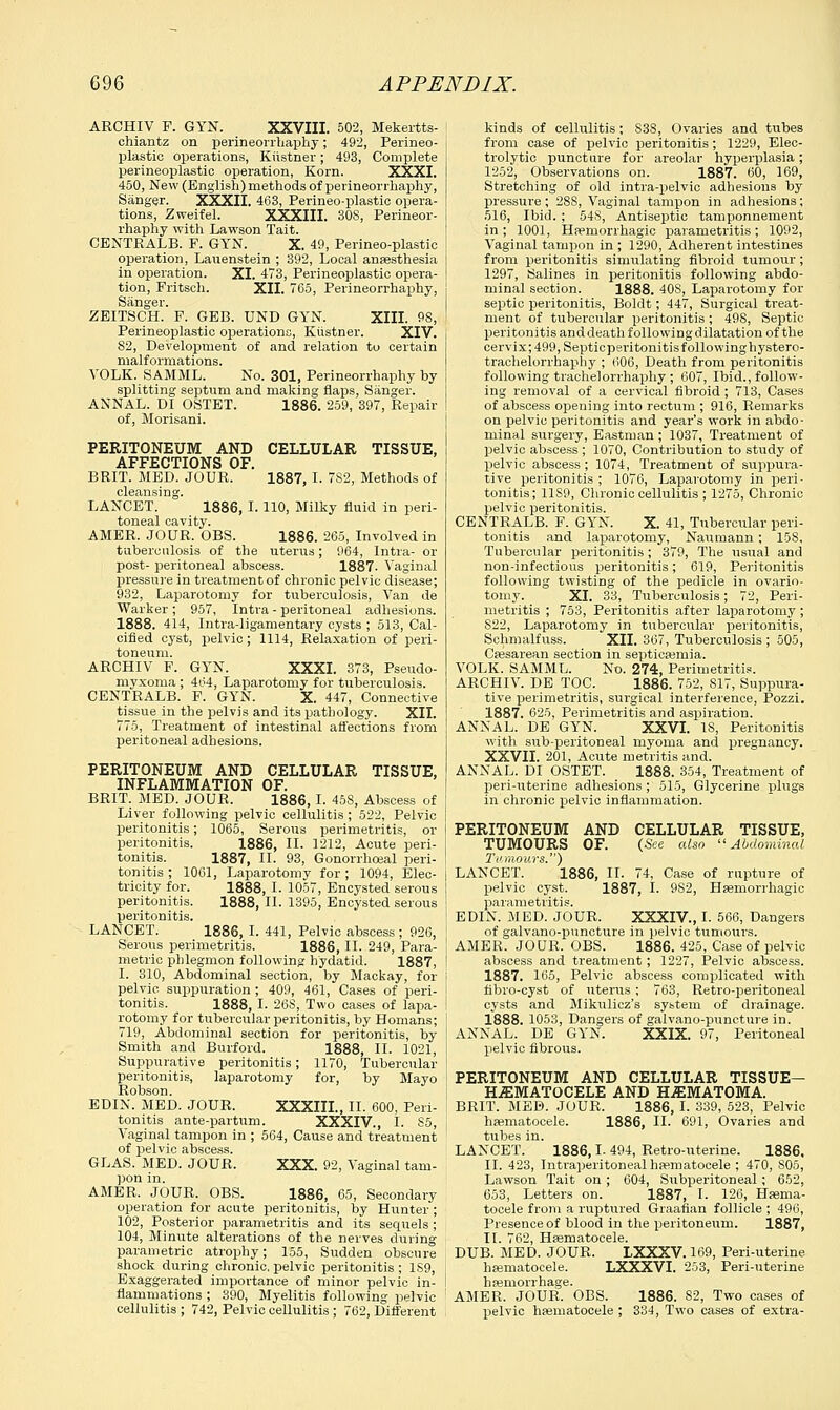 ARCHIV F. GYN. XXVIII. 502, Mekertts- ohiantz on perineorrhaphy; 492, Perineo- plastic operations, Kiistner; 493, Complete perineoplastic operation, Korn. XXXI. 450, New (English) methods of perineorrhaphy, Sanger. XXXII. 463, Perineo-plastic opera- tions, Zweifel. XXXIII. 30S, Perineor- rhaphy with Lawson Tait. CENTRALB. F. GYN. X. 49, Perineo-plastic operation, Lauenstein ; 392, Local anaesthesia in operation. XI. 473, Perineoplastic opera- tion, Fritsch. XII. 765, Perineorrhaphy, Sanger. ZEITSCH. F. GEB. UND GYN. XIII. 98, Perineoplastic operations, Kiistner. XIV. S2, Development of and relation to certain malformations. YOLK. SAMML. No. 301, Perineorrhaphy by splitting septum and making flaps, Sanger. ANNAL. DI OSTET. 1886. 259, 397, Repair of, Morisani. PERITONEUM AND CELLULAR TISSUE, AFFECTIONS OF. BRIT. MED. JOUR. 1887, I. 7S2, Methods of cleansing. LANCET. 1886, I. 110, Milky fluid in peri- toneal cavity. AMER. JOUR. OBS. 1886. 265, Involved in tuberculosis of the uterus; 964, Intra- or post- peritoneal abscess. 1887. Vaginal pressure in treatment of chronic pelvic disease; 932, Laparotomy for tuberculosis, Van de Warker ; 957, Intra - peritoneal adhesions. 1888. 414, Intra-ligamentary cysts ; 513, Cal- cified cyst, pelvic; 1114, Relaxation of peri- toneum. ARCHIV F. GYN. XXXI. 373, Pseudo- myxoma ; 464, Laparotomy for tuberculosis. CENTRALB. F. GYN. X. 447, Connective tissue in the pelvis and its pathology. XII. 775, Treatment of intestinal affections from peritoneal adhesions. PERITONEUM AND CELLULAR TISSUE, INFLAMMATION OF. BRIT. MED. JOUR. 1886, I. 45S, Abscess of Liver following pelvic cellulitis; 522, Pelvic peritonitis; 1065, Serous perimetritis, or peritonitis. 1886, II. 1212, Acute peri- tonitis. 1887, II. 93, Gonorrhoeal peri- tonitis ; 1061, Laparotomy for ; 1094, Elec- tricity for. 1888, I. 1057, Encysted'serous peritonitis. 1888, II. 1395, Encysted serous peritonitis. LANCET. 1886, I. 441, Pelvic abscess; 926, Serous perimetritis. 1886, II. 249, Para- metric phlegmon following hydatid. 1887, I. 310, Abdominal section, by Mackay, for pelvic suppuration ; 409, 461, Cases of peri- tonitis. 1888, I. 268, Two cases of lapa- rotomy for tubercular peritonitis, by Homans; 719, Abdominal section for peritonitis, by Smith and Burford. 1888, II. 1021, Suppurative peritonitis; 1170, Tubercular peritonitis, laparotomy for, by Mayo Robson. EDIN. MED. JOUR. XXXIIL, II. 600, Peri- tonitis ante-partum. XXXIV., I. S5, Vaginal tampon in ; 564, Cause and treatment of pelvic abscess. GLAS. MED. JOUR. XXX. 92, Vaginal tam- pon in. AMER. JOUR. OBS. 1886, 65, Secondary operation for acute peritonitis, by Hunter; 102, Posterior parametritis and its sequels; 104, Minute alterations of the nerves during parametric atrophy; 155, Sudden obscure shock during chronic, pelvic peritonitis ; 1S9, Exaggerated importance of minor pelvic in- flammations ; 390, Myelitis following pelvic cellulitis ; 742, Pelvic cellulitis ; 762, Different kinds of cellulitis; 83S, Ovaries and tubes from case of pelvic peritonitis; 1229, Elec- trolytic puncture for areolar hyperplasia; 1252, Observations on. 1887. 60, 169, Stretching of old intra-pelvic adhesions by pressure ; 28S, Vaginal tampon in adhesions; 516, Ibid. ; 548, Antiseptic tamponnement in; 1001, Hemorrhagic parametritis; 1092, Vaginal tampon in ; 1290, Adherent intestines from peritonitis simulating fibroid tumour; 1297, Salines in peritonitis following abdo- minal section. 1888. 40S, Laparotomy for septic peritonitis, Boldt; 447, Surgical treat- ment of tubercular peritonitis; 498, Septic peritonitis and death following dilatation of the cervix; 499, Septicperitonitis folio winghystero- trachelorrhaphy ; 606, Death from peritonitis following trachelorrhaphy ; 607, Ibid., follow- ing removal of a cervical fibroid ; 713, Cases of abscess opening into rectum ; 916, Remarks on pelvic peritonitis and year's work in abdo- minal surgery, Eastman ; 1037, Treatment of pelvic abscess ; 1070, Contribution to study of pelvic abscess; 1074, Treatment of suppura- tive peritonitis ; 1076, Laparotomy in peri- tonitis; 11S9, Chronic cellulitis ; 1275, Chronic pelvic peritonitis. CENTRALB. F. GYN. X. 41, Tubercular peri- tonitis and laparotomy, Naumann; 15S, Tubercular peritonitis; 379, The usual and non-infectious peritonitis; 619, Peritonitis following twisting of the pedicle in ovario- tomy. XI. 33, Tuberculosis; 72, Peri- metritis ; 753, Peritonitis after laparotomy ; 822, Laparotomy in tubercular peritonitis, Schmalfuss. XII. 367, Tuberculosis; 505, Caesarean section in septicaemia. VOLK. SAMML. No. 274, Perimetritis. ARCHIV. DE TOC. 1886. 752, 817, Suppura- tive perimetritis, surgical interference, Pozzi. 1887. 625, Perimetritis and aspiration. ANNAL. DE GYN. XXVI. IS, Peritonitis with sub-peritoneal myoma and pregnancy. XXVII. 201, Acute metritis and. ANNAL. DI OSTET. 1888. 354, Treatment of peri-uterine adhesions ; 515, Glycerine plugs in chronic pelvic inflammation. PERITONEUM AND CELLULAR TISSUE, TUMOURS OF. (See also Abdominal Tumours.') LANCET. 1886, II. 74, Case of rupture of pelvic cyst. 1887, I. 9S2, Haemorrhagic parametritis. EDIN. MED. JOUR. XXXIV, I. 566, Dangers of galvano-puncture in pelvic tumours. AMER. JOUR. OBS. 1886. 425, Case of pelvic abscess and treatment; 1227, Pelvic abscess. 1887. 165, Pelvic abscess complicated with tibro-cyst of uterus ; 763, Retro-peritoneal cysts and Mikulicz's system of drainage. 1888. 1053, Dangers of galvano-puncture in. ANNAL. DE GYN. XXIX. 97, Peritoneal pelvic fibrous. PERITONEUM AND CELLULAR TISSUE- HiEMATOCELE AND HEMATOMA. BRIT. MED. JOUR. 1886, I. 339, 523, Pelvic hematocele. 1886, II. 691, Ovaries and tubes in. LANCET. 1886, L 494, Retro-uterine. 1886, II. 423, Intraperitonealhaematocele ; 470, 805, Lawson Tait on; 604, Subperitoneal; 652, 653, Letters on. 1887, I. 126, Haema- tocele from a rupt\ired Graafian follicle ; 496, Presence of blood in the peritoneum. 1887, II. 762, Haematocele. DUB. MED. JOUR. LXXXV. 169, Peri-uterine hematocele. LXXXVI. 253, Peri-uterine hemorrhage. AMER. JOUR. OBS. 1886. 82, Two cases of pelvic haematocele ; 334, Two cases of extra-