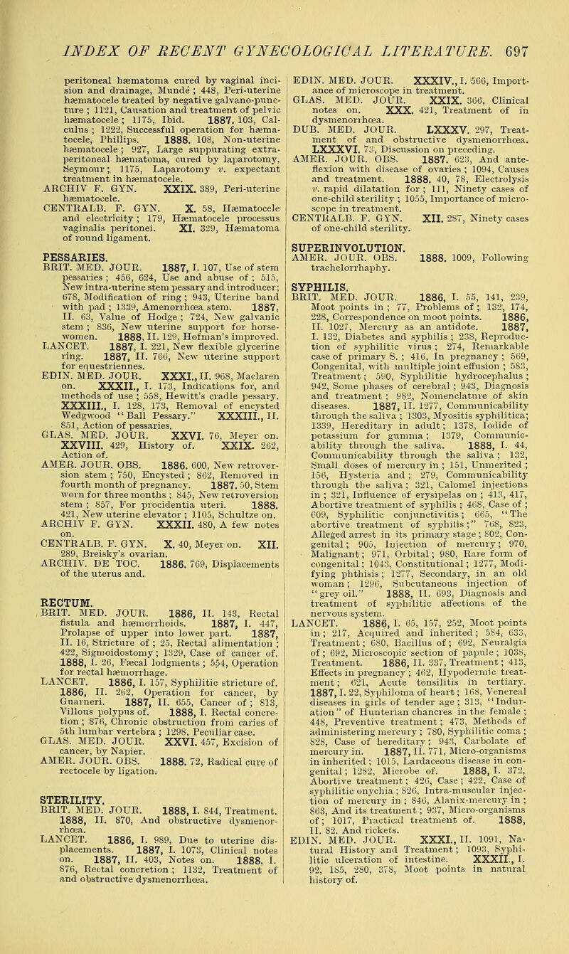peritoneal hematoma cured by vaginal inci- sion and drainage, Munde ; 448, Peri-uterine hematocele treated by negative galvano-punc- ture ; 1121, Causation and treatment of pelvic hematocele ; 1175, Ibid. 1887.103, Cal- culus ; 1222, Successful operation for hema- tocele, Phillips. 1888. 108, Non-uterine hematocele; 927, Large suppurating extra- peritoneal hematoma, cured by laparotomy, Seymour; 1175, Laparotomy v. expectant treatment in hematocele. ARCHIV F. GYN. XXIX. 389, Peri-uterine CENTRALB. F. GYN. X. 58, Hematocele and electricity; 179, Hematocele processus vaginalis peritonei. XI. 329, Hematoma of round ligament. PESSARIES. BBIT. MED. JOUR. 1887, L 107, Use of stem pessaries ; 456, 624, Use and abuse of ; 515, New intra-uterine stem pessary and introducer; 67S, Modification of ring ; 943, Uterine band with pad ; 1339, Amenorrhcea stem. 1887, II. 63, Value of Hodge ; 724, New galvanic stem ; 836, New uterine support for horse- women. 1888, II. 129, Hofman's improved. LANCET. 1887, I. 221, New flexible glycerine ring. 1887, II. 766, New uterine support for equestriennes. EDIN. MED. JOUR, XXXI., II. 968, Maclaren on. XXXII., I. 173, Indications for, and methods of use ; 558, Hewitt's cradle pessary. XXXIII., I. 12S, 173, Removal of encysted Wedgwood Ball Pessary. XXXIIL, II. 851, Action of pessaries. GLAS. MED. JOUR. XXVI. 76, Meyer on. XXVIII. 429, History of. XXIX. 262, Action of. AMER. JOUR, OBS. 1886. 600, New retrover- sion stem ; 750, Encysted ; 862, Removed in fourth month of pregnancy. 1887.50, Stem worn for three months ; 845, New retroversion stem ; S57, For procidentia uteri. 1888. 421, New uterine elevator ; 1.105, Schultze on. ARCHIV F. GYN. XXXII. 480, A few notes on. CENTRALB. F. GYN. X. 40, Meyer on. XII. 289, Breisky's ovarian. ARCHIV. DE TOC. 1886. 769, Displacements of the uterus and. RECTUM. BRIT. MED. JOUR. 1886, II. 143, Rectal fistula and hemorrhoids. 1887, I. 447, Prolapse of upper into lower part. 1887, II. 16, Stricture of ; 25, Rectal alimentation ; 422, Sigmoidostomy ; 1329, Case of cancer of. 1888, I. 26, Fecal lodgments ; 554, Operation for rectal hemorrhage. LANCET. 1886, I. 157, Syphilitic stricture of. 1886, II. 262, Operation for cancer, by Guarneri. 1887, II. 655, Cancer of ; 813, Villous polypus of. 1888, I. Rectal concre- tion ; S76, Chronic obstruction from caries of 5th lumbar vertebra ; 1298, Peculiar case. GLAS. MED. JOUR. XXVI. 457, Excision of cancer, by Napier. AMER. JOUR. OBS. 1888. 72, Radical cure of rectocele by ligation. STERITITY BRIT. MED. JOUR, 1888,1. 844, Treatment. 1888, II. 870, And obstructive dysmenor- rhoea. LANCET. 1886, I. 9S9, Due to uterine dis- placements. 1887, I. 1073, Clinical notes on. 1887, II. 403, Notes on. 1888, I. 876, Rectal concretion; 1132, Treatment of and obstructive dysmenorrhcea. EDIN. MED. JOUR. XXXIV, I. 566, Import- ance of microscope in treatment. GLAS. MED. JOUR. XXIX. 366, Clinical notes on. XXX. 421, Treatment of in dysmenorrhcea. DUB. MED. JOUR, LXXXV. 297, Treat- ment of and obstructive dysmenorrhoea. LXXXVI. 73, Discussion on preceding. AMER. JOUR. OBS. 1887. 623, And ante- flexion with disease of ovaries ; 1094, Causes and treatment. 1888. 40, 78, Electrolysis v. rapid dilatation for ; 111, Ninety cases of one-child sterility ; 1055, Importance of micro- scope in treatment. CENTRALB. F. GYN. XII. 287, Ninety cases of one-child sterility. SUPERINVOLUTION. AMER. JOUR. OBS. 1888. 1009, Following trachelorrhaphy. SYPHILIS BRIT. MED. JOUR. 1886, I. 55, 141, 239, Moot points in ; 77, Problems of ; 132, 174, 228, Correspondence on moot points. 1886, II. 1027, Mercury as an antidote. 1887, I. 132, Diabetes and syphilis ; 23S, Reproduc- tion of syphilitic virus; 274, Remarkable case of primary S. ; 416, In pregnancy ; 569, Congenital, with multiple joint effusion ; 5S3, Treatment; 590, Syphilitic hydrocephalus; 942, Some phases of cerebral ; 943, Diagnosis and treatment ; 9S2, Nomenclature of skin diseases. 1887, II. 1277, Communicability through the saliva ; 1303, Myositis syphilitica; 1339, Hereditary in adult; 1378, Iodide of potassium for gumma; 1379, Communic- ability through the saliva. 1888, I. 44, Communicability through the saliva ; 132, Small doses of mercury in ; 151, Unmerited ; 156, Hysteria and; 279, Communicability through the saliva ; 321, Calomel injections in ; 321, Influence of erysipelas on ; 413, 417, Abortive treatment of syphilis ; 46S, Case of ; 609, Syphilitic conjunctivitis; 665, The abortive treatment of syphilis; 76S, S23, Alleged arrest in its primary stage ; S02, Con- genital; 905, Injection of mercury; 970, Malignant; 971, Orbital; 980, Rare form of congenital; 1043, Constitutional; 1277, Modi- fying phthisis; 1277, Secondary, in an old woman; 1296, Subcutaneous injection of grey oil. 1888, II. 693, Diagnosis and treatment of syphilitic affections of the nervous system. LANCET. 1886, I. 65, 157, 252, Moot points in; 217, Acquired and inherited; 5S4, 633, Treatment; 680, Bacillus of; 692, Neuralgia of; 692, Microscopic section of papule; 1038, Treatment. 1886, II. 337, Treatment; 413, Effects in pregnancy ; 462, Hypodermic treat- ment ; 621, Acute tonsilitis in tertiary. 1887,1. 22, Syphiloma of heart; 16S, Venereal diseases in girls of tender age; 313, Indur- ation  of Hunterian chancres in the female ; 448, Preventive treatment; 473, Methods of administering mercury ; 780, Syphilitic coma ; S28, Case of hereditary; 943, Carbolate of mercury in. 1887, II. 771, Micro-organisms in inherited ; 1015, Lardaceous disease in con- genital ; 1282, Microbe of. 1888, I. 372, Abortive treatment; 426, Case ; 422, Case of syphilitic onychia ; S26, Intra-muscular injec- tion of mercury in ; 846, Alanix-mercury in ; 863, And its treatment; 937, Micro-organisms of; 1017, Practical treatment of. 1888, II. 82. And rickets. EDIN. MED. JOUR. XXXI., II. 1091, Na- tural History and Treatment; 1093, Syphi- litic ulceration of intestine. XXXII., I. 92, 185, 2S0, 37S, Moot points in natural history of.