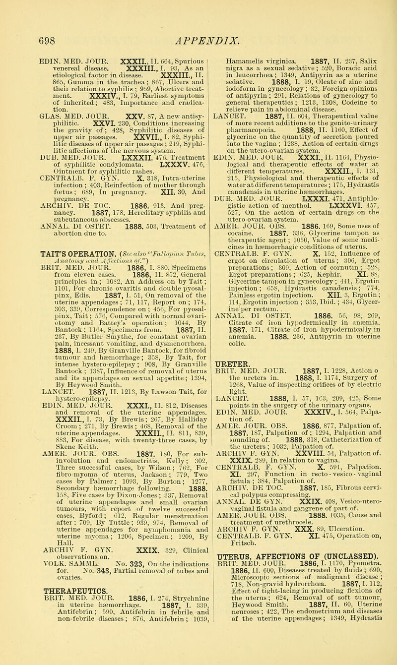 EDIN. MED. JOUR. XXXIL, II. 664, Spurious venereal disease. XXXIII., I. 93, As an etiological factor in disease. XXXIII., II. 865, Gumma in the trachea; 867, Ulcers and their relation to syphilis ; 959, Abortive treat- ment. XXXIV., I. 79, Earliest symptoms of inherited; 4S3, Importance and eradica- tion. GLAS. MED. JOUR. XXV. S7, A new antisy- philitic. XXVI. 230, Conditions increasing the gravity of; 428, Syphilitic diseases of upper air passages. XXVII., I. 82, Syphi- litic diseases of upper air passages ; 219, Syphi - litic affections of the nervous system. DUB. MED. JOUR. LXXXII. 476, Treatment of syphilitic condylomata. LXXXV. 476, Ointment for syphilitic rashes. CENTRALB. P. GYN. X. 318, Intra-uterine infection ; 403, Reinfection of mother through foetus; 6S9, In pregnancy. XII. 30, And pregnancy. ARCHIV. DE TOC. 1886. 913, And preg- nancy. 1887, 17S, Hereditary syphilis and subcutaneous abscesses. ANNAL. DI OSTET. 1888. 503, Treatment of abortion due to. TAIT'S OPERATION. (See also Fallopian Tubes, Anatomy and Affections of.) BRIT. MED. JOUR. 1886, I. SSO, Specimens from eleven cases. 1886, II. S52, General principles in ; 10S2, An Address on by Tait; 1101, For chronic ovaritis and double pyosal- pinx, Edis. 1887, I. 51, On removal of the uterine appendages; 71, 117, Report on; 174, 303, 339, Correspondence on ; 456, For pyosal- pinx, Tait; 576, Compared with normal ovari- otomy and Battey's operation; 1044, By Bantock ; 1164, Specimens from. 1887, II. 237, By Butler Smythe, for constant ovarian pain, incessant vomiting, and dysmenorrhoea. 1888, I. 249, By Granville Bantock, for fibroid tumour and haemorrhage; 35S, By Tait, for intense hystero-epilepsy; 908, By Granville Bantock ; 1387, Influence of removal of uterus and its appendages on sexual appetite; 1394, By Heywood Smith. LANCET. 1887, II. 1213, By Lawson Tait, for h3stero-epilepsy. EDIN. MED. JOUR. XXXI., II. 812, Diseases and removal of the uterine appendages. XXXIL, I. 73, By Brewis; 267, By Halliday Croom; 271, By Brewis; 46S, Removal of the uterine appendages. XXXIL, II. 811, S39, S83, For disease, with twenty-three oases, by Skene Keith. AMER, JOUR. OBS. 1887. ISO, For sub- involution and endometritis, Kelly; 302, Three successful cases, by Wilson; 762, For fibro-myoma of uterus, Jackson; 779, Two cases by Palmer; 1093, By Burton; 1277, Secondary haemorrhage following. 1888. 15S, Five cases by Dixon-Jones ; 337, Removal of uterine appendages and small ovarian tumours, with report of twelve successful cases, Byford; (512, Regular menstruation after ; 709, By Tuttle; 939, 974, Removal of uterine appendages for nymphomania and uterine myoma; 1206, Specimen; 1209, By Hall. ARCHIV F. GYN. XXIX. 329, Clinical observations on. VOLK. SAMML. No. 323, On the indications for. No. 343, Partial removal of tubes and ovaries. THERAPEUTICS. BRIT. MED. JOUR. 1886, I. 274, Strychnine in uterine haemorrhage. 1887, I. 339, Antifebrin; 590, Antifebrin in febrile and non-febrile diseases ; S76, Antifebrin ; 1039, Hamamelis virginica. 1887, II. 237, Salix nigra as a sexual sedative ; 520, Boracic acid in leucorrhcea; 1349, Antipyrin as a uterine sedative. 1888, I. 19, Oleate of zinc and iodoform in gynecology ; 32, Foreign opinions of antipyrin ; 291, Relations of gynecology to general therapeutics; 1213, 1308, Codeine to relieve pain in abdominal disease. LANCET. 1887, II. 604, Therapeutical value of more recent additions to the genito-urinary pharmacopoeia. 1888, II. 1160, Effect of glycerine on the quantity of secretion poured into the vagina ; 123S, Action of certain drugs on the utero-ovarian system. EDIN. MED. JOUR. XXXI., II. 1164, Physio- logical and therapeutic effects of water at different temperatures. XXXIL, I. 131, 215, Physiological and therapeutic effects of water at different temperatures ; 175, Hydrastis canadensis in uterine haemorrhages. DUB. MED. JOUR. LXXXI. 471, Antiphlo- gistic action of menthol. LXXXVI. 457, 527, On the action of certain drugs on the utero-ovarian system. AMER. JOUR. OBS. 1886. 169, Some uses of cocaine. 1887. 336, Glycerine tampon as therapeutic agent; 1050, Value of some medi- cines in haernorrhagic conditions of uterus. CENTRALB. F. GYN. X. 152, Influence of ergot on circulation of uterus; 306, Ergot preparations ; 309, Action of cornutin ; 528, Ergot preparations ; 625, Kephir. XL SS, Glycerine tampon in gynecology ; 441, Ergotin injection; 60S, Hydrastis canadensis; 774, Painless ergotin injection. XII. 3, Ergotin ; 114, Ergotin injection ; 353, Ibid.; 434, Glycer- ine per rectum. , ANNAL. DI OSTET. 1886. 56, 9S, 269, Citrate of iron hypodermically in anaemia. 1887. 171, Citrate of iron hypodermically in anaemia. 1888. 236, Antipyrin in uterine colic. URETER. BRIT. MED. JOUR. 1887, I. 122S, Action o the ureters in. 1888, I. 1174, Surgery of 126S, Value of inspecting orifices of by electric light. LANCET. 1888, I. 57, 163, 209, 425, Some points in the surgery of the urinary organs. EDIN. MED. JOUR. XXXIV, I. 564, Palpa- tion of. AMER. JOUR. OBS. 1886. 877, Palpation of. 1887. 1S7, Palpation of; 1294, Palpation and sounding of. 1888. 31S, Catheterization of the ureters; 1032, Palpation of. ARCHIV F. GYN. XXVIII. 54, Palpation of. XXIX. 2S9, In relation to vagina. CENTRALB. F. GYN. X. 591, Palpation. XL 297, Function in recto - vesico - vaginal fistula ; 384, Palpation of. ARCHIV. DE TOC. 1887. 1S5, Fibrous cervi- cal polypus compressing. ANNAL. DE GYN. XXIX. 40S, Vesico-utero- vaginal fistula and gangrene of part of. AMER. JOUR. OBS. 1888. 1035, Cause and treatment of urethrocele. ARCHIV F. GYN. XXX. S9, Ulceration. CENTRALB. F. GYN. XL 475, Operation on, Fritsch. UTERUS, AFFECTIONS OF (UNCLASSED). BRIT. MED. JOUR. 1886, I. 1170, Pyometra. 1886, II. 600, Diseases treated by fluids ; 690, Microscopic sections of malignant disease ; 71S, Non-gravid hydrorrhcea. 1887,1.112, Effect of tight-lacing in producing flexions of the uterus; 624, Removal of soft tumour, Heywood Smith. 1887, II. 60, Uterine neuroses ; 422, The endometrium and diseases of the uterine appendages; 1349, Hydrastis