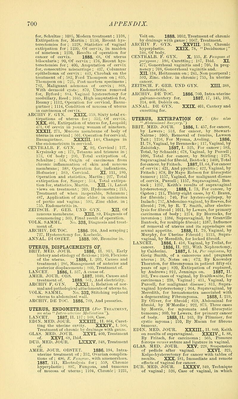 for, Sohultze ; 1095, Modern treatment; 110S, Extirpation for, Martin ; 1150, Recent hys- terectomies for ; 1228, Statistics of vaginal extirpation for ; 1230, Of cervix, in maiden of nineteen ; 1230, Results of operation for cancer of cervix. 1888. 68, Of uterus bilocularis ; 90, Of cervix ; 17(5, Recent hys- terectomies for; 400, Amputation of cervix for, consecutive miscarriage ; 437, Columnar epithelioma of cervix ; 443, Chrobak on the treatment of ; 582, Ford Thompson on ; 635, Thompson on ; 725, Post-mortem specimens ; 7S2, Malignant adenoma of cervix ; S68, With dermoid cysts; 870, Uterus removed for, Byford ; S84, Vaginal hysterectomy for medullary, Reed ; 1045, High amputation for, Reamy ; 1112, Operation for cervical, Baurn- gartner ; 1114, Condition of mucosa of uterus in carcinoma of cervix. ARCHIV F. GYN. XXIX. 359, Sixty total ex- tirpations of uterus for; 352, Of cervix. XXX. 401, Extirpation of uterus for, Leopold; 471, Of cervix in young woman of nineteen. XXXII. 271, Mucous membrane of body of uterus in cervical; 501, Operation for cervical, Baurngartner. XXXIII. 146, Changes in the endometrium in cervical. CENTRALB. F. GYN. X. 92, Cervical ; 127, Krysinsky on ; 171, Tetanus and trismus in ; 173, Of body; 260, Total extirpation of, Schultze; 534, Origin of carcinoma from chronic inflammation of skin and mucous membrane; 5S8, Operation for, indications, Hofmeier; 5S9, Cervical. XI. Ill, ISO, Operation and statistics, Martin ; 227, Total extirpation for, Sanger ; 514, Total extirpa- tion for, statistics, Martin. XII. 71, Latest views on treatment; 209, Hydrometra ; 213, Treatment of when inoperable, Schramm; 487, Application of zinc chlor. in carcinoma of portio and vagina; 593, Zinc chlor. in ; 755, Endometritis in. ZEITSCH. F. GEB. UND GYN. XII. Of mucous membrane. XIII. 89, Diagnosis of commencing ; 360, Final result of operation. VOLK. SAMML. No. 338, Diagnosis and treat- ment of. ARCHIV. DE TOC. 1886. 204, And scraping ; 727, Hysterectomy for, Koeberle. ANNAL. DI OSTET. 1888. 500, Bromine in. UTERUS, DISPLACEMENTS OF. BRIT. MED. JOUR. 1886, II. 913, Early history and etiology of flexions ; 1160, Flexions of the uterus. 1888, I. 203, Causes and treatment; 2S6, Management of anterior and posterior displacements ; 860, Treatment of. LANCET. 1886, I. 537, A cause of. AMER. JOUR. OLSS. 1887. 1040, Causes and treatment of. 1888. 561, And electricity. ARCHIV F. GYN. XXXI. 1, Relation of nor- mal and pathological attachments of uterus to. VOLK. SAMML. No. 332, Stitching replaced uterus to abdominal wall. ARCHIV. DE TOC. 1886. 769, And pessaries. UTERUS, ENDOMETRITIS (For Treatment, see also li Intra-uterine Medication). LANCET. 1887, II. 117; 169, Case. EDIN. MED. JOUR. XXXIII., II. S64, Curet- ting the uterine cavity. XXXIV., I. 566, Treatment of chronic by drainage with gauze. GLAS. MED. JOUR. XXVI. 460, Treatment of. XXVI. 68, Ibid. DUB. MED. JOUR. LXXXV. 34S, Treatment of. AMER. JOUR. OBSTET. 1886. 19*, Intra- uterine treatment of ; 352, Ovarian complica- tions of ; 496, E. Fanaosa, with amenorrhcea. 1887. Ill, Electrolysis for; 559, Chronic hyperplastic; 897, Fungous, and tumours of mucosa of uterus; 1104, Chronic ; 1231, Veit on. 1888. 1052, Treatment of chronic by drainage with gauze ; 1067, Treatment. ARCHIV F. GYN. XXVIII. 163, Chronic hyperplastic. XXIX. 78, Deciduome; 346, Of body. CENTRALB. F. GYN. X. 155, E. Fungosa et polyposa; 186, Curetting; 187, Ibid. XL 477, Gonorrhceal vaginitis and; 705, In preg- nancy ; 708, Gonorrhceal vaginitis and. XII. 134, Heitzmann on ; 241, Non-puerperal; 593, Zinc, chlor. in chronic; 755, In uterine cancer. ZEITSCH. F. GEB. UND GYN. XIII. 38S, Endometritis. ARCHIV. DE TOC. 1886. 760, Intra-uterine galvano-cautery for. 1887. 17, 145, 193, 314. 460, Doleris on. ANNAL. DE GYN. XXIX. 401, Cautery and curetting for. UTERUS, EXTIRPATION OF. (See also  Abdominal Surgery) BRIT. MED. JOUR.' 1886, I. 457, for cancer, by Lewers; 513, for cancer, by Stewart- Nairne; 1065, Removal of fundus, Lawson Tait; 1216, For Myoma, Aveling. 1886, II. 78, Vaginal, by Brennecke; 117, Vaginal, by Zaia'itsky. 1887, I. 525, For cancer ; 5S3, Total, by Schmidt; 678, Vaginal, by Purcell; 1096, Total for cancer, by Stirling; 1278, Supravaginal for fibroid, Bantock ; 1400, Total for cancer, by Fritsch. 1887, II. 64, For cancer of cervix ; 421, And pyelitis ; 422, Vaginal, by Fritsch ; 878, By Mayo Robson for fibrocystic tumour ; 1157, Vaginal, for malignant disease of cervix,, Purcell; 1157, Supravaginal, Ban- tock ; 1257, Keith's results of supravaginal hysterectomy. 1888, I. 73, For cancer, by Ogston ; 211, Thirty-eight cases, by C. Braun, for fibroids; 740, For hystero-epiiepsy, by Imlach ; 757, Abdominovaginal, by Reeves, for fibroid; 798, by R. T. Smith, after electro- lysis for fibroid ; 1011, by Lewers, for primary carcinoma of body; 1274, By Horrocks, for inversion ; 1386, Supravaginal, by Granville Bantock, for multiple fibroid ; 1387, Influence of removal of uterus and its appendages on sexual appetite. 1888, II. 79, Vaginal, by Murphy, for Uterine Fibroid ; 1113, Supra- vaginal, by Meredith, for locked fibroid. LANCET. 1886, I. 416, Vaginal, by Trelat, for cancer. 1886, II. 221, With Nephrectomy, by Calderini. 1887r I. 14, Per vaginam, by Greig Smith, of a cancerous and pregnant uterus; 18, Notes on; 672, By Knowsley Thornton, for fibromyoma in patient fifty-six years of age ; 820, Extirpation of ruptured, by Andrews; 912, Jennings on. 1887, II. 162, Two cases of vaginal, by Braithwaite, for carcinoma; 23S, Vaginal; 411, Vaginal, by Purcell, for malignant disease; Sll, Supra- vaginal hysterectomy; 964, Supravaginal, by Meredith, for hasruatonretra associated with a degenerating Fibromyoma. 1888, I. 219, By Oliver, for fibroid; 619, Abdominal for fibroid, by M'Mordie ; 922, 973, Three cases by Morris, for myomata and fibrocystic tumours ; 980, by Lewers, for primary cancer of body. 1888, II. 163, By Plimmer, for cystic myoma; 210, By Macan for fibrous tumour. EDIN. MED. JOUR. XXXIII., II. 860, Keith on results of supravaginal. XXXIV., I. SS, By Fritsch, for carcinoma; 565, Pressure forceps versus suture and ligature in vaginal. GLAS. MED. JOUR. XXV. 22S, Suspension of pedicle after vaginal. XXVI. 321, Kolpo-hysterectomy for cancer with tables of results. XXX. 1S1, Immediate and remote effects of vaginal for cancer. DUB. MED. JOUR. LXXXV. 349, Technique of vaginal; 526, Case of vaginal, in which