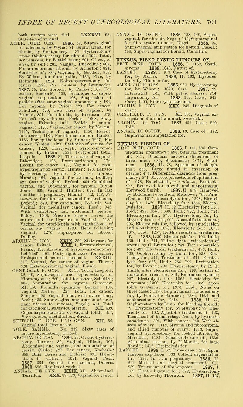 both ureters were tied. LXXXVI. 63, Statistics of vaginal. AMER. JOUR. OBS. 1886. 69, Supravaginal for adenoma, by Wylie ; 81, Supravaginal for fibroid, by Montgomery; 137, Hysterectomy versus Oophorectomy for fibroid; 199, Total, per vaginam, by Battlelehner ; 204, Of corpus uteri, by Veit; 205, Vaginal, Duevelius ; S04, For an enormous fibroid, by Atherton ; 824, Statistics of ; S36, Vaginal, by Goodell; 952, By Wilson, for fibro-cystic; 1136, Five, by Helmuth; 1214, Kolpo-hysterectomy for cancer; 129S, Per vaginam, by Brennecke. 1887. 75, For fibroids, by Parker; 107, For cancer, Koeberle ; 10S, Technique of supra- vaginal amputation ; 10S, Suspension of pedicle after supravaginal amputation; 184, For myoma, by Price; 220, For cancer, Schultze; 520, Two cases of vaginal, by Munde ; 851, For fibroids, by Freeman ; 879, For soft myo-fibroma, Parkes; 100S, Sixty vaginal, Fritsch; 1055, Pedicle in supra- vaginal ; 1108, Vaginal for cancer, by Martin ; 1145, Technique of vaginal; 1150, Recent, for cancer; 1184, For fibrous tumour, Hanks; 1186, For epithelioma, by Munde; 1207, For cancer, Weston ; 122S, Statistics of vaginal for cancer; 122S, Thirty-eight hystero-myomo- tomies, by Braun; 1229, Forty-eight total, Leopold. 1888. 81, Three cases of vaginal, Etheridge; 10S, Extra-peritoneal; 176, Recent, for cancer ; 177, Vaginal, for great hypertrophy of cervix, Hunter ; 178, Laparo- hysterectomy, Byrne; 303, For fibroid, Munde ; 424, Vaginal, for sarcoma, Dudley ; 427, Case of vaginal, Byford; 604, Combined vaginal and abdominal, for myoma, Dixon Jones; 609, Vaginal, Hunter; 627, In last months of pregnancy, Hamill; 642, 743, Per vaginam, for fibro-sarcorua and for carcinoma, Byford; S70, For carcinoma, Byford; S84, Vaginal, for medullary cancer, Reed; 945, With ovariotomy and abdominal section, Baldy; 104S, Pressure forceps versus the suture and the ligature in Vaginal; 1185, Vaginal for procidentia with epithelioma of cervix and vagina; 1230, Ileus following vaginal; 1276, Supra-pubic for fibroid, Dudley. ARCHIV F. GYN. XXIX. 359, Sixty cases for cancer, Fritsch. XXX. 1, Extraperitoneal, Frank ; 132, Account of hystero-myomotomy, Lebedeff; 401, Forty-eight cases, for cancer, Prolapse and neuroses, Leopold. XXXIII. 317, Vaginal, for cancer of vagina, Thiem; 320, Extra-peritoneal vaginal, Frank. CENTRALB. F. GYN. X. 30, Total, Leopold ; 32, 40, Supravaginal and oophorectomy for Fibro-myoma; 260, Total for cancer, Schultze; 805, Amputation for myoma, Gusserow. XI. 150, Freund's - operation, Sanger; 185, Vaginal, Miiller; 227, Total, for cancer, Sanger; 425, Vaginal total, with ovariotomy, Asch ; 435, Supravaginal amputation of preg- nant uterus for myoma, Vogel; 514, Total for carcinoma, statistics, Martin. XII. 409, Copenhagen statistics of vaginal total; 817, Per vagino.m, modification, Stratz. ZEITSCH. F. GEB. UND GYN. XII. 56, Vaginal total, Brennecke. VOLK. SAMML. No. 339, Sixty cases of laparo-myomotomy, Fritsch. ARCHIV. DE TOC. 1886. 2S, Ovario-hysterec- tomy, Terrier; 30, Vaginal, Gillete; 107, Abdominal and vaginal, and amputation of cervix, Clado; 727, For cancer, Koeberle; 889, Bifid uterus and, Doleris; S91, Hasmo- stasis in vaginal; 1021, Vaginal, Pean. 1887. 364, Vaginal for sarcoma, Doleris. 1888. 596, Results of vaginal. ANNAL. DE GYN. XXIX. 341, Abdominal, Terrillon. XXX. 87,179, Vaginal for cancer. ANNAL. DI OSTET. 1886. 13S, 149, Supra- vaginal, for fibroids, Negri; 142, Supravaginal for fibro-cystic tumour, Negri. 1888. 24, Supra-vaginal amputation for fibroid, Fasola ; 466, Supra-vaginal for fibroid, Cosantini. UTERUS, FIBRO-CYSTIC TUMOURS OF. BRIT. MED. JOUR. 1886, I. 1169, Cystic myoma. 1888, 104S, Nature of. LANCET. 1888, I. 973, Case of hysterectomy for, by Morris. 1888, II. 163, Hysterec- tomy by Plimmer for. AMER. JOUR. OBS. 1886. 952, Hysterectomy for, by Wilson; 1090, Case. 1887. 32, Interstitial; 165, With pelvic abscess; 734, Laparotomy for. 1888. 512, Case; 942, Case; 1200, Fibro-cysto-sareoma. ARCHIV F. GYN. XXX. 249, Diagnosis of cystic. CENTRALB. F. GYN. XI. 361, Vaginal ex- tirpation of an intra-nxural, Swiecicki. ARCHIV. DE TOC. 1887. 456, Case; 860, Ibid. ANNAL. DI OSTET. 1886. 13, Case of; 142, Supravaginal amputation for. UTERUS, FIBROID OF. BRIT. MED. JOUR. 1886,1. 441, 586, Com- plicating pregnancy; 486, Surgical treatment of; 821, Diagnosis between distension of tubes and; 9S0, Specimens; 1074, Speci- men. 1886, H. 78, Specimen of slough- ing ; 356, Large fibroid in inversion of uterus; 474, Differential diagnosis from preg- nancy; S71, Microscopic sections of epithelium of ; 97S, Enucleated per vaginam, Bantock ; 97S, Removed for growth and menorrhagia, Heywood Smith. 1887, [I. 67S, Removed by abdominal operation, Meadows ; 799, Para- sites in; 1017, Electrolysis for ; 1208, Electri- city for; 1329, Electricity for; 1364, Electro- lysis for. 1887, II. 62, Electricity for ; 116, Ibid.; 423, Ibid.; 699, Ibid.; 702, Ibid.; 724, Electrolysis for; 878, Hysterectomy for, by Mayo Robson ; 964, 965, Apostolus treatment; 993, Electrolysis for, followed by enucleation and sloughing ; 1020, Electricity for ; 1075, 1076, Ibid.; 1257, Keith's results in treatment of. 1888,1.20, Electrolysis for ; 102, Ibid.; 160, Ibid.; 211, Thirty-eight extirpations of uterus by C. Braun for ; 249, Tait's operation for; 439, Electrical treatment of; 493, Ibid.; 538, Oophorectomy by Lunn for; 53S, Elec- tricity for; 547, Treatment of; 614, Electro- lysis for; 665, Ibid.; 756, 799, Extirpation for, by Reeves ; 798, Hysterectomy, by R. T. Smith, after electrolysis for ; 799, Action of constant current on ; S61, Enormous myoma ; 997, Electrolysis for; 1065, Electricity for myomata ; 1300, Electricity for ; 1362, Apos- tolus treatment of; 1376, Ibid., Notes on three cases ; 1386, Supravaginal hysterectomy for, by Granville Bantock ; 1386, Ibid, and oophorectomy for, Edis. 1888, II. 77, Oophorectomy by Lunn, for bleeding fibroid ; 79, Hysterectomy for, by Murphy; 79, Elec- tricity for; 102, Apostolus treatment of; 123, Treatment of hemorrhage from, by hydrastis canadensis ; 505, With cancer ; 940, With ab- scess of ovary ; 1112, Myoma and fibromyoma, and allied tumours of ovary; 1113, Supra- vaginal hysterectomy for locked fibroid, by Meredith ; 1183, Remarkable case of; 1336, Abdominal section, by M'Mordie, for large fibroid; 1412, Electrolysis for. LANCET. 1886, I. 62, Three cases ; 297, Spon- taneous expulsion ; S33, Colloid degeneration in ; 1222, In twin pregnancy. 1886, II. 211, Medical and surgical treatment; 811, 859, Treatment of fibro-myoma. 1887, I. 189, Elastic ligature for; 672, Hysterectomy for, by Knowsley Thornton. 1887, II. 127,
