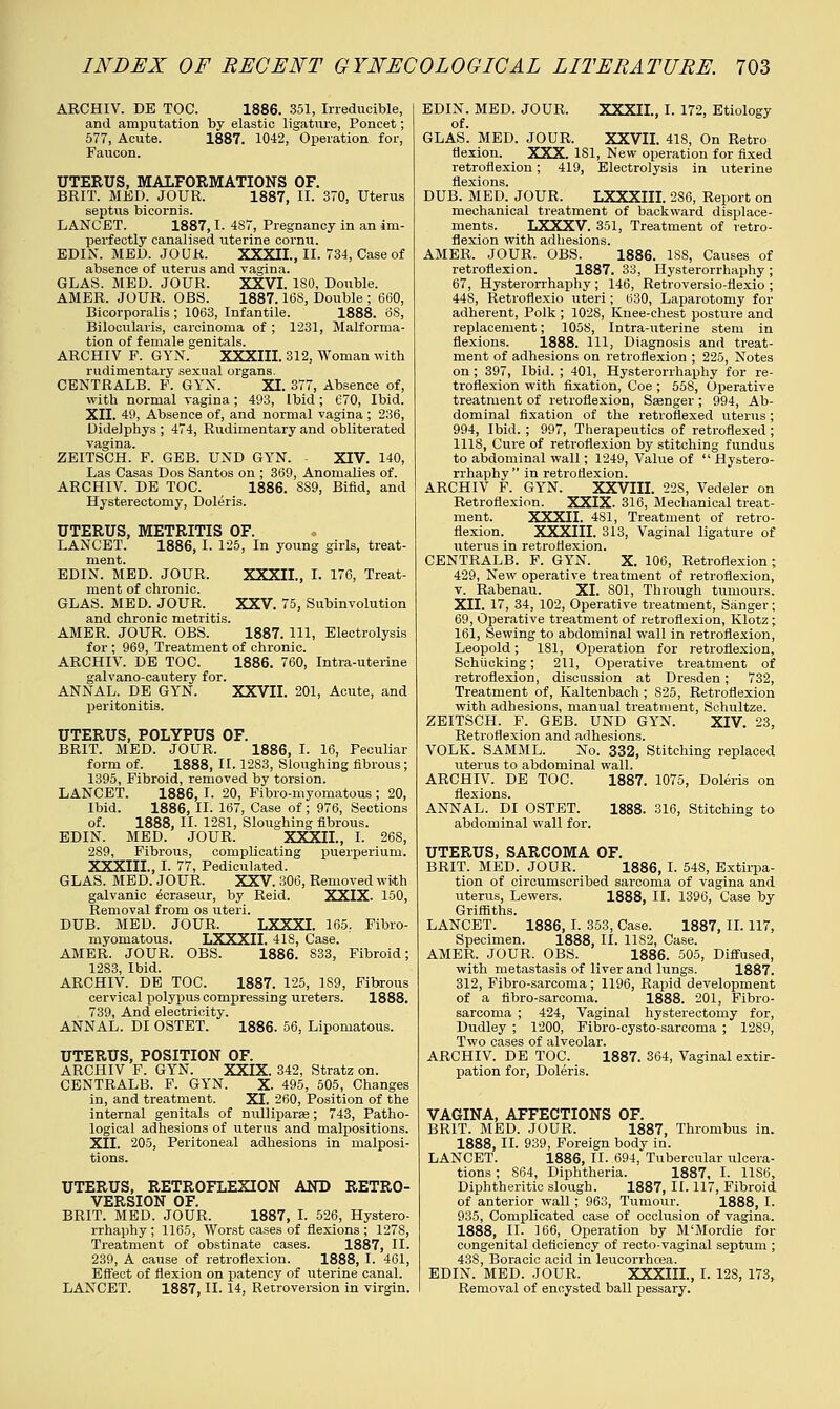 ARCHIV. DE TOC. 1886. 351, Irreducible, and amputation by elastic ligature, Poncet; 577, Acute. 1887. 1042, Operation for, Faucon. UTERUS, MALFORMATIONS OF. BRIT. MED. JOUR. 1887, II. 370, Uterus septus bicornis. LANCET. 1887,1. 4S7, Pregnancy in an im- perfectly canalised uterine cornu. EDIN. MED. JOUK. XXXII., II. 734, Case of absence of uterus and vagina. GLAS. MED. JOUR. XXVI. ISO, Double. AMER. JOUR. OBS. 1887.16S, Double ; 660, Bicorporalis ; 1063, Infantile. 1888. 6S, Bilocularis, carcinoma of ; 1231, Malforma- tion of female genitals. ARCHIV F. GYN. XXXIII. 312, Woman with rudimentary sexual organs. CENTRALB. F. GYN. XI. 377, Absence of, with normal vagina; 493, Ibid; 670, Ibid. XII. 49, Absence of, and normal vagina ; 236, Didelphys ; 474, Rudimentary and obliterated vagina. ZEITSCH. F. GEB. UND GYN. XIV. 140, Las Casas Dos Santos on ; 369, Anomalies of. ARCHIV. DE TOC. 1886. 8S9, Bifid, and Hysterectomy, Doleris. UTERUS, METRITIS OF. LANCET. 1886,1. 125, In young girls, treat- ment. EDIN. MED. JOUR. XXXIL, I. 176, Treat- ment of chronic. GLAS. MED. JOUR. XXV. 75, Subinvolution and chronic metritis. AMER. JOUR. OBS. 1887. Ill, Electrolysis for ; 969, Treatment of chronic. ARCHIV. DE TOC. 1886. 760, Intra-uterine galvano-cautery for. ANNAL. DE GYN. XXVII. 201, Acute, and peritonitis. UTERUS, POLYPUS OF. BRIT. MED. JOUR. 1886, I. 16, Peculiar form of. 1888, II. 1283, Sloughing fibrous; 1395, Fibroid, removed by torsion. LANCET. 1886, I. 20, Fibro-myomatous ; 20, Ibid. 1886, II. 167, Case of ; 976, Sections of. 1888, II- 1281, Sloughing fibrous. EDIN. MED. JOUR. XXXIL, I. 268, 289, Fibrous, complicating puerperium. XXXIIL, I. 77, Pediculated. GLAS. MED. JOUR. XXV. 306, Removed with galvanic ecraseur, by Reid. XXIX. 150, Removal from os uteri. DUB. MED. JOUR. LXXXI. 165.. Fibro- myomatous. LXXXII. 418, Case. AMER. JOUR. OBS. 1886. 833, Fibroid; 1283, Ibid. ARCHIV. DE TOC. 1887. 125, 1S9, Fibrous cervical polypus compressing ureters. 1888. 739, And electricity. ANNAL. DI OSTET. 1886. 56, Lipomatous. UTERUS, POSITION OF. ARCHIV F. GYN. XXIX. 342, Stratz on. CENTRALB. F. GYN. X. 495, 505, Changes in, and treatment. XI. 260, Position of the internal genitals of nulliparse; 743, Patho- logical adhesions of uterus and malpositions. XII. 205, Peritoneal adhesions in malposi- tions. UTERUS, RETROFLEXION AND RETRO- VERSION OF. BRIT. MED. JOUR. 1887, I. 526, Hystero- rrhaphy ; 1165, Worst cases of flexions ; 1278, Treatment of obstinate cases. 1887, II. 239, A cause of retroflexion. 1888, I. 461, Effect of flexion on patency of uterine canal. LANCET. 1887, II. 14, Retroversion in virgin. EDIN. MED. JOUR. XXXIL, I. 172, Etiology of. GLAS. MED. JOUR. XXVII. 418, On Retro flexion. XXX. 181, New operation for fixed retroflexion; 419, Electrolysis in uterine flexions. DUB. MED. JOUR. LXXXIII. 2S6, Report on mechanical treatment of backward displace- ments. LXXXV. 351, Treatment of retro- flexion with adhesions. AMER. JOUR, OBS. 1886. 188, Causes of retroflexion. 1887. 33, Hysterorrhaphy ; 67, Hysterorrhaphy ; 146, Retroversio-flexio ; 448, Retroflexio uteri; 630, Laparotomy for adherent, Polk ; 1028, Knee-chest posture and replacement; 1058, Intra-uterine stem in flexions. 1888. Ill, Diagnosis and treat- ment of adhesions on retroflexion ; 225, Notes on; 397, Ibid. ; 401, Hysterorrhaphy for re- troflexion with fixation, Coe ; 558, Operative treatment of retroflexion, Ssenger ; 994, Ab- dominal fixation of the retronexed uterus; 994, Ibid. ; 997, Therapeutics of retroflexed; 1118, Cure of retroflexion by stitching fundus to abdominal wall; 1249, Value of  Hystero- rrhaphy  in retroflexion. ARCHIV F. GYN. XXVIII. 228, Vedeler on Retroflexion. XXIX. 316, Mechanical treat- ment. XXXIL 481, Treatment of retro- flexion. XXXIIL 313, Vaginal ligature of uterus in retroflexion. CENTRALB. F. GYN. X. 106, Retroflexion ; 429, New operative treatment of retroflexion, v. Rabenau. XL S01, Through tumours. XII. 17, 34, 102, Operative treatment, Sanger; 69, Operative treatment of retroflexion, Klotz ; 161, Sewing to abdominal wall in retroflexion, Leopold; 181, Operation for retroflexion, Schiicking; 211, Operative treatment of retroflexion, discussion at Dresden; 732, Treatment of, Kaltenbach ; S25, Retroflexion with adhesions, manual treatment, Schultze. ZEITSCH. F. GEB. UND GYN. XIV. 23, Retroflexion and adhesions. VOLK. SAMML. No. 332, Stitching replaced uterus to abdominal wall. ARCHIV. DE TOC. 1887. 1075, Doleris on flexions. ANNAL. DI OSTET. 1888. 316, Stitching to abdominal wall for. UTERUS, SARCOMA OF. BRIT. MED. JOUR. 1886, I. 548, Extirpa- tion of circumscribed sarcoma of vagina and uterus, Lewers. 1888, II. 1396, Case by Griffiths. LANCET. 1886, I. 353, Case. 1887, II. 117, Specimen. 1888, II. 1182, Case. AMER. JOUR. OBS. 1886. 505, Diffused, with metastasis of liver and lungs. 1887. 312, Fibro-sarcoma; 1196, Rapid development of a fibro-sarcoma. 1888. 201, Fibro- sarcoma ; 424, Vaginal hysterectomy for, Dudley ; 1200, Fibro-cysto-sarcoma ; 1289, Two cases of alveolar. ARCHIV. DE TOC. 1887. 364, Vaginal extir- pation for, Doleris. VAGINA, AFFECTIONS OF. BRIT. MED. JOUR. 1887, Thrombus in. 1888, II. 939, Foreign body in. LANCET. 1886, II. 694, Tubercular ulcera- tions ; 864, Diphtheria. 1887, I. 11S6, Diphtheritic slough. 1887, II. 117, Fibroid of anterior wall; 963, Tumour. 1888, I. 935, Complicated case of occlusion of vagina. 1888, II. 166, Operation by M'Mordie for congenital deficiency of recto-vaginal septum ; 43S, Boracic acid in leucorrhoea. EDIN. MED. JOUR. XXXIIL, I. 12S, 173, Removal of encysted ball pessary.