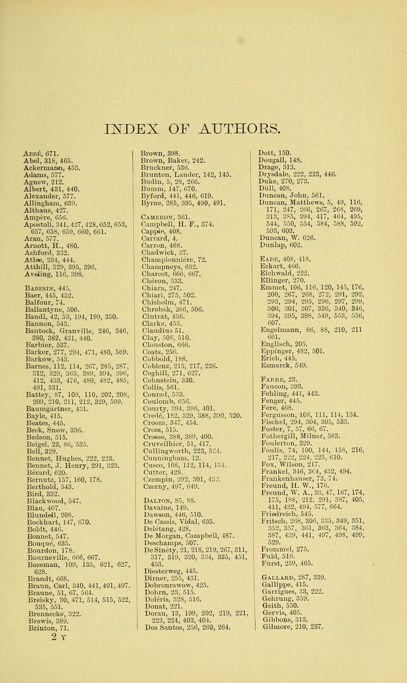 IJSTDEX OF AUTHORS. Abbe, 671. Abel, 31S, 405. Ackernianin, 453. Adams, 577. Agnew, 212. Albert, 431, 440. Alexander, 577. Allmghani, 639. Althaus, 427. Ampere, 656. Apostoli, 341, 427,428,652, 653, 657, 65S, 659, 660, 661. Aran, 577. Arnott, H., 4S0. Ashford, 332. Atlee, 234, 444. Atthill, 329, 395, 396. Aveling, 116, 398. Babesin, 445. Baer, 445, 452. Balfour, 74. Ballantyne, 506. Bandl, 42, 53, 194, 199, 350. Bannon, 543. Bantock, Granville, 246, 346, 3S0, 382, 431, 440. Barbier, 537. Barker, 277, 294, 471, 480, 569. Barkow, 543. Barnes, 112, 114, 267, 2S5, 287, 312, 329, 363, 389, 394, 396, 412, 453, 476, 480, 4S2, 4S5, 491 531. Batte'y, 87, 109, 110, 202, 20S, 209, 210, 211, 212, 329, 599. Baumgartner, 431. Bayle, 415. Beates, 445. Beck, Snow, 336. Bedson, 515. Beigel. 23, 86, 535. Bell, 329. Bennet, Hughes, 222, 223. Bennet, J. Henry, 291, 323. Berard, 620. Bernutz, 157, 160, 178. Berthold, 543. Bird, 332. Blackwood, 547. Blau, 467. Blundell, 20S. Bockhart, 147, 670. Boldt, 446. Bonnet, 547. Bouque, 635. Bourdon, 178. Bourneville, 666, 667. Bozeman, 109, 135, 621, 627, 628. Brandt, 668. Braun, Carl, 340, 441, 491, 497. Braune, 51, 67, 564. Breisky, 30, 471, 514, 515, 522, 535, 551. Brennecke, 322. Brewis, 389. Brinton, 71. 2 Y Brown, 398. Brown, Baker, 242. Bruckner, 536. Brunton, Lauder, 142, 145. Budin, 5, 28, 266. Bumm, 147, 670. Byford, 441, 446, 619. Byrne, 285, 395, 490, 491. Cameron, 361. Campbell, H. F., 374. Cappie, 408. Canard, 4. Carron, 468. Chadwick, 37. Championniere, 72. Champneys, 632. Charcot, 666, 667. Cheron, 533. Chiara, 247. Chiari, 275, 502. Chisholm, 471. Chrobak, 266, 506. Cintvat, 436. Clarke, 453. Claudius 51. Clay, SOS, 510. Clouston, 666. Coats, 256. Cobbold, 1S8. Coblenz, 215, 217, 226. Coghill, 271, 627. Cohnstein, 330. Collis, 561. Conrad, 533. Coulomb, 656. Courty, 394, 396, 401. Crede, 1S2, 329, 388, 390, 520. Croom, 347, 454. Cross, 515. Crosse, 3S8, 3S9, 400. Cruveilhier, 51, 417. Cullingworth, 223, 524. Cunningham, 12. Cusco, 10S, 112, 114, 134. Cutter, 428. Czempin, 292, 301, 432. Czerny, 497, 649. Dalton, So, SS. Davaine, 149. Dawson, 446, 510. De Cassis, Vidal, 635. Deletang, 428. De Morgan, Campbell, 487. Deschamps, 507. DeSinety, 21, 21S, 219, 267, 311, 317, 319, 320, 334, 335, 451, 453. Diesterweg, 445. Dirner, 255, 431. Dobronrawow, 425. Dohrn, 23, 515. Doleris, 32S, 516. Donat, 221. Doran, 13, 199, 202, 219, 221, 223, 224, 403, 404. Dos Santos, 256, 260, 264. Dott, 150. Dougall, 148. Drage, 313. Drysdale, 222, 223, 446. Duke, 270, 273. Dull, 40S. Duncan, John, 561. Duncan, Matthews, 5, 49, 116, 171, 247, 266, 267, 26S, 269, 313, 385, 394, 417, 464, 495, 544, 550, 554, 5S4, 5SS, 592, 593, 603. Duncan, W. 626. Dunlap, 602. Bade, 40S, 41S. Eckart, 466. Eichwald, 222. Ellinger, 270. Emmet, 106, 116, 120, 145,176, 200, 267, 268, 272, 291, 292, 293, 294, 295, 296, 297, 299, 300, 301, 307, 336, 340, 346, 394, 395, 398, 549, 553, 556, 607. Engelmann, S6, SS, 210, 211 661. Englisch, 205. Eppinger, 4S2, 501. Erich, 445. Esmarck, 549. Farbe, 23. Paucon, 393. Fehling, 441, 443. Fenger, 445. Fere, 468. Fergusson, 10S, 111, 114, 134. Fischel, 294, 304, 305, 533. Foster, 7, 57, 66, 67. Fothergill, Milner, 583. Foulerton, 329. Foulis, 74, 100, 144, 15S, 216, 217, 222, 224, 225, 610. Fox, Wilson, 217. Frankel, 346, 364, 432, 494. Frankenhauser, 73, 74. Freund, H. W., 176. Freund, W. A., 33, 47, 167,174, 175, 1SS, 212, 291, 387, 405, 411, 432, 494, 577, 664. Friedreich, 545. Fritsch, 26S, 306, 335, 349, 351, 352, 357, 361, 363, 364, 384, 387, 439, 441, 497, 49S, 499, 529. Frommel, 275. Fuld, 519. Fiirst, 259, 465. Gallard, 287, 339. Gallippe, 415. Garrigues, 33, 222. Gehrung, 359. Geith, 550. Gervis, 405. Gibbons, 313. Gilmore, 210, 237.