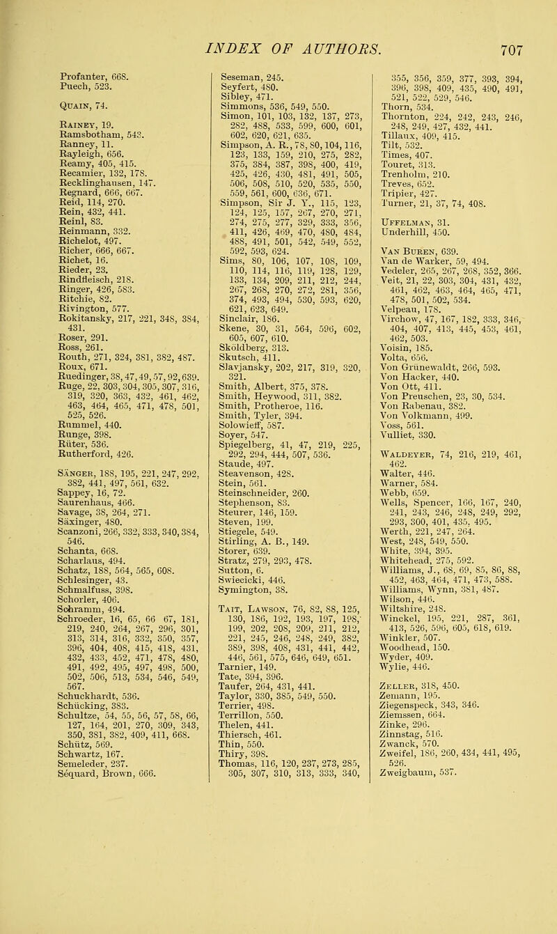 Profanter, 66S. Puech, 523. Quain, 74. Rainey, 19. Ramsbotham, 543. Ranney, 11. Rayleigh, 656. Reaniy, 405, 415. Reoamier, 132, 178. Recklinghausen, 147. Regnard, 666, 667. Reid, 114, 270. Rein, 432, 441. Reinl, 83. Reinmann, 332. Richelot, 497. Richer, 666, 667. Richet, 16. Rieder, 23. Rindfleisch, 21S. Ringer, 426, 583. Ritchie, 82. Rivington, 577. Rokitansky, 217, 221, 34S, 3S4, 431. Roser, 291. Ross, 261. Routh, 271, 324, 381, 382, 4S7. Roux, 671. Ruedinger, 38,47,49,57,92,639. Ruge, 22, 303, 304, 305, 307, 316, 319, 320, 363, 432, 461, 462, 463, 464, 465, 471, 478, 501, 525, 526. Rumruel, 440. Runge, 398. Riiter, 536. Rutherford, 426. Sanger, 1SS, 195, 221, 247, 292, 382, 441, 497, 561, 632. Sappey, 16, 72. Saurenhaus, 466. Savage, 38, 264, 271. Saxinger, 480. Scanzoni, 266, 332, 333,340,3S4, 546. Schanta, 66S. Scharlaus, 494. Schatz, 18S, 564, 565, 60S. Schlesinger, 43. Schmalfuss, 398. Schorler, 406. Schramm, 494. Schroeder, 16, 65, 66 67, 181, 219, 240, 264, 267, 296, 301, 313, 314, 316, 332, 350, 357, 396, 404, 40S, 415, 418, 431, 432, 433, 452, 471, 47S, 480, 491, 492, 495, 497, 498, 500, 502, 506, 513, 534, 546, 549, 567. Schuckhardt, 536. Schiicking, 3S3. Schultze, 54, 55, 56, 57, 58, 66, 127, 164, 201, 270, 309, 343, 350, 3S1, 382, 409, 411, 668. Schiitz, 569. Schwartz, 167. Semeleder, 237. Sequard, Brown, 666. Seseman, 245. Seyfert, 4S0. Sibley, 471. Simmons, 536, 549, 550. Simon, 101, 103, 132, 137, 273, 282, 4S8, 533, 599, 600, 601, 602, 620, 621, 635. Simpson, A. R., 7S, SO, 104,116, 123, 133, 159, 210, 275, 2S2, 375, 384, 387, 39S, 400, 419, 425, 426, 430, 4S1, 491, 505, 506, 508, 510, 520, 535, 550, 559, 561, 600, 636, 671. Simpson, Sir J. Y., 115, 123, 124, 125, 157, 267, 270, 271, 274, 275, 277, 329, 333, 356, 411, 426, 469, 470, 4S0, 484, 48S, 491, 501, 542, 549, 552, 592, 593, 624. Sims, SO, 106, 107, 108, 109, 110, 114, 116, 119, 128, 129, 133, 134, 209, 211, 212, 244, 267, 26S, 270, 272, 281, 356, 374, 493, 494, 530, 593, 620, 621, 623, 649. Sinclair, 186. Skene, 30, 31, 564, 596, 602, 605, 607, 610. Skoldberg, 313. Skutsch, 411. Slavjansky, 202, 217, 319, 320, 321. Smith, Albert, 375, 37S. Smith, Heywood, 311, 382. Smith, Protheroe, 116. Smith, Tyler, 394. Solowieif, 587. Soyer, 547. Spiegelberg, 41, 47, 219, 225, 292, 294, 444, 507, 536. Staude, 497. Steavenson, 42S. Stein, 561. Steinschneider, 260. Stephenson, 83. Steurer, 146, 159. Steven, 199. Stiegele, 549. Stirling, A. B., 149. Storer, 639. Stratz, 279, 293, 478. Sutton, 6. Swiecicki, 446. Symington, 3S. Tait, Lawson, 76, 82, 88, 125, 130, 1S6, 192, 193, 197, 19S,' 199, 202, 20S, 209, 211, 212, 221, 245, 246, 24S, 249, 3S2, 3S9, 398, 40S, 431, 441, 442, 446, 561, 575, 646, 649, 651. Tarnier, 149. Tate, 394, 396. Taufer, 264, 431, 441. Taylor, 330, 385, 549, 550. Terrier, 49S. Terrillon, 550. Thelen, 441. Thiersch, 461. Thin, 550. Thiry, 39S. Thomas, 116, 120, 237, 273, 285, 305, 307, 310, 313, 333, 340, 355, 356, 359, 377, 393, 394, 396, 398, 409, 435, 490, 491, 521, 522, 529, 546. Thorn, 534. Thornton, 224, 242, 243, 246, 248, 249, 427, 432, 441. Tillaux, 409, 415. Tilt, 532. Times, 407. Touret, 313. Trenholm, 210. Treves, 652. Tripier, 427. Turner, 21, 37, 74, 408. Uffelman, 31. Underhill, 450. Van Buren, 639. Van de Warker, 59, 494. Vedeler, 265, 267, 26S, 352, 366. Veit, 21, 22, 303, 304, 431, 432, 461, 462, 463, 464, 465, 471, 47S, 501, 502, 534. Velpeau, 178. Virchow, 47, 167, 1S2, 333, 346, 404, 407, 413, 445, 453, 461, 462, 503. Voisin, 185. Volta, 656. Von Grunewaldt, 266, 593. Von Hacker, 440. Von Ott, 411. Von Preuschen, 23, 30, 534. Von Rabenau, 3S2. Von Volkmann, 499. Voss, 561. Vulliet, 330. Waldeyer, 74, 216, 219, 461, 462. Walter, 446. Warner, 584. Webb, 659. Wells, Spencer, 166, 167, 240, 241, 243, 246, 24S, 249, 292, 293, 300, 401, 435. 495. Werth, 221, 247, 264. West, 24S, 549, 550. White, 394, 395. Whitehead, 275, 592. Williams, J., 68, 69, 85, 86, 88, 452, 463, 464, 471, 473, 58S. Williams, Wynn, 3S1, 487. Wilson, 446. Wiltshire, 248. Winckel, 195, 221, 287, 361, 413, 526, 596, 605, 618, 619. Winkler, 507. Woodhead, 150. Wyder, 409. Wylie, 446. Zeller, 31S, 450. Zemann, 195. Ziegenspeck, 343, 346. Ziemssen, 664. Zinke, 296. Zinnstag, 516. Zwanck, 570. Zweifel, 1S6, 260, 434, 441, 495, 526. Zweigbaum, 537.