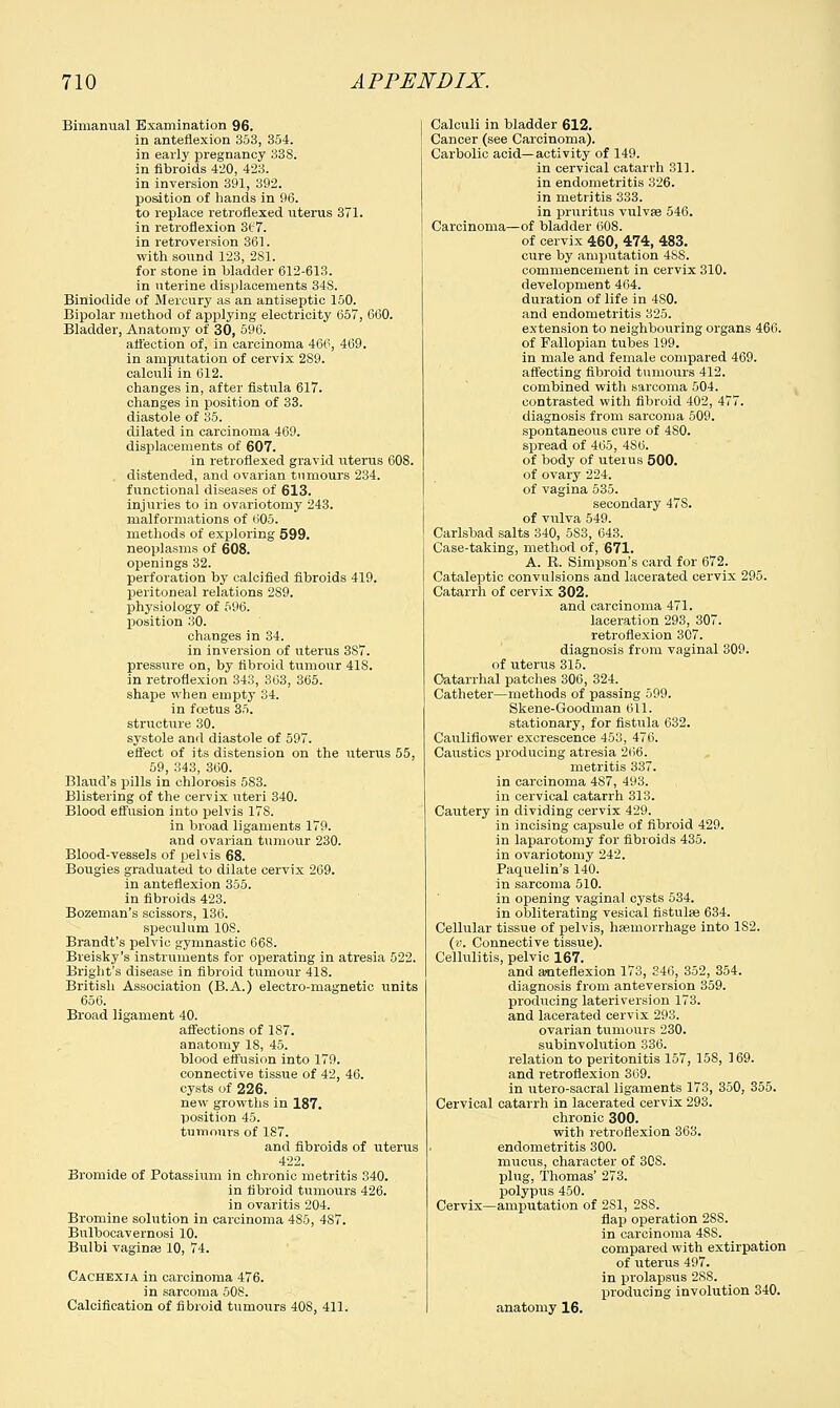 Bimanual Examination 96. in anteflexion 353, 354. in early pregnancy 338. in fibroids 420, 423. in inversion 391, 392. position of hands in 96. to replace letroflexed uterus 371. in retroflexion 3e7. in retroversion 361. with sound 123, 281. for stone in bladder 612-613. in uterine displacements 34S. Biniodide of Mercury as an antiseptic 150. Bipolar method of applying electricity 657, 660. Bladder, Anatomy of 30, 596. affection of, in carcinoma 466, 469. in amputation of cervix 289. calculi in 612. changes in, after fistula 617. changes in position of 33. diastole of 35. dilated in carcinoma 469. displacements of 607. in retroflexed gravid uterus 608. distended, and ovarian tumours 234. functional diseases of 613. injuries to in ovariotomy 243. malformations of 605. methods of exploring 599. neoplasms of 608. openings 32. perforation by calcified fibroids 419. peritoneal relations 289. physiology of 596. position 30. changes in 34. in inversion of uterus 3S7. pressure on, by fibroid tumour 418. in retroflexion 343, 363, 365. shape when empty 34. in foetus 35. structure 30. systole and diastole of 597. effect of its distension on the uterus 55, 59, 343, 360. Blaud's pills in chlorosis 583. Blistering of the cervix uteri 340. Blood effusion into pelvis 17S. in broad ligaments 179. and ovarian tumour 230. Blood-vessels of pelvis 68. Bougies graduated to dilate cervix 269. in anteflexion 355. in fibroids 423. Bozeman's scissors, 136. speculum 10S. Brandt's pelvic gymnastic 668. Breisky's instruments for operating in atresia 522. Bright's disease in fibroid tumour 418. British Association (B.A.) electro-magnetic units 656. Broad ligament 40. affections of 187. anatomy IS, 45. blood effusion into 179. connective tissue of 42, 46. cysts of 226. new growths in 187. position 45. tumours of 187. and fibroids of uterus 422. Bromide of Potassium in chronic metritis 340. in fibroid tumours 426. in ovaritis 204. Bromine solution in carcinoma 485, 4S7. Bnlbocavernosi 10. Bulbi vaginae 10, 74. Cachexia in carcinoma 476. in sarcoma 508. Calcification of fibroid tumours 408, 411. Calculi in bladder 612. Cancer (see Carcinoma). Carbolic acid—activity of 149. in cervical catarrh 311. in endometritis 326. in metritis 333. in pruritus vulvae 546. Carcinoma—of bladder 608. of cervix 460, 474, 483. cure by amputation 488. commencement in cervix 310. development 464. duration of life in 480. and endometritis 325. extension to neighbouring organs 466. of Fallopian tubes 199. in male and female compared 469. affecting fibroid tumours 412. combined with sarcoma 504. contrasted with fibroid 402, 477. diagnosis from sarcoma 509. spontaneous cure of 4S0. spread of 465, 4S6. of body of uterus 500. of ovary 224. of vagina 535. secondary 47S. of viilva 549. Carlsbad salts 340, 5S3, 643. Case-taking, method of, 671. A. R. Simpson's card for 672. Cataleptic convulsions and lacerated cervix 295. Catarrh of cervix 302. and carcinoma 471. laceration 293, 307. retroflexion 307. diagnosis from vaginal 309. of uterus 315. Catarrhal patches 306, 324. Catheter—methods of passing 599. Skene-Goodman 611. stationary, for fistula 632. Cauliflower excrescence 453, 476. Caustics producing atresia 266. metritis 337. in carcinoma 4S7, 493. in cervical catarrh 313. Cautery in dividing cervix 429. in incising capsule of fibroid 429. in laparotomy for fibroids 435. in ovariotomy 242. Paquelin's 140. in sarcoma 510. in opening vaginal cysts 534. in obliterating vesical fistulas 634. Cellular tissue of pelvis, haemorrhage into 182. (v. Connective tissue). Cellulitis, pelvic 167. and anteflexion 173, 346, 352, 354. diagnosis from anteversion 359. producing lateri version 173. and lacerated cervix 293. ovarian tumours 230. subinvolution 336. relation to peritonitis 157, 15S, 169. and retroflexion 369. in utero-sacral ligaments 173, 350, 355. Cervical catarrh in lacerated cervix 293. chronic 300. with retroflexion 363. endometritis 300. mucus, character of 308. plug, Thomas' 273. polypus 450. Cervix—amputation of 2S1, 288. flap operation 28S. in carcinoma 48S. compared with extirpation of uterus 497. in prolapsus 2S8. producing involution 340. anatomy 16.