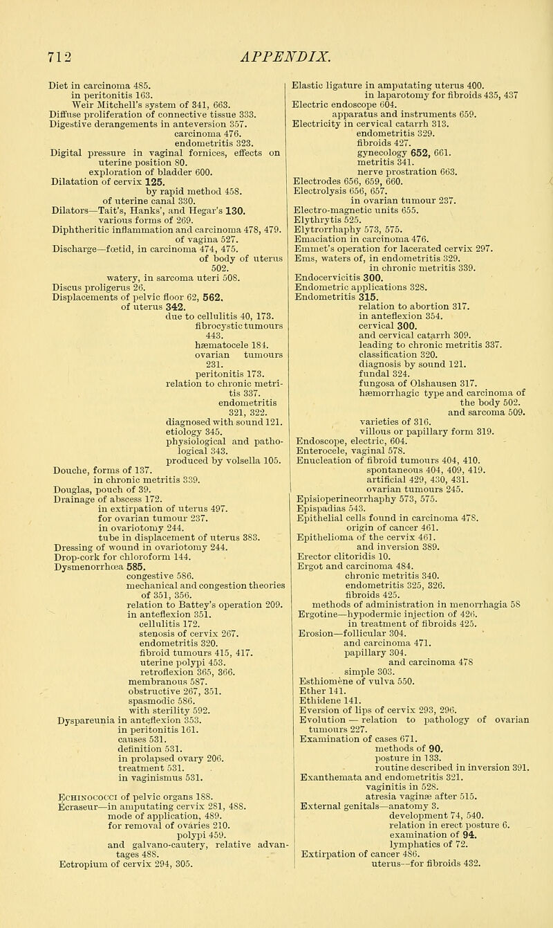 Diet in carcinoma 485. in peritonitis 103. Weir Mitchell's system of 341, 663. Diffuse proliferation of connective tissue 333. Digestive derangements in anteversion 357. carcinoma 476. endometritis 323. Digital pressure in vaginal fornices, effects on uterine position 80. exploration of bladder 600. Dilatation of cervix 125. by rapid method 458. of uterine canal 330. Dilators—Tait's, Hanks', and Hegar's 130. various forms of 269. Diphtheritic inflammation and carcinoma 478, 479. of vagina 527. Discharge—foetid, in carcinoma 474, 475. of body of uterus 502. watery, in sarcoma uteri SOS. Discus proligerus 26. Displacements of pelvic floor 62, 562. of uterus 342. clue to cellulitis 40, 173. fibrocystic tumours 443. hematocele 184. ovarian tumours 231. peritonitis 173. relation to chronic metri- tis 337. endometritis 321, 322. diagnosed with sound 121. etiology 345. physiological and patho- logical 343. produced by volsella 105. Douche, forms of 137. in chronic metritis 339. Douglas, pouch of 39. Drainage of abscess 172. in extirpation of uterus 497. for ovarian tumour 237. in ovariotomy 244. tube in displacement of uterus 383. Dressing of wound in ovariotomy 244. Drop-cork for chloroform 144. Dysrnenorrhcea 585. congestive 586. mechanical and congestion theories of 351, 356. relation to Battey's operation 209. in anteflexion 351. cellulitis 172. stenosis of cervix 267. endometritis 320. fibroid tumours 415, 417. uterine polypi 453. retroflexion 365, 366. membranous 587. obstructive 267, 351. spasmodic 586. with sterility 592. Dyspareunia in anteflexion 353. in peritonitis 161. causes 531. definition 531. in prolapsed ovary 206. treatment 531. in vaginismus 531. JEchinooocci of pelvic organs 1S8. Ecraseur—in amputating cervix 2S1, 48S. mode of application, 4S9. for removal of ovaries 210. polypi 459. and galvano-cautery, relative advan- tages 48S. Ectropium of cervix 294, 305. Elastic ligature in amputating uterus 400. in laparotomy for fibroids 435, 437 Electric endoscope 604. apparatus and instruments 659. Electricity in cervical catarrh 313. endometritis 329. fibroids 427. gynecology 652, 661. metritis 341. nerve prostration 663. Electrodes 656, 659, 660. Electrolysis 656, 657. in ovarian tumour 237. Electro-magnetic units 655. Elythrytis 525. Elytrorrhaphy 573, 575. Emaciation in carcinoma 476. Emmet's operation for lacerated cervix 297. Ems, waters of, in endometritis 329. in chronic metritis 339. Endocervicitis 300. Endometric applications 328. Endometritis 315. relation to abortion 317. in anteflexion 354. cervical 300. and cervical catarrh 309. leading to chronic metritis 337. classification 320. diagnosis by sound 121. fundal 324. fungosa of Olshausen 317. hemorrhagic type and carcinoma of the body 502. and sarcoma 509. varieties of 316. villous or papillary form 319. Endoscope, electric, 604. Enterocele, vaginal 578. Enucleation of fibroid tumours 404, 410. spontaneous 404, 409, 419. artificial 429, 430, 431. ovarian tumours 245. Episioperineorrhaphy 573, 575. Epispadias 543. Epithelial cells found in carcinoma 47S. ox-igin of cancer 461. Epithelioma of the cervix 461. and inversion 389. Erector clitoridis 10. Ergot and carcinoma 484. chronic metritis 340. endometritis 325, 326. fibroids 425. methods of administration in menorrhagia 58 Ergotine—hypodermic injection of 42(5. in treatment of fibroids 425. Erosion—follicular 304. and carcinoma 471. papillary 304. and carcinoma 47S simple 303. Esthiomene of vulva 550. Ether 141. Ethidene 141. Eversion of lips of cervix 293, 296. Evolution — relation to pathology of ovarian tumours 227. Examination of cases 671. methods of 90. posture in 133. routine described in inversion 391. Exanthemata and endometritis 321. vaginitis in 52S. atresia vaginas after 515. External genitals—anatomy 3. development 74, 540. relation in erect posture 6. examination of 94. lymphatics of 72. Extirpation of cancer 4S6. uterus—for fibroids 432.