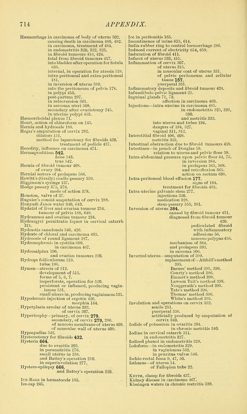 Haemorrhage in carcinoma of body of uterus 502. causing death in carcinoma 4S0, 4S2. in carcinoma, treatment of 4S4. in endometritis 320, 322, 325. in fibroid tumours 410, 424. fatal from fibroid tumours 417. into bladder after operation for fistula (533. internal, in operation for atresia 519. intra-peritoneal and extra-peritoneal 181. in inversion of uterus 3S9. into the peritoneum of pelvis ITS. in polypi 453. post-partum 297. in retroversion 361. in sarcoma uteri 508. secondary after ovariotomy 245. in uterine polypi 453. Haemorrhoidal plexus 71. Heart, action of chloroform on 145. Hernia and hydrocele 188. Hegar's amputation of cervix 2S2. dilators 131. method for laparotomy for fibroids 430.' treatment of pedicle 437. Heredity, influence on carcinoma 471. Hermaproditism 542. false 543. true 542. Hernia of fibroid tumour 408. of ovary 204. Hernial nature of prolapsus 566. Hewitt's (Graily) cradle-pessary 359. Higginson's syringe 137. Hodge pessary 375, 376. mode of action 378. Houston, valve of 37. Huguier's conoid amputation of cervix 288. Hunyadi Janos water 340, 643. Hydatid of liver and ovarian tumour 234. tumour of pelvis 1S8, 649. Hydramnos and ovarian tumour 234. Hydrargyri pernitratis liquor in cervical catarrh 311. Hydrastis canadensis 340, 426. Hydrate of chloral and carcinoma 485. Hydrocele of round ligament 1S7. Hydronephrosis in cystitis 609. in carcinoma 467. Hydrosalpinx 196. and ovarian tumours 230. Hydrops folliculorum 219. tubae 196. Hymen—atresia of 512. development of 515. forms of 5, 6, 7. imperforate, operation for 520. persistent or inflamed, producing vagin- ismus 531. small ulcers in, producingvaginisnms 531. Hypodermic injection of ergotin 426. morphia 164. Hyperplasia areolar of uterus 333. of cervix 307. Hypertrophy—primary, of cervix 279. secondary, of cervix 279, 286. of mucous membrane of uterus 409. of muscular wall of uterus 409. Hypospadias 542. Hysterectomy for fibroids 432. Hysteria 664. due to ovaritis 203. in parametritis 176. small uterus in 25S. and Battey's operation 210. in superinvolution 277. Hystero-epilepsy 666. and Battey's operation 210. Ice-Bags in hasmatocele 1S5. Ice-cap 245. Ice in peritonitis 165. Incontinence of urine 613, 614. India-rubber ring to control haemorrhage 286. Induced current of electricity 654, 659. Induration of fibroid 411. Infarct of uterus 333, 411. Inflammation of cervix 307. of uterus 315. in muscular coat of uterus 331. of pelvic peritoneum and cellular tissue 157. puerperal 331. Inflammatory deposits and fibroid tumour 424. Infundibulo-pelvic ligament 25. Inguinal glands 71, 73. affection in carcinoma 469. Injections—intra-uterine in carcinoma 485. in endometritis 325, 326, 330. and metritis 332. into uterus and tubes 194. dangers of 194, 527. vaginal 311, 312. Interstitial fibroid 406, 409. metritis 333. Intestinal obstruction due to fibroid tumours 41S. Intestines—in pouch of Douglas 59. relation to uterus and pelvic floor 59. Intra-abdominal pressure upon pelvic floor 64, 75. in inversion 384. in prolapsus 565, 568. and retroflexion 365. action on rectum 638. Intra-peritoneal blood effusion 177. signs of 184. treatment for fibroids 433- Intra-uterine galvanic stem 277. injections 330. medication 32S. stem-pessary 355, 381. Inversion of uterus 384. caused by fibroid tumour 411. diagnosed from fibroid tumour 420. pediculated fibroid with inflammatory adhesions 56. mucous polypus 456. mechanism of 3S4. and prolapsus 393. in sarcoma 506. Inverted uterus—amputation of 399. replacement of—Atthill'smethod 395. Barnes' method 395, 396. Courty's method 396. Emmet's method 39S. Lawson Tait's method 398. Noeggerath's method 395. Tate's method 396. Thomas' method 396. White's method 395. Involution and operations on cervix 332. senile 251. puerperal 336. artificially produced by amputation of cervix 340. Iodide of potassium in ovaritis 204. in chronic metritis 340. Iodine in cervical catarrh 311. in endometritis 327. Iodised phenol in endometritis 329. Iodoform—in endometritis 329. in vaginismus 532. in pruritus vulvae 546. Ischio-rectal fossa 9, 47, 50. Isthmus—of uterus 14. of Fallopian tube 22. Keith, clamp for fibroids 437. . Kidney disease in carcinoma 467. Kissingen waters in chronic metritis 339.