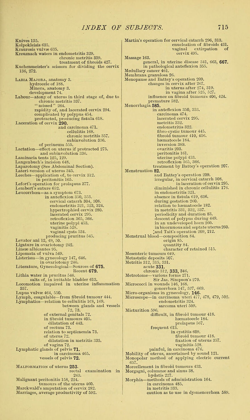 Knives 135. Kolpokleisis 635. Kraurosis vulva? 035. Kreuznach waters in endometritis 329. chronic metritis 339. treatment of fibroids 427. Kuchenmeister's scissors for dividing the cervix 136, 272. Labia Majoea, anatomy 3. hydrocele of 188. Minora, anatomy 3. development 74. Labour—atony of uterus in third stage of, due to chronic metritis 337. missed 264. rapidity of, and lacerated cervix 294. complicated by polypus 454. protracted, producing fistula 618. Laceration of cervix 290. and carcinoma 471. cellulitis 168. chronic metritis 357. subinvolution 336. of perineum 555. Lactation—effect on uterus if protracted 275. and subinvolution 336. Laminaria tents 125, 129. Langenbuch's incision 64S. Laparotomy (See Abdominal Section). Lateri-version of uterus 345. Leeches—application of, to cervix 312. in peritonitis 165. Lefort's operation for prolapsus 377. Lembert's suture 652. Leucorrboea—as a symptom 673. in anteflexion 350, 353. cervical catarrh 304, 308. endometritis 321, 323, 324. hypertrophied cervix 280. lacerated cervix 295. retroflexion 365, 366. uterine polypi 453. vaginitis 528. vaginal cysts 534. producing pruritus 545. Levator ani 12, 49, 50. Ligature in ovariotomy 242. Linese albicantes 95. Lipomata of vulva 549. Listerism—in gynecology 147, 646. in ovariotomy 246. Literature, Gynecological—Sources of 675. Recent 679. Lithia water in pruritus 546. salts of, in irritable bladder 613. Locomotion impaired in uterine inflammation 357. Lupus vulva? 464, 550. Lymph, coagulable—from fibroid tumour 444. Lymphatics—relation to cellulitis 16S, 169. between glands and vessels 72, 73. of external genitals 72. in fibroid tumours 405. dilatation of 443. of rectum 73. relation to septicaemia 73. of uterus 72. dilatation in metritis 335. of vagina 72. Lymphatic glands of pelvis 71. in carcinoma 465. vessels of pelvis 72. Malformation of uterus 253. rectal examination in 263. Malignant peritonitis 15S, 224. tumours of the uterus 460. Marckwald's amputation of cervix 282. Marriages, average productivity of 592. Martin's operation for cervical catarrh 296, 313. enucleation of fibroids 431. vaginal extirpation of cervix 495. Massage 163. general, in uterine disease 341, 663, 667. in pathological anteflexion 355. Medullary cancer 461. Mernbrana granulosa 26. Menopause and Battey's operation 209. changes in cervix after 267. in uterus after 274, 319. in vagina after 525, 527. influence on fibroid tumours 406, 424. premature 5S2. Menorrhagia 585. in anteflexion 350, 353. carcinoma 474. lacerated cervix 295. metritis 332. endometritis 322. fibro-cystic tumour 445. fibroid tumour 410, 416. hematocele 184. inversion 3S9. ovaritis 203. peritonitis 161. uterine polypi 453. retroflexion 365, 366. treatment by Battey's operation 207. Menstruation 82. and Battey's operation 209. irregular, in cervical catarrh 30S. in laceration of cervix 295. diminished in chronic cellulitis 176. in endometritis 321. absence in fistula 619, 636. during gestation 260. relation to hematocele 182. in metritis 331, 332, 337. periodicity and duration 83. descent of polypus during 449. in an undeveloped horn 260. inbicornuousand septate uterus 260. land Tait's operation 209, 212. Menstrual blood—composition S4. origin 85. quantity S4. character of retained 515. Mesenteric tumours 649. Metastatic deposits 507. Metritis 312, 315, 331. acute 331. chronic 312, 333, 346. Metrotome—various forms 271. Sir Jas. Simpson's 270. Micrococci in wounds 146, 168. gonorrhoea 147, 527, 669. Micro-organisms in gynecology, 146. Microscope—in carcinoma uteri 477, 478, 479, 502. endometritis 324. sarcoma uteri 509. Micturition 596. difficult, in fibroid tumour 418. hematocele 184. prolapsus 567. frequent 613. in cystitis 609. fibroid tumour 41S. fixation of uterus 357. vaginitis 528. painful, in carcinoma 476. Mobility of uterus, ascertained by sound 121. Monopolar method of applying electric current 657. Morcellement in fibroid tumours 433. Morgagni, eolumne and sinus 38. hydatis 227. Morphia—methods of administration 164. in carcinoma 485. in metritis 333. caution as to use in dysmenorrhea 589.