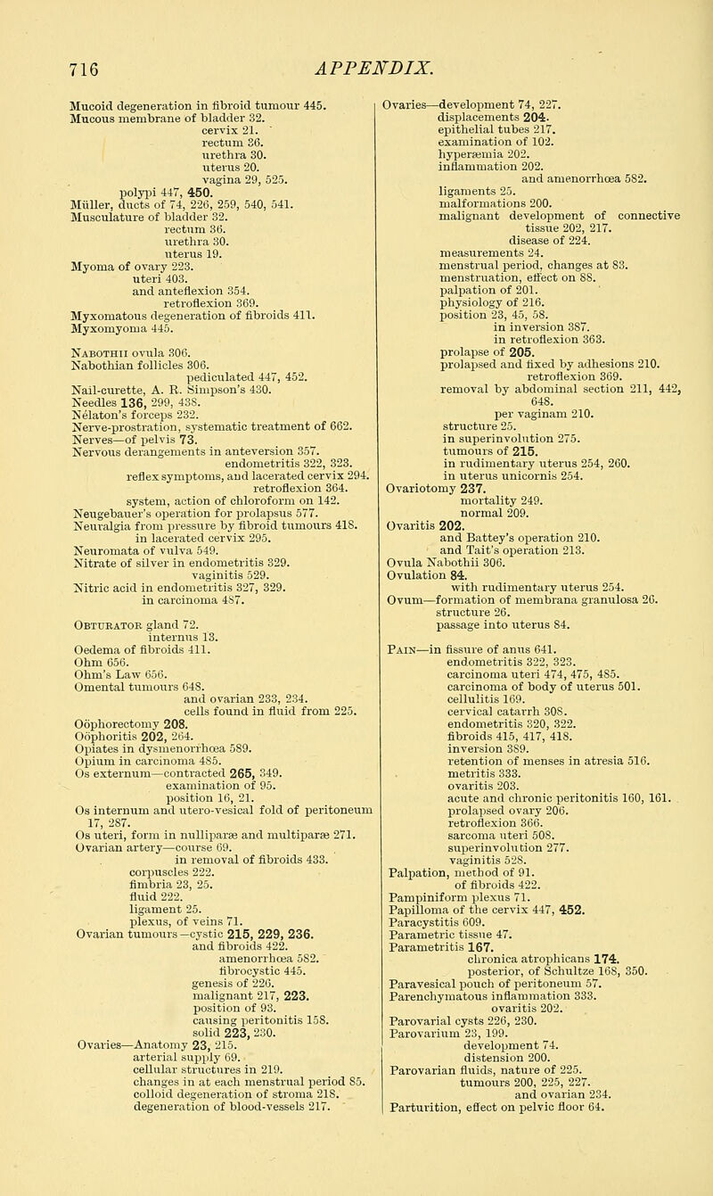 Mucoid degeneration in fibroid tumour 445. Mucous membrane of bladder 32. cervix 21. rectum 36. urethra 30. uterus 20. vagina 29, 525. polypi 447, 450. Miiller, ducts of 74, 226, 259, 540, 541. Musculature of bladder 32. rectum 36. urethra 30. uterus 19. Myoma of ovary 223. uteri 403. and anteflexion 354. retroflexion 369. Myxomatous degeneration of fibroids 411. Myxomyoma 445. Nabothii ovula 306. Nabothian follicles 306. pediculated 447, 452. Nail-curette, A. R. Simpson's 430. Needles 136, 299, 43S. Nelaton's forceps 232. Nerve-prostration, systematic treatment of 662. Nerves—of pelvis 73. Nervous derangements in anteversion 357. endometritis 322, 323. reflex symptoms, and lacerated cervix 294. retroflexion 364. system, action of chloroform on 142. Neugebauer's operation for prolapsus 577. Neuralgia from pressure by fibroid tumours 418. in lacerated cervix 295. Neuromata of vulva 549. Nitrate of silver in endometritis 329. vaginitis 529. Nitric acid in endometritis 327, 329. in carcinoma 4S7. Obturator gland 72. internus 13. Oedema of fibroids 411. Ohm 656. Ohm's Law 656. Omental tumours 648. and ovarian 233, 234. cells found in fluid from 225. Oophorectomy 208. Oophoritis 202, 264. Opiates in dysmenorrhea 589. Opium in carcinoma 485. Os externum—contracted 265, 349. examination of 95. position 16, 21. Os internum and utero-vesical fold of peritoneum 17, 287. Os uteri, form in nulliparae and multiparse 271. Ovarian artery—course 69. in removal of fibroids 433. corpuscles 222. fimbria 23, 25. fluid 222. ligament 25. plexus, of veins 71. Ovarian tumours —cystic 215, 229, 236. and fibroids 422. amenorrhoea 582. fibrocystic 445. genesis of 226. malignant 217, 223. position of 93. causing peritonitis 158. solid 223, 230. Ovaries—Anatomy 23, 215. arterial supply 69. cellular structures in 219. changes in at each menstrual period S5. colloid degeneration of stroma 218. degeneration of blood-vessels 217. Ovaries—development 74, 227. displacements 204. epithelial tubes 217. examination of 102. hyperemia 202. inflammation 202. and amenorrhoea 5S2. ligaments 25. malformations 200. malignant development of connective tissue 202, 217. disease of 224. measurements 24. menstrual period, changes at S3, menstruation, effect on 88. palpation of 201. physiology of 216. position 23, 45, 58. in inversion 387. in retroflexion 363. prolapse of 205. prolapsed and fixed by adhesions 210. retroflexion 369. removal by abdominal section 211, 442, 648. per vaginam 210. structure 25. in superinvolution 275. tumours of 215. in rudimentary uterus 254, 260. in uterus unicornis 254. Ovariotomy 237. mortality 249. normal 209. Ovaritis 202. and Battey's operation 210. and Tait's operation 213. Ovula Nabothii 306. Ovulation 84. with rudimentary uterus 254. Ovum—formation of membrana granulosa 26. structure 26. passage into uterus 84. Pain—in fissure of anus 641. endometritis 322, 323. carcinoma uteri 474, 475, 4S5. carcinoma of body of uterus 501. cellulitis 169. cervical catarrh 308. endometritis 320, 322. fibroids 415, 417, 41S. inversion 389. retention of menses in atresia 516. metritis 333. ovaritis 203. acute and chronic peritonitis 160, 161. prolapsed ovary 206. retroflexion 366. sarcoma uteri 50S. superinvolution 277. vaginitis 52S. Palpation, method of 91. of fibroids 422. Pampiniform plexus 71. Papilloma of the cervix 447, 452. Paracystitis 609. Parametric tissue 47. Parametritis 167. chronica atrophicans 174. posterior, of Schultze 16S, 350. Paravesical pouch of peritoneum 57. Parenchymatous inflammation 333. ovaritis 202. Parovarial cysts 226, 230. Parovarium 23, 199. development 74. distension 200. Parovarian fluids, nature of 225. tumours 200, 225, 227. and ovarian 234. Parturition, effect on pelvic floor 64.