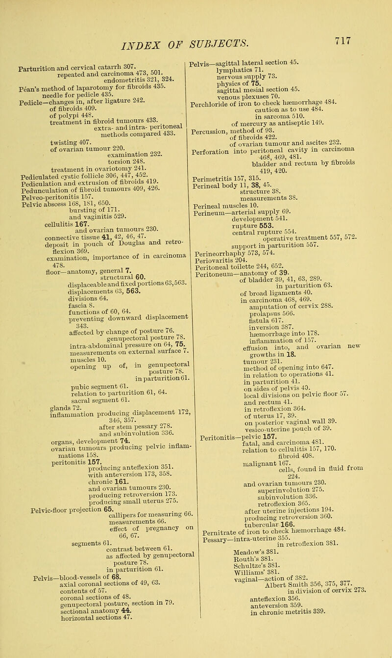 Parturition and cervical catarrh 307. repeated and carcinoma 4i3, 501. endometritis 321, 324. Pean's method of laparotomy for fibroids 435. needle for pedicle 435. Pedicle—changes in, after ligature 242. of fibroids 409. of polypi 44S. treatment in fibroid tumours 433. extra- and intra- peritoneal methods compared 433. twisting 407. of ovarian tumour 220. examination 232. torsion 248. treatment in ovariotomy 241. Pediculated cystic follicle 306, 447, 452. Pedieulation and extrusion of fibroids 419. Pedunculation of fibroid tumours 409, 426. Pelveo-peritonitis 157. Pelvic abscess 16S, 1S1, 650. bursting of 171. and vaginitis 529. ceUulitis 167. and ovarian tumours 230. connective tissue 41, 42, 46, 47. deposit in pouch of Douglas and retro- flexion 369. examination, importance of in carcinoma 478. floor—anatomy, general 7. structural 60. i displaceable and fixed portions 63,563. displacements 63, 563. divisions 64. fascia S. functions of 60, 64. preventing downward displacement 343. affected by change of posture 76. ^ genupectoral posture i S. intra-abdominal pressure on 64, 75. measurements on external surface 7. muscles 10. opening up of, in genupectoral posture 78. in parturition 61. pubic segment 61. relation to parturition 61, 64. sacral segment 61. glands 72. n_0 inflammation producing displacement 1(2, 346, 357. after stem pessary 27S. and subinvolution 336. organs, development 74. . . ovarian tumours producing pelvic inflam- mations 15S. peritonitis 157. . . producing anteflexion 351. with anteversion 173, 358. chronic 161. and ovarian tumours 230^ producing retroversion 173. producing small uterus 275. Pelvic-floor projection 65. callipers for measuring 66. measurements 66. effect of pregnancy on 66, 67. segments 61. contrast between 61. as affected by genupectoral posture 78. in parturition 61. Pelvis—blood-vessels of 68. axial coronal sections of 49, bd. contents of 57. coronal sections of 48. genupectoral posture, section in 79. sectional anatomy 44. horizontal sections 47. Pelvis—sagittal lateral section 45. lymphatics 71. nervous supply 73. physics of 75. sagittal mesial section 45. venous plexuses 70. Perchloride of iron to check haemorrhage 484. caution as to use 484. in sarcoma 510. of mercury as antiseptic 149. Percussion, method of 93. of fibroids 422. of ovarian tumour and ascites 232. Perforation into peritoneal cavity in carcinoma 468, 469, 481. bladder and rectum by fibroids 419, 420. Perimetritis 157, 315. Perineal body 11, 38, 45. structure 3S. measurements 3S. Perineal muscles 10. Perineum—arterial supply 69. development 541. rupture 553. central rupture 554. operative treatment 557, OU. support in parturition 557. Perineorrhaphy 573, 574. Periovaritis 204. Peritoneal toilette 244, 652. Peritoneum—anatomy of 39- of bladder 39, 41, 63, 2S9. in parturition 63. of broad ligaments 40. in carcinoma 46S, 469. amputation of cervix 2SS. prolapsus 566. fistula 617. inversion 387. haemorrhage into 178. inflammation of 157. effusion into, and ovarian new- growths in 18. tumour 231. method of opening into 64/. in relation to operations 41. in parturition 41. on sides of pelvis 40. local divisions on pelvic floor 5i. and rectum 41. in retroflexion 364. of uterus 17, 39. on posterior vaginal wall 39. vesico-uterine pouch of 39. Peritonitis—pelvic 157. fatal, and carcinoma 481. relation to cellulitis 157, 170. fibroid 40S. malignant 167. cells, found in fluid from 224. and ovarian tumours 230. superinvolution 275. subinvolution 336. retroflexion 365. after uterine injections 194. producing retroversion 360. tubercular 166. Pernitrate of iron to check hemorrhage 484. Pessary—intra-uterine 355. _ J in retroflexion 3S1. Meadow's 381. Routh's 381. Schultze's 3S1. Williams' 381. vaginal—action of 382. Albert Smith 356, 375, 377. in division of cervix 273. anteflexion 356. anteversion 359. in chronic metritis 339.